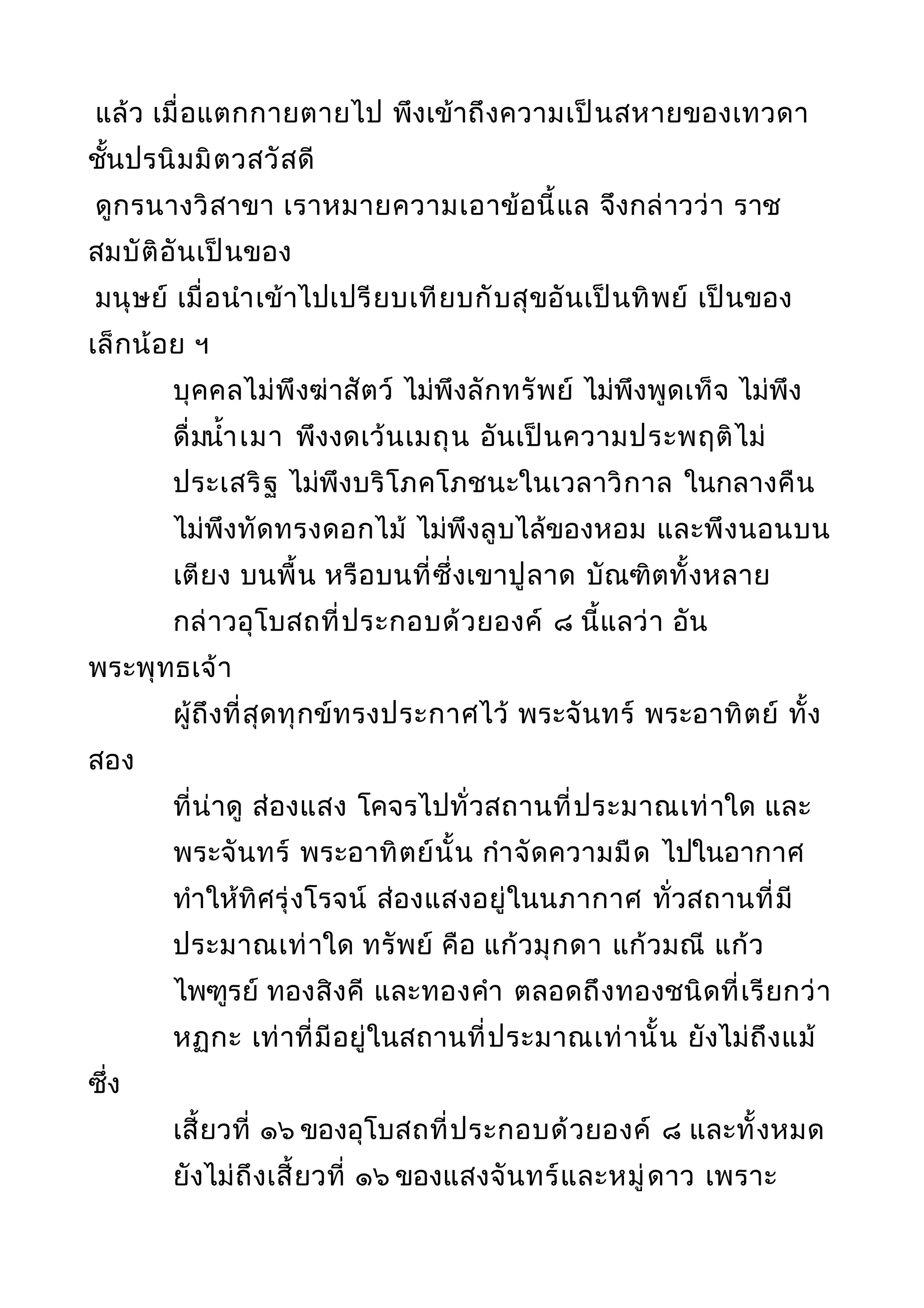 แล้ว เมื่อแตกกายตายไป พึงเข้าถึงความเป็นสหายของเทวดา
ชั้นปรนิมมิตวสวัสดี
ดูกรนางวิสาขา เราหมายความเอาข้อนี้แล จึงกล่าวว่า ราช
สมบัติอันเป็นของ
มนุษย์ เมื่อนำาเข้าไปเปรียบเทียบกับสุขอันเป็นทิพย์ เป็นของ
เล็กน้อย ฯ
บุคคลไม่พึงฆ่าสัตว์ ไม่พึงลักทรัพย์ ไม่พึงพูดเท็จ ไม่พึง
ดื่มนำ้าเมา พึงงดเว้นเมถุน อันเป็นความประพฤติไม่
ประเสริฐ ไม่พึงบริโภคโภชนะในเวลาวิกาล ในกลางคืน
ไม่พึงทัดทรงดอกไม้ ไม่พึงลูบไล้ของหอม และพึงนอนบน
เตียง บนพื้น หรือบนที่ซึ่งเขาปูลาด บัณฑิตทั้งหลาย
กล่าวอุโบสถที่ประกอบด้วยองค์ ๘ นี้แลว่า อัน
พระพุทธเจ้า
ผู้ถึงที่สุดทุกข์ทรงประกาศไว้ พระจันทร์ พระอาทิตย์ ทั้ง
สอง
ที่น่าดู ส่องแสง โคจรไปทั่วสถานที่ประมาณเท่าใด และ
พระจันทร์ พระอาทิตย์นั้น กำาจัดความมืด ไปในอากาศ
ทำาให้ทิศรุ่งโรจน์ ส่องแสงอยู่ในนภากาศ ทั่วสถานที่มี
ประมาณเท่าใด ทรัพย์ คือ แก้วมุกดา แก้วมณี แก้ว
ไพฑูรย์ ทองสิงคี และทองคำา ตลอดถึงทองชนิดที่เรียกว่า
หฏกะ เท่าที่มีอยู่ในสถานที่ประมาณเท่านั้น ยังไม่ถึงแม้
ซึ่ง
เสี้ยวที่ ๑๖ ของอุโบสถที่ประกอบด้วยองค์ ๘ และทั้งหมด
ยังไม่ถึงเสี้ยวที่ ๑๖ ของแสงจันทร์และหมู่ดาว เพราะ
 