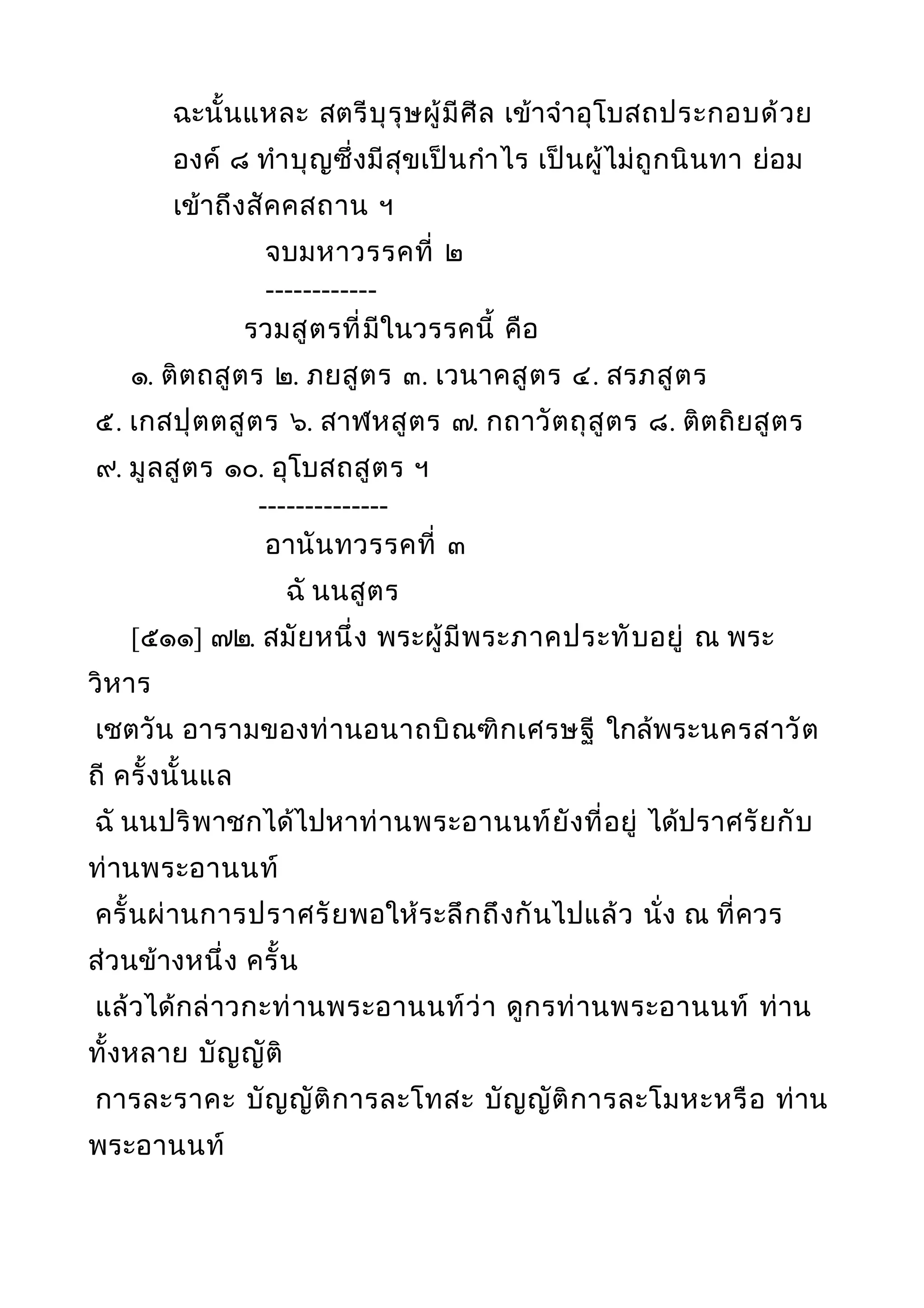 ฉะนั้นแหละ สตรีบุรุษผู้มีศีล เข้าจำาอุโบสถประกอบด้วย
องค์ ๘ ทำาบุญซึ่งมีสุขเป็นกำาไร เป็นผู้ไม่ถูกนินทา ย่อม
เข้าถึงสัคคสถาน ฯ
จบมหาวรรคที่ ๒
------------
รวมสูตรที่มีในวรรคนี้ คือ
๑. ติตถสูตร ๒. ภยสูตร ๓. เวนาคสูตร ๔. สรภสูตร
๕. เกสปุตตสูตร ๖. สาฬหสูตร ๗. กถาวัตถุสูตร ๘. ติตถิยสูตร
๙. มูลสูตร ๑๐. อุโบสถสูตร ฯ
--------------
อานันทวรรคที่ ๓
ฉั นนสูตร
[๕๑๑] ๗๒. สมัยหนึ่ง พระผู้มีพระภาคประทับอยู่ ณ พระ
วิหาร
เชตวัน อารามของท่านอนาถบิณฑิกเศรษฐี ใกล้พระนครสาวัต
ถี ครั้งนั้นแล
ฉั นนปริพาชกได้ไปหาท่านพระอานนท์ยังที่อยู่ ได้ปราศรัยกับ
ท่านพระอานนท์
ครั้นผ่านการปราศรัยพอให้ระลึกถึงกันไปแล้ว นั่ง ณ ที่ควร
ส่วนข้างหนึ่ง ครั้น
แล้วได้กล่าวกะท่านพระอานนท์ว่า ดูกรท่านพระอานนท์ ท่าน
ทั้งหลาย บัญญัติ
การละราคะ บัญญัติการละโทสะ บัญญัติการละโมหะหรือ ท่าน
พระอานนท์
 