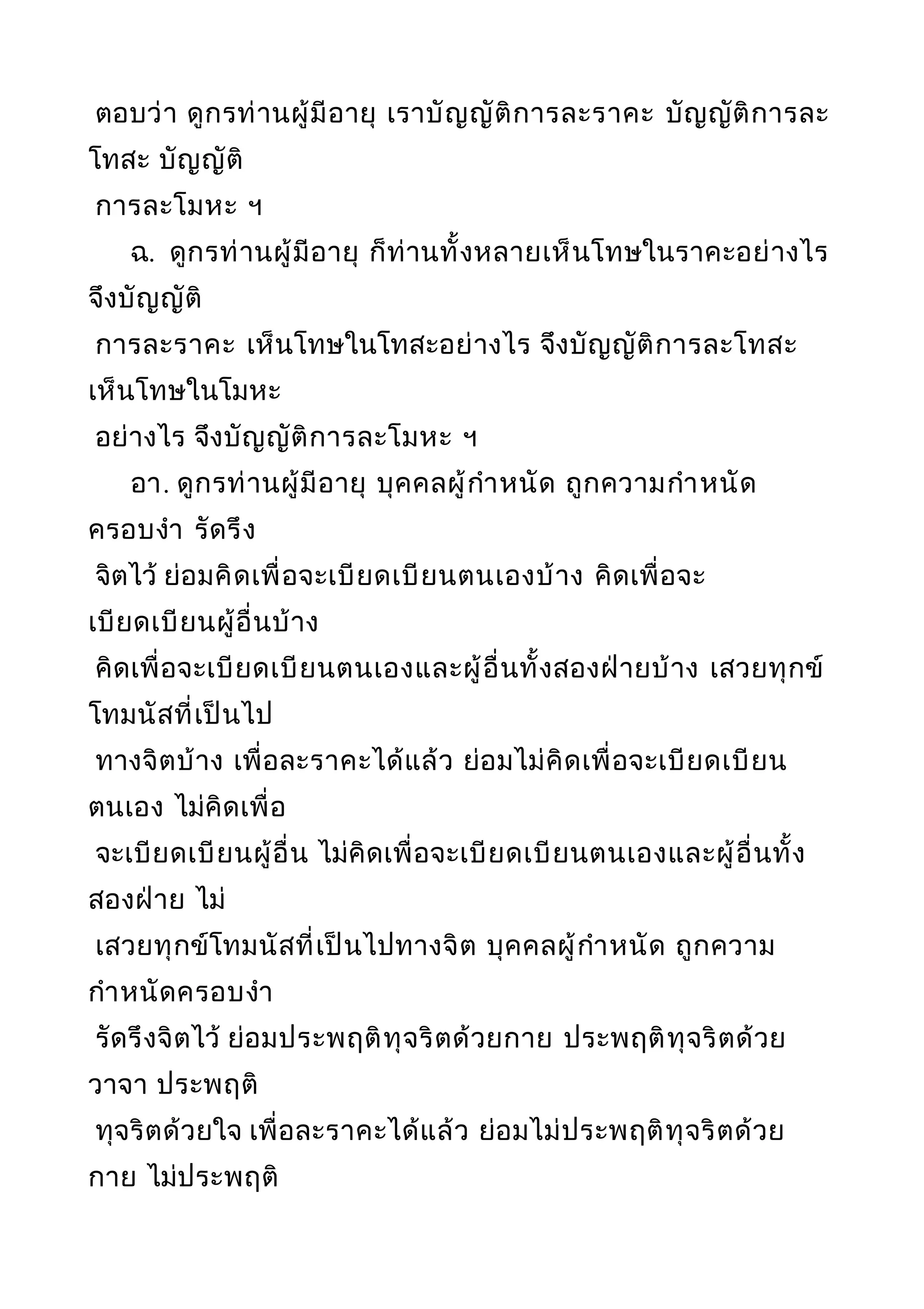 ตอบว่า ดูกรท่านผู้มีอายุ เราบัญญัติการละราคะ บัญญัติการละ
โทสะ บัญญัติ
การละโมหะ ฯ
ฉ. ดูกรท่านผู้มีอายุ ก็ท่านทั้งหลายเห็นโทษในราคะอย่างไร
จึงบัญญัติ
การละราคะ เห็นโทษในโทสะอย่างไร จึงบัญญัติการละโทสะ
เห็นโทษในโมหะ
อย่างไร จึงบัญญัติการละโมหะ ฯ
อา. ดูกรท่านผู้มีอายุ บุคคลผู้กำาหนัด ถูกความกำาหนัด
ครอบงำา รัดรึง
จิตไว้ ย่อมคิดเพื่อจะเบียดเบียนตนเองบ้าง คิดเพื่อจะ
เบียดเบียนผู้อื่นบ้าง
คิดเพื่อจะเบียดเบียนตนเองและผู้อื่นทั้งสองฝ่ายบ้าง เสวยทุกข์
โทมนัสที่เป็นไป
ทางจิตบ้าง เพื่อละราคะได้แล้ว ย่อมไม่คิดเพื่อจะเบียดเบียน
ตนเอง ไม่คิดเพื่อ
จะเบียดเบียนผู้อื่น ไม่คิดเพื่อจะเบียดเบียนตนเองและผู้อื่นทั้ง
สองฝ่าย ไม่
เสวยทุกข์โทมนัสที่เป็นไปทางจิต บุคคลผู้กำาหนัด ถูกความ
กำาหนัดครอบงำา
รัดรึงจิตไว้ ย่อมประพฤติทุจริตด้วยกาย ประพฤติทุจริตด้วย
วาจา ประพฤติ
ทุจริตด้วยใจ เพื่อละราคะได้แล้ว ย่อมไม่ประพฤติทุจริตด้วย
กาย ไม่ประพฤติ
 