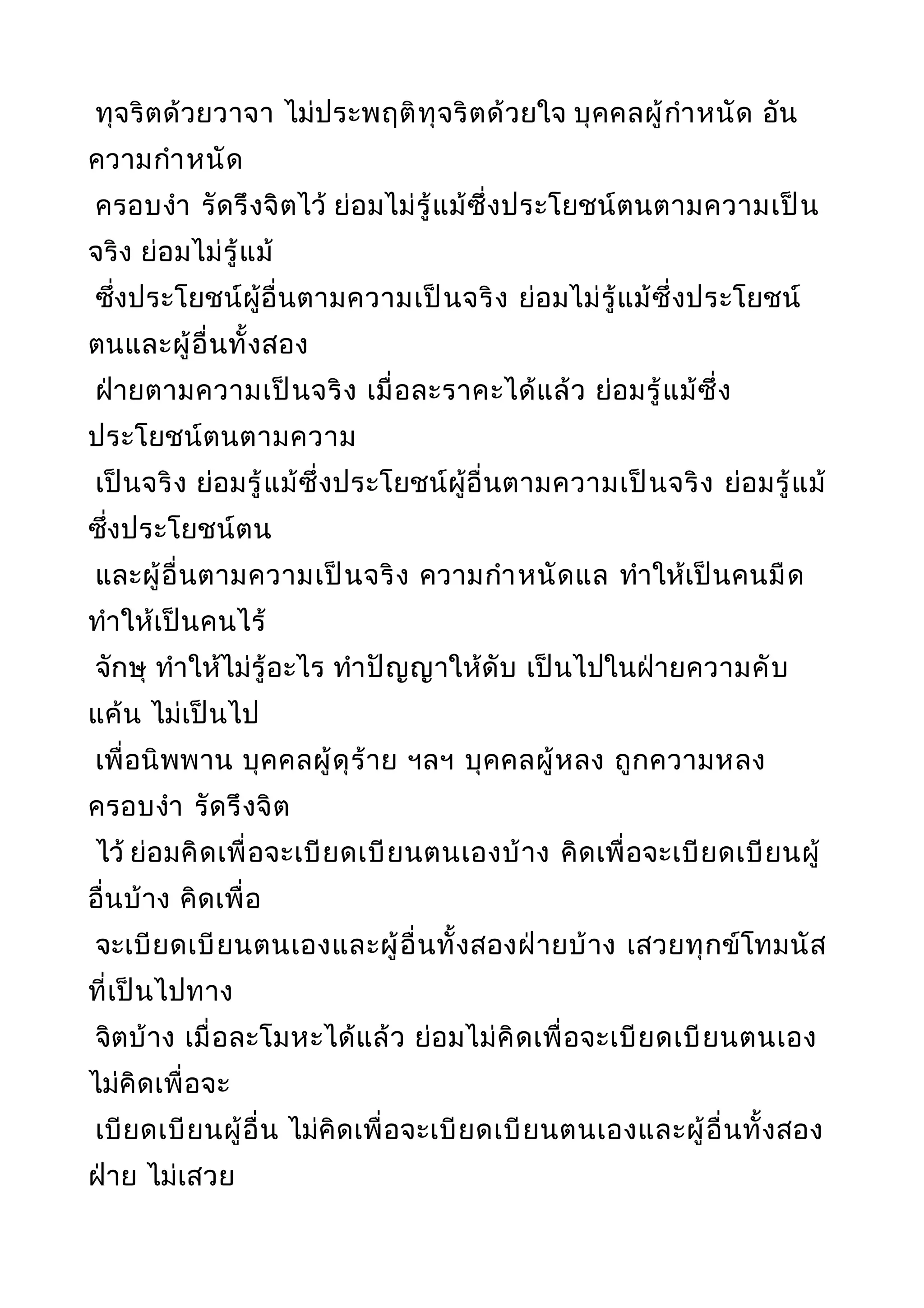 ทุจริตด้วยวาจา ไม่ประพฤติทุจริตด้วยใจ บุคคลผู้กำาหนัด อัน
ความกำาหนัด
ครอบงำา รัดรึงจิตไว้ ย่อมไม่รู้แม้ซึ่งประโยชน์ตนตามความเป็น
จริง ย่อมไม่รู้แม้
ซึ่งประโยชน์ผู้อื่นตามความเป็นจริง ย่อมไม่รู้แม้ซึ่งประโยชน์
ตนและผู้อื่นทั้งสอง
ฝ่ายตามความเป็นจริง เมื่อละราคะได้แล้ว ย่อมรู้แม้ซึ่ง
ประโยชน์ตนตามความ
เป็นจริง ย่อมรู้แม้ซึ่งประโยชน์ผู้อื่นตามความเป็นจริง ย่อมรู้แม้
ซึ่งประโยชน์ตน
และผู้อื่นตามความเป็นจริง ความกำาหนัดแล ทำาให้เป็นคนมืด
ทำาให้เป็นคนไร้
จักษุ ทำาให้ไม่รู้อะไร ทำาปัญญาให้ดับ เป็นไปในฝ่ายความคับ
แค้น ไม่เป็นไป
เพื่อนิพพาน บุคคลผู้ดุร้าย ฯลฯ บุคคลผู้หลง ถูกความหลง
ครอบงำา รัดรึงจิต
ไว้ ย่อมคิดเพื่อจะเบียดเบียนตนเองบ้าง คิดเพื่อจะเบียดเบียนผู้
อื่นบ้าง คิดเพื่อ
จะเบียดเบียนตนเองและผู้อื่นทั้งสองฝ่ายบ้าง เสวยทุกข์โทมนัส
ที่เป็นไปทาง
จิตบ้าง เมื่อละโมหะได้แล้ว ย่อมไม่คิดเพื่อจะเบียดเบียนตนเอง
ไม่คิดเพื่อจะ
เบียดเบียนผู้อื่น ไม่คิดเพื่อจะเบียดเบียนตนเองและผู้อื่นทั้งสอง
ฝ่าย ไม่เสวย
 