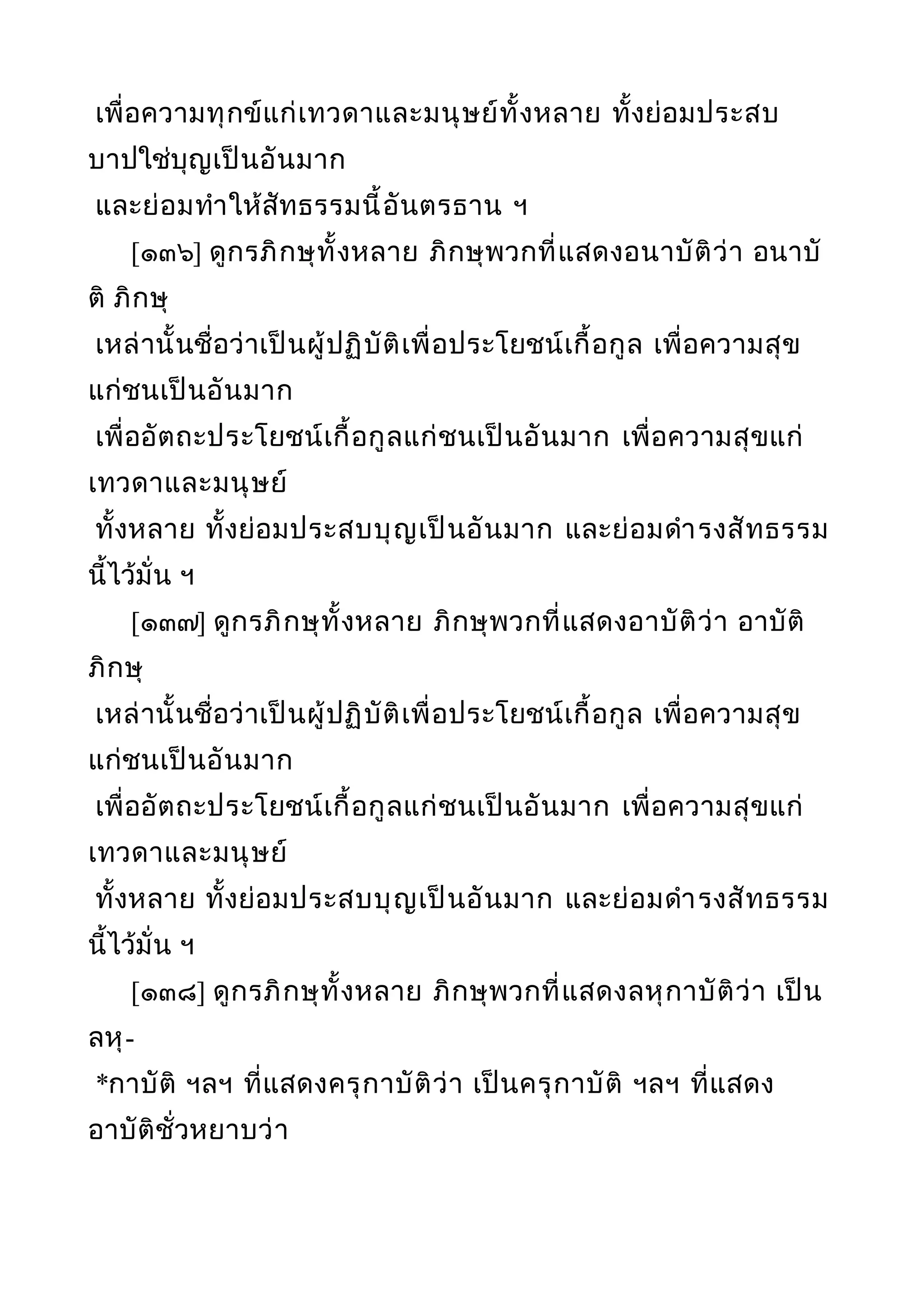 เพื่อความทุกข์แก่เทวดาและมนุษย์ทั้งหลาย ทั้งย่อมประสบ
บาปใช่บุญเป็นอันมาก
และย่อมทำาให้สัทธรรมนี้อันตรธาน ฯ
[๑๓๖] ดูกรภิกษุทั้งหลาย ภิกษุพวกที่แสดงอนาบัติว่า อนาบั
ติ ภิกษุ
เหล่านั้นชื่อว่าเป็นผู้ปฏิบัติเพื่อประโยชน์เกื้อกูล เพื่อความสุข
แก่ชนเป็นอันมาก
เพื่ออัตถะประโยชน์เกื้อกูลแก่ชนเป็นอันมาก เพื่อความสุขแก่
เทวดาและมนุษย์
ทั้งหลาย ทั้งย่อมประสบบุญเป็นอันมาก และย่อมดำารงสัทธรรม
นี้ไว้มั่น ฯ
[๑๓๗] ดูกรภิกษุทั้งหลาย ภิกษุพวกที่แสดงอาบัติว่า อาบัติ
ภิกษุ
เหล่านั้นชื่อว่าเป็นผู้ปฏิบัติเพื่อประโยชน์เกื้อกูล เพื่อความสุข
แก่ชนเป็นอันมาก
เพื่ออัตถะประโยชน์เกื้อกูลแก่ชนเป็นอันมาก เพื่อความสุขแก่
เทวดาและมนุษย์
ทั้งหลาย ทั้งย่อมประสบบุญเป็นอันมาก และย่อมดำารงสัทธรรม
นี้ไว้มั่น ฯ
[๑๓๘] ดูกรภิกษุทั้งหลาย ภิกษุพวกที่แสดงลหุกาบัติว่า เป็น
ลหุ-
*กาบัติ ฯลฯ ที่แสดงครุกาบัติว่า เป็นครุกาบัติ ฯลฯ ที่แสดง
อาบัติชั่วหยาบว่า
 