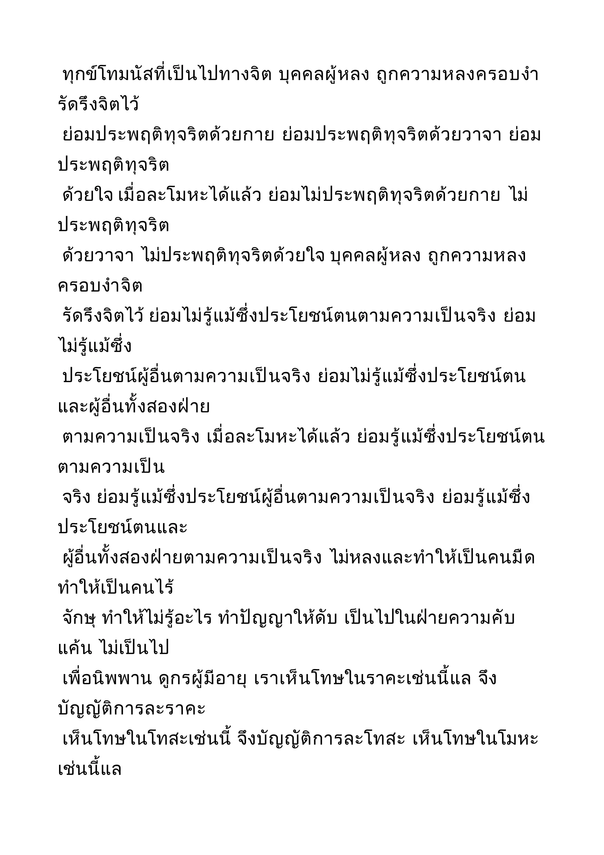 ทุกข์โทมนัสที่เป็นไปทางจิต บุคคลผู้หลง ถูกความหลงครอบงำา
รัดรึงจิตไว้
ย่อมประพฤติทุจริตด้วยกาย ย่อมประพฤติทุจริตด้วยวาจา ย่อม
ประพฤติทุจริต
ด้วยใจ เมื่อละโมหะได้แล้ว ย่อมไม่ประพฤติทุจริตด้วยกาย ไม่
ประพฤติทุจริต
ด้วยวาจา ไม่ประพฤติทุจริตด้วยใจ บุคคลผู้หลง ถูกความหลง
ครอบงำาจิต
รัดรึงจิตไว้ ย่อมไม่รู้แม้ซึ่งประโยชน์ตนตามความเป็นจริง ย่อม
ไม่รู้แม้ซึ่ง
ประโยชน์ผู้อื่นตามความเป็นจริง ย่อมไม่รู้แม้ซึ่งประโยชน์ตน
และผู้อื่นทั้งสองฝ่าย
ตามความเป็นจริง เมื่อละโมหะได้แล้ว ย่อมรู้แม้ซึ่งประโยชน์ตน
ตามความเป็น
จริง ย่อมรู้แม้ซึ่งประโยชน์ผู้อื่นตามความเป็นจริง ย่อมรู้แม้ซึ่ง
ประโยชน์ตนและ
ผู้อื่นทั้งสองฝ่ายตามความเป็นจริง ไม่หลงและทำาให้เป็นคนมืด
ทำาให้เป็นคนไร้
จักษุ ทำาให้ไม่รู้อะไร ทำาปัญญาให้ดับ เป็นไปในฝ่ายความคับ
แค้น ไม่เป็นไป
เพื่อนิพพาน ดูกรผู้มีอายุ เราเห็นโทษในราคะเช่นนี้แล จึง
บัญญัติการละราคะ
เห็นโทษในโทสะเช่นนี้ จึงบัญญัติการละโทสะ เห็นโทษในโมหะ
เช่นนี้แล
 