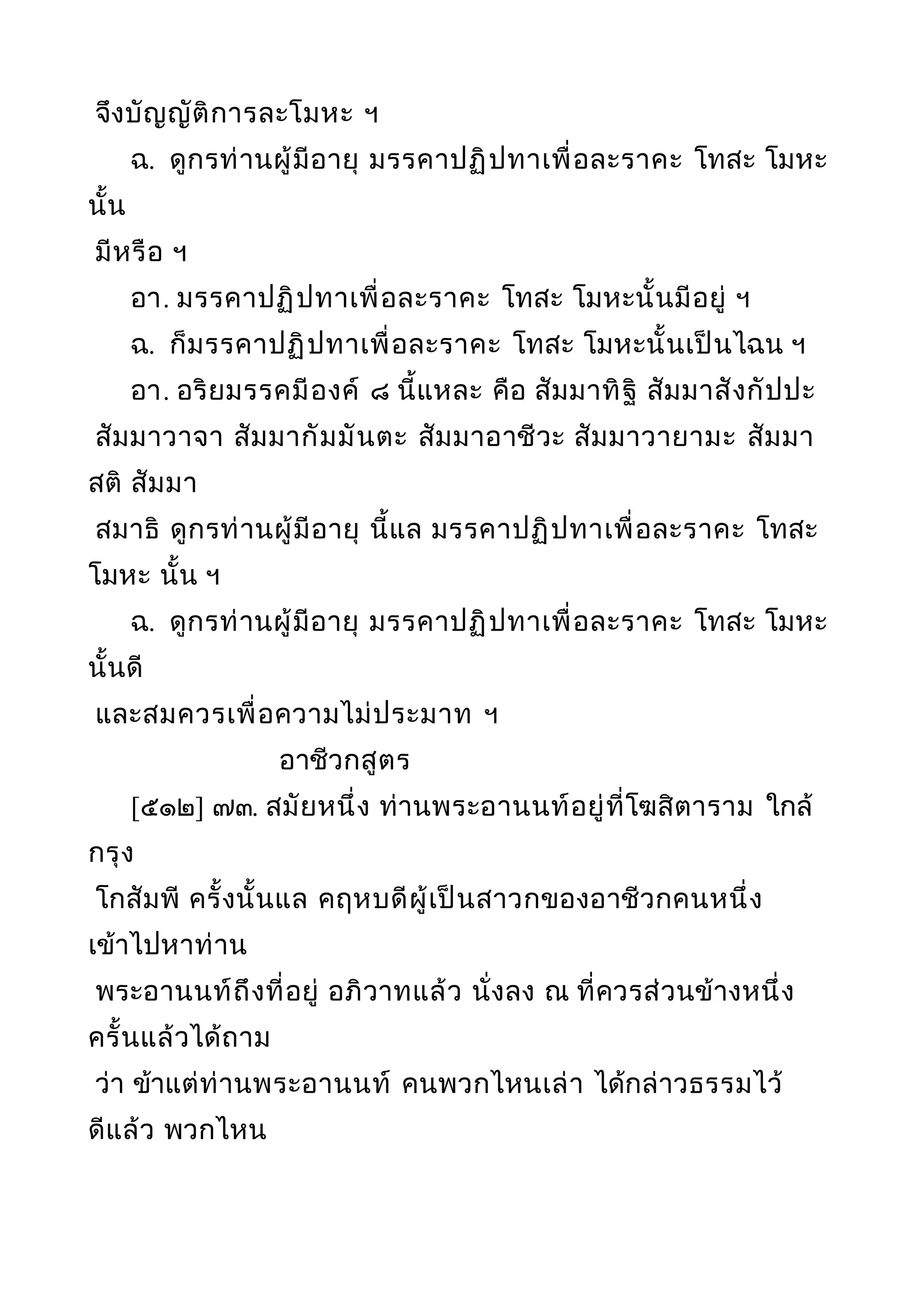 จึงบัญญัติการละโมหะ ฯ
ฉ. ดูกรท่านผู้มีอายุ มรรคาปฏิปทาเพื่อละราคะ โทสะ โมหะ
นั้น
มีหรือ ฯ
อา. มรรคาปฏิปทาเพื่อละราคะ โทสะ โมหะนั้นมีอยู่ ฯ
ฉ. ก็มรรคาปฏิปทาเพื่อละราคะ โทสะ โมหะนั้นเป็นไฉน ฯ
อา. อริยมรรคมีองค์ ๘ นี้แหละ คือ สัมมาทิฐิ สัมมาสังกัปปะ
สัมมาวาจา สัมมากัมมันตะ สัมมาอาชีวะ สัมมาวายามะ สัมมา
สติ สัมมา
สมาธิ ดูกรท่านผู้มีอายุ นี้แล มรรคาปฏิปทาเพื่อละราคะ โทสะ
โมหะ นั้น ฯ
ฉ. ดูกรท่านผู้มีอายุ มรรคาปฏิปทาเพื่อละราคะ โทสะ โมหะ
นั้นดี
และสมควรเพ