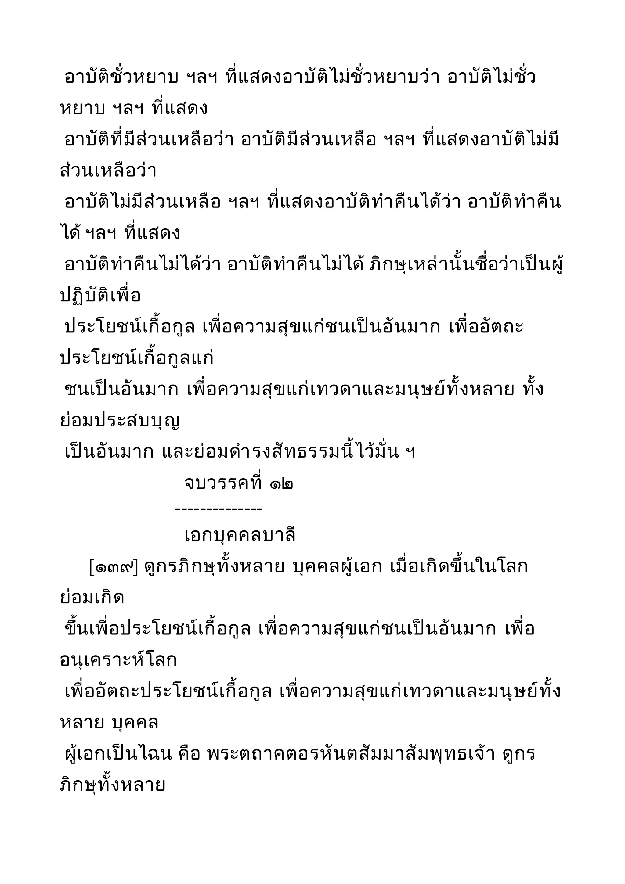 อาบัติชั่วหยาบ ฯลฯ ที่แสดงอาบัติไม่ชั่วหยาบว่า อาบัติไม่ชั่ว
หยาบ ฯลฯ ที่แสดง
อาบัติที่มีส่วนเหลือว่า อาบัติมีส่วนเหลือ ฯลฯ ที่แสดงอาบัติไม่มี
ส่วนเหลือว่า
อาบัติไม่มีส่วนเหลือ ฯลฯ ที่แสดงอาบัติทำาคืนได้ว่า อาบัติทำาคืน
ได้ ฯลฯ ที่แสดง
อาบัติทำาคืนไม่ได้ว่า อาบัติทำาคืนไม่ได้ ภิกษุเหล่านั้นชื่อว่าเป็นผู้
ปฏิบัติเพื่อ
ประโยชน์เกื้อกูล เพื่อความสุขแก่ชนเป็นอันมาก เพื่ออัตถะ
ประโยชน์เกื้อกูลแก่
ชนเป็นอันมาก เพื่อความสุขแก่เทวดาและมนุษย์ทั้งหลาย ทั้ง
ย่อมประสบบุญ
เป็นอันมาก และย่อมดำารงสัทธรรมนี้ไว้มั่น ฯ
จบวรรคที่ ๑๒
--------------
เอกบุคคลบาลี
[๑๓๙] ดูกรภิกษุทั้งหลาย บุคคลผู้เอก เมื่อเกิดขึ้นในโลก
ย่อมเกิด
ขึ้นเพื่อประโยชน์เกื้อกูล เพื่อความสุขแก่ชนเป็นอันมาก เพื่อ
อนุเคราะห์โลก
เพื่ออัตถะประโยชน์เกื้อกูล เพื่อความสุขแก่เทวดาและมนุษย์ทั้ง
หลาย บุคคล
ผู้เอกเป็นไฉน คือ พระตถาคตอรหันตสัมมาสัมพุทธเจ้า ดูกร
ภิกษุทั้งหลาย
 