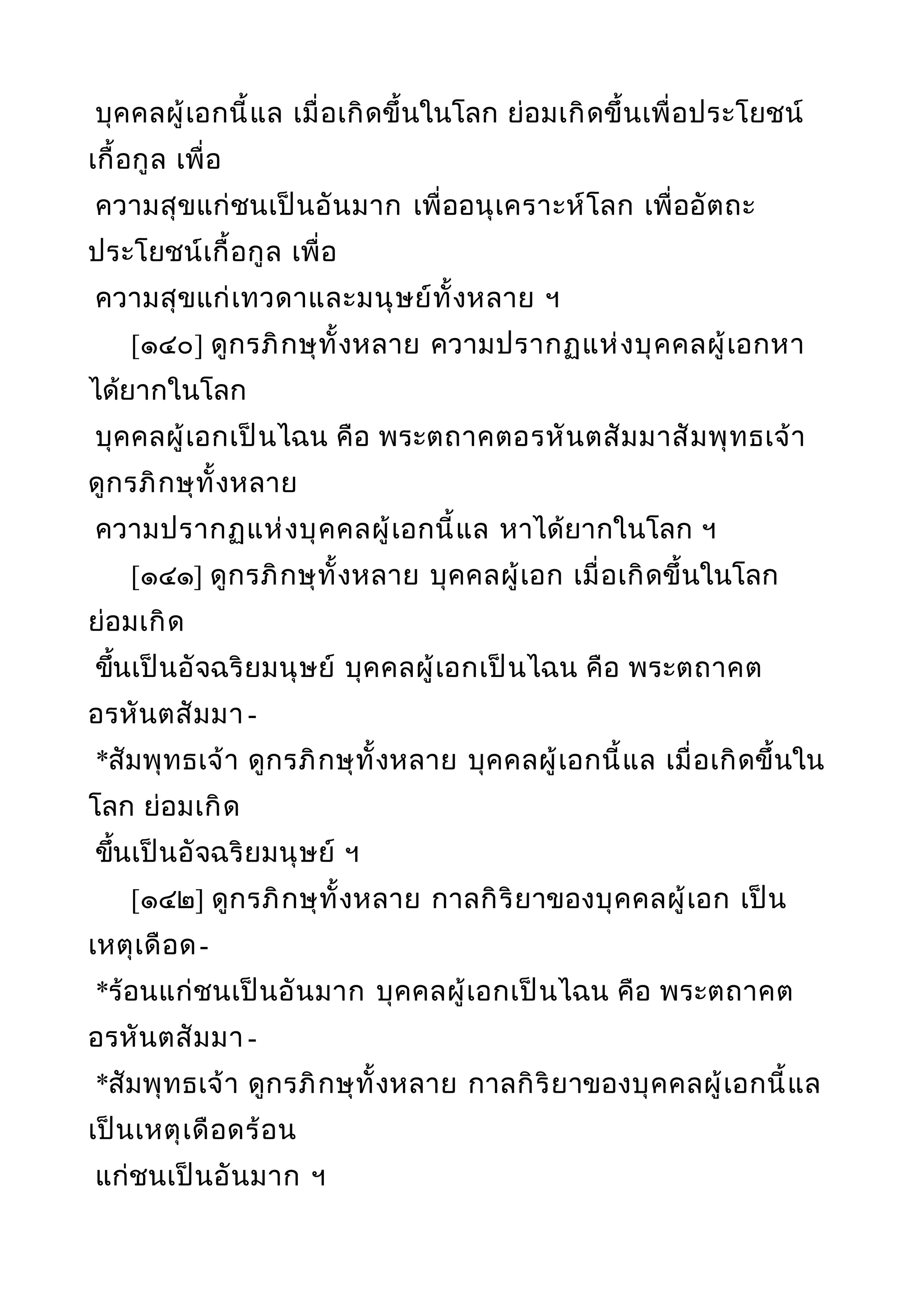 บุคคลผู้เอกนี้แล เมื่อเกิดขึ้นในโลก ย่อมเกิดขึ้นเพื่อประโยชน์
เกื้อกูล เพื่อ
ความสุขแก่ชนเป็นอันมาก เพื่ออนุเคราะห์โลก เพื่ออัตถะ
ประโยชน์เกื้อกูล เพื่อ
ความสุขแก่เทวดาและมนุษย์ทั้งหลาย ฯ
[๑๔๐] ดูกรภิกษุทั้งหลาย ความปรากฏแห่งบุคคลผู้เอกหา
ได้ยากในโลก
บุคคลผู้เอกเป็นไฉน คือ พระตถาคตอรหันตสัมมาสัมพุทธเจ้า
ดูกรภิกษุทั้งหลาย
ความปรากฏแห่งบุคคลผู้เอกนี้แล หาได้ยากในโลก ฯ
[๑๔๑] ดูกรภิกษุทั้งหลาย บุคคลผู้เอก เมื่อเกิดขึ้นในโลก
ย่อมเกิด
ขึ้นเป็นอัจฉริยมนุษย์ บุคคลผู้เอกเป็นไฉน คือ พระตถาคต
อรหันตสัมมา -
*สัมพุทธเจ้า ดูกรภิกษุทั้งหลาย บุคคลผู้เอกนี้แล เมื่อเกิดขึ้นใน
โลก ย่อมเกิด
ขึ้นเป็นอัจฉริยมนุษย์ ฯ
[๑๔๒] ดูกรภิกษุทั้งหลาย กาลกิริยาของบุคคลผู้เอก เป็น
เหตุเดือด-
*ร้อนแก่ชนเป็นอันมาก บุคคลผู้เอกเป็นไฉน คือ พระตถาคต
อรหันตสัมมา -
*สัมพุทธเจ้า ดูกรภิกษุทั้งหลาย กาลกิริยาของบุคคลผู้เอกนี้แล
เป็นเหตุเดือดร้อน
แก่ชนเป็นอันมาก ฯ
 