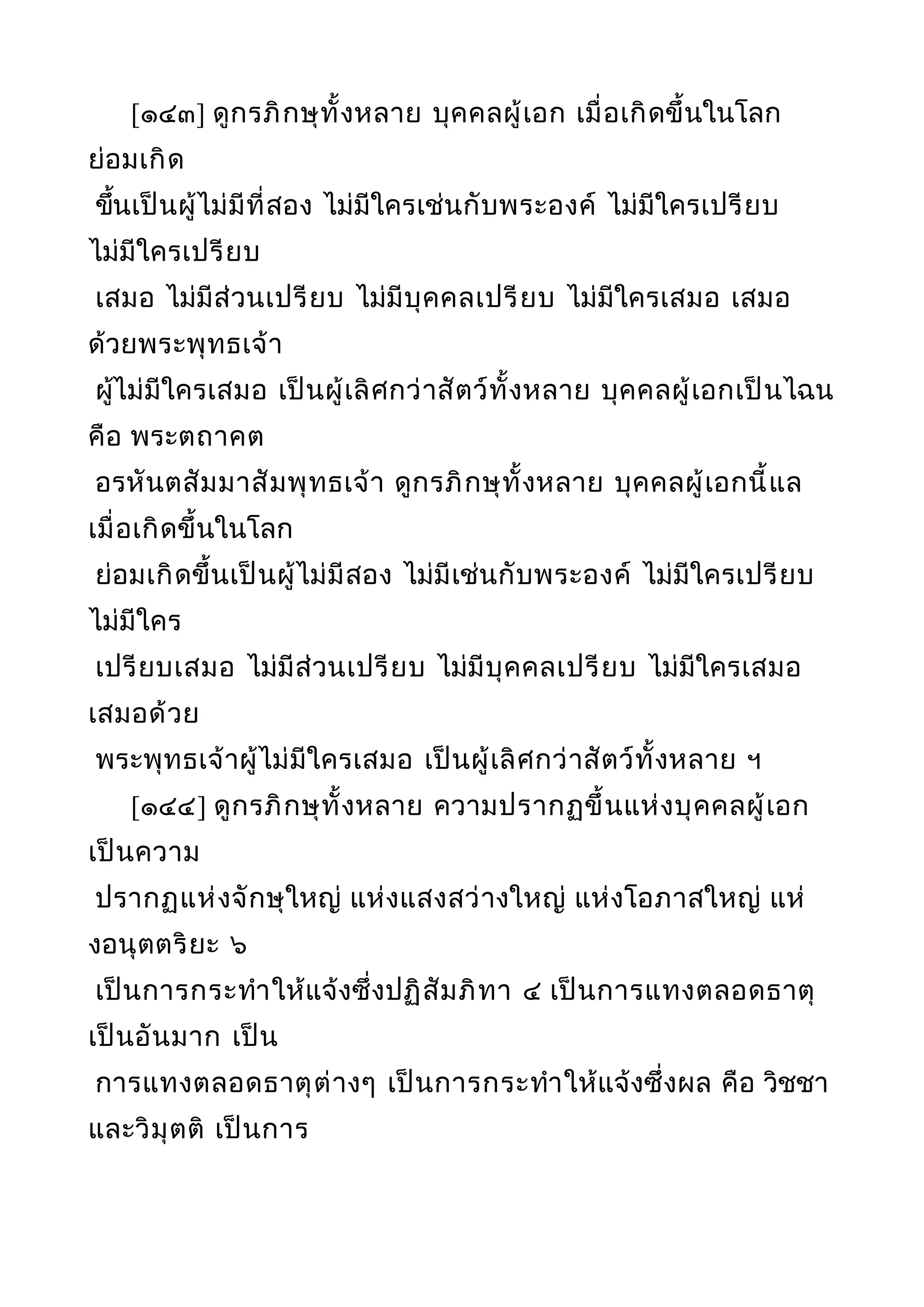 [๑๔๓] ดูกรภิกษุทั้งหลาย บุคคลผู้เอก เมื่อเกิดขึ้นในโลก
ย่อมเกิด
ขึ้นเป็นผู้ไม่มีที่สอง ไม่มีใครเช่นกับพระองค์ ไม่มีใครเปรียบ
ไม่มีใครเปรียบ
เสมอ ไม่มีส่วนเปรียบ ไม่มีบุคคลเปรียบ ไม่มีใครเสมอ เสมอ
ด้วยพระพุทธเจ้า
ผู้ไม่มีใครเสมอ เป็นผู้เลิศกว่าสัตว์ทั้งหลาย บุคคลผู้เอกเป็นไฉน
คือ พระตถาคต
อรหันตสัมมาสัมพุทธเจ้า ดูกรภิกษุทั้งหลาย บุคคลผู้เอกนี้แล
เมื่อเกิดขึ้นในโลก
ย่อมเกิดขึ้นเป็นผู้ไม่มีสอง ไม่มีเช่นกับพระองค์ ไม่มีใครเปรียบ
ไม่มีใคร
เปรียบเสมอ ไม่มีส่วนเปรียบ ไม่มีบุคคลเปรียบ ไม่มีใครเสมอ
เสมอด้วย
พระพุทธเจ้าผู้ไม่มีใครเสมอ เป็นผู้เลิศกว่าสัตว์ทั้งหลาย ฯ
[๑๔๔] ดูกรภิกษุทั้งหลาย ความปรากฏขึ้นแห่งบุคคลผู้เอก
เป็นความ
ปรากฏแห่งจักษุใหญ่ แห่งแสงสว่างใหญ่ แห่งโอภาสใหญ่ แห่
งอนุตตริยะ ๖
เป็นการกระทำาให้แจ้งซึ่งปฏิสัมภิทา ๔ เป็นการแทงตลอดธาตุ
เป็นอันมาก เป็น
การแทงตลอดธาตุต่างๆ เป็นการกระทำาให้แจ้งซึ่งผล คือ วิชชา
และวิมุตติ เป็นการ
 