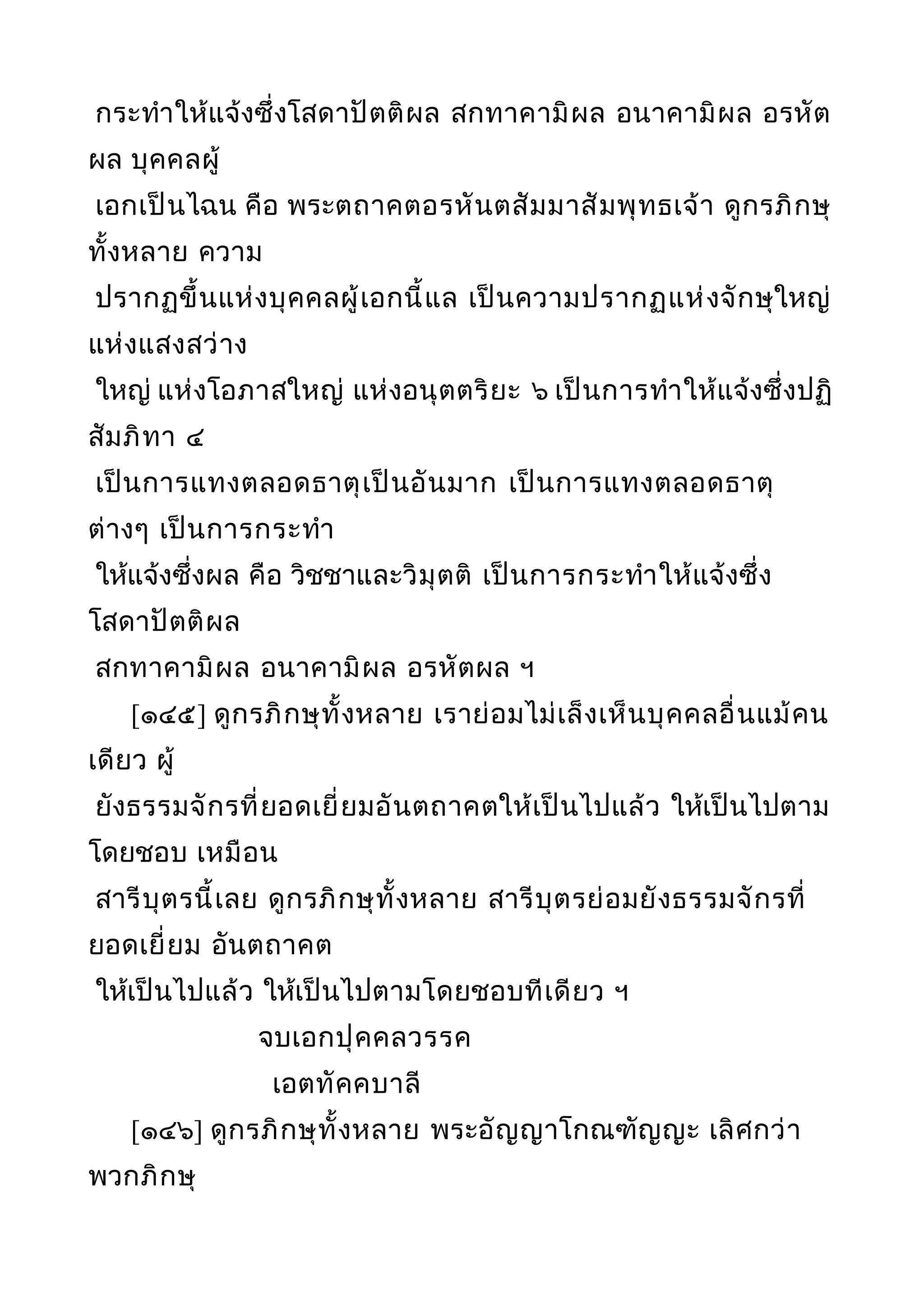 กระทำาให้แจ้งซึ่งโสดาปัตติผล สกทาคามิผล อนาคามิผล อรหัต
ผล บุคคลผู้
เอกเป็นไฉน คือ พระตถาคตอรหันตสัมมาสัมพุทธเจ้า ดูกรภิกษุ
ทั้งหลาย ความ
ปรากฏขึ้นแห่งบุคคลผู้เอกนี้แล เป็นความปรากฏแห่งจักษุใหญ่
แห่งแสงสว่าง
ใหญ่ แห่งโอภาสใหญ่ แห่งอนุตตริยะ ๖ เป็นการทำาให้แจ้งซึ่งปฏิ
สัมภิทา ๔
เป็นการแทงตลอดธาตุเป็นอันมาก เป็นการแทงตลอดธาตุ
ต่างๆ เป็นการกระทำา
ให้แจ้งซึ่งผล คือ วิชชาและวิมุตติ เป็นการกระทำาให้แจ้งซึ่ง
โสดาปัตติผล
สกทาคามิผล อนาคามิผล อรหัตผล ฯ
[๑๔๕] ดูกรภิกษุทั้งหลาย เราย่อมไม่เล็งเห็นบุคคลอื่นแม้คน
เดียว ผู้
ยังธรรมจักรที่ยอดเยี่ยมอันตถาคตให้เป็นไปแล้ว ให้เป็นไปตาม
โดยชอบ เหมือน
สารีบุตรนี้เลย ดูกรภิกษุทั้งหลาย สารีบุตรย่อมยังธรรมจักรที่
ยอดเยี่ยม อันตถาคต
ให้เป็นไปแล้ว ให้เป็นไปตามโดยชอบทีเดียว ฯ
จบเอกปุคคลวรรค
เอตทัคคบาลี
[๑๔๖] ดูกรภิกษุทั้งหลาย พระอัญญาโกณฑัญญะ เลิศกว่า
พวกภิกษุ
 