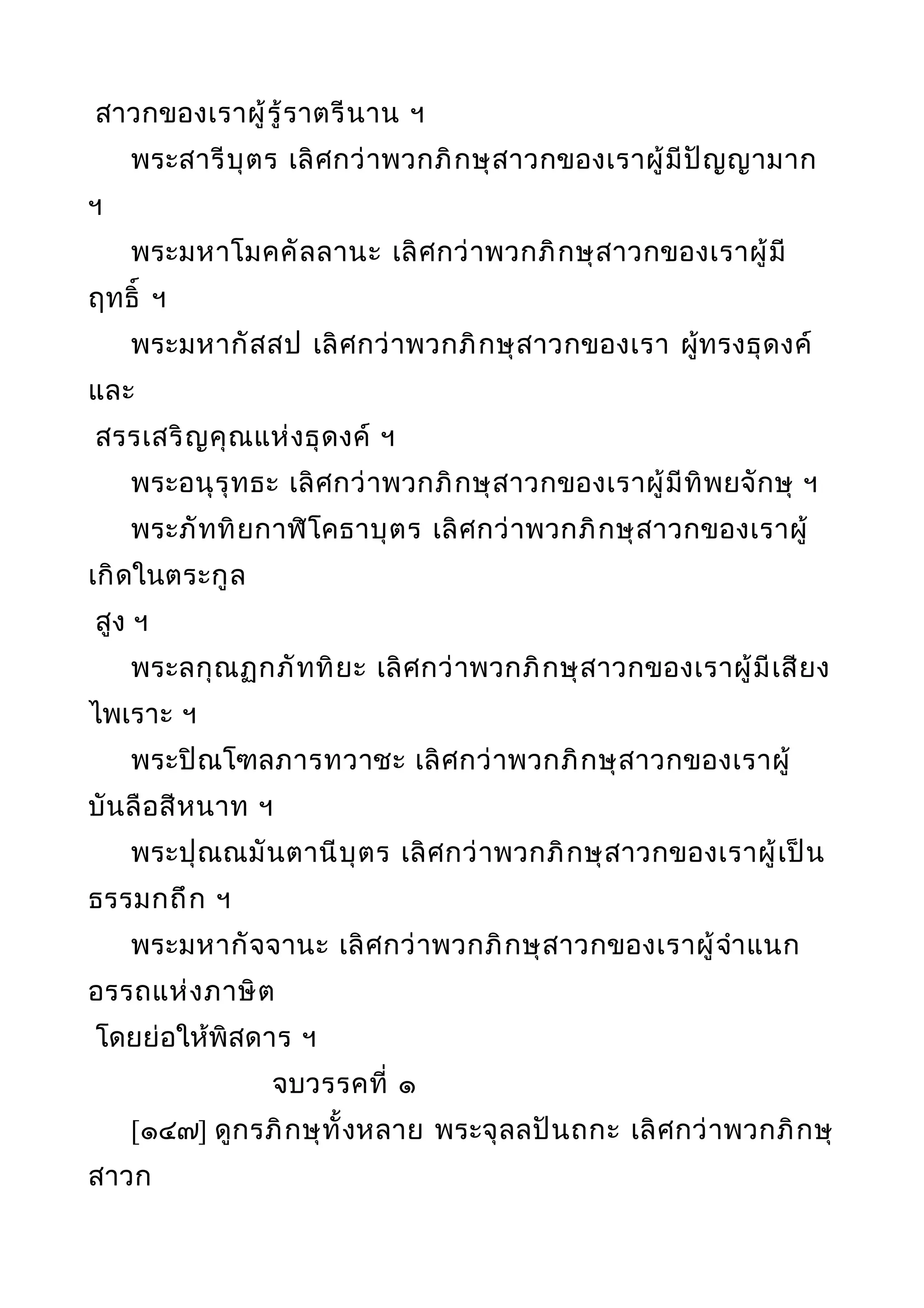 สาวกของเราผู้รู้ราตรีนาน ฯ
พระสารีบุตร เลิศกว่าพวกภิกษุสาวกของเราผู้มีปัญญามาก
ฯ
พระมหาโมคคัลลานะ เลิศกว่าพวกภิกษุสาวกของเราผู้มี
ฤทธิ์ ฯ
พระมหากัสสป เลิศกว่าพวกภิกษุสาวกของเรา ผู้ทรงธุดงค์
และ
สรรเสริญคุณแห่งธุดงค์ ฯ
พระอนุรุทธะ เลิศกว่าพวกภิกษุสาวกของเราผู้มีทิพยจักษุ ฯ
พระภัททิยกาฬิโคธาบุตร เลิศกว่าพวกภิกษุสาวกของเราผู้
เกิดในตระกูล
สูง ฯ
พระลกุณฏกภัททิยะ เลิศกว่าพวกภิกษุสาวกของเราผู้มีเสียง
ไพเราะ ฯ
พระปิณโฑลภารทวาชะ เลิศกว่าพวกภิกษุสาวกของเราผู้
บันลือสีหนาท ฯ
พระปุณณมันตานีบุตร เลิศกว่าพวกภิกษุสาวกของเราผู้เป็น
ธรรมกถึก ฯ
พระมหากัจจานะ เลิศกว่าพวกภิกษุสาวกของเราผู้จำาแนก
อรรถแห่งภาษิต
โดยย่อให้พิสดาร ฯ
จบวรรคที่ ๑
[๑๔๗] ดูกรภิกษุทั้งหลาย พระจุลลปันถกะ เลิศกว่าพวกภิกษุ
สาวก
 