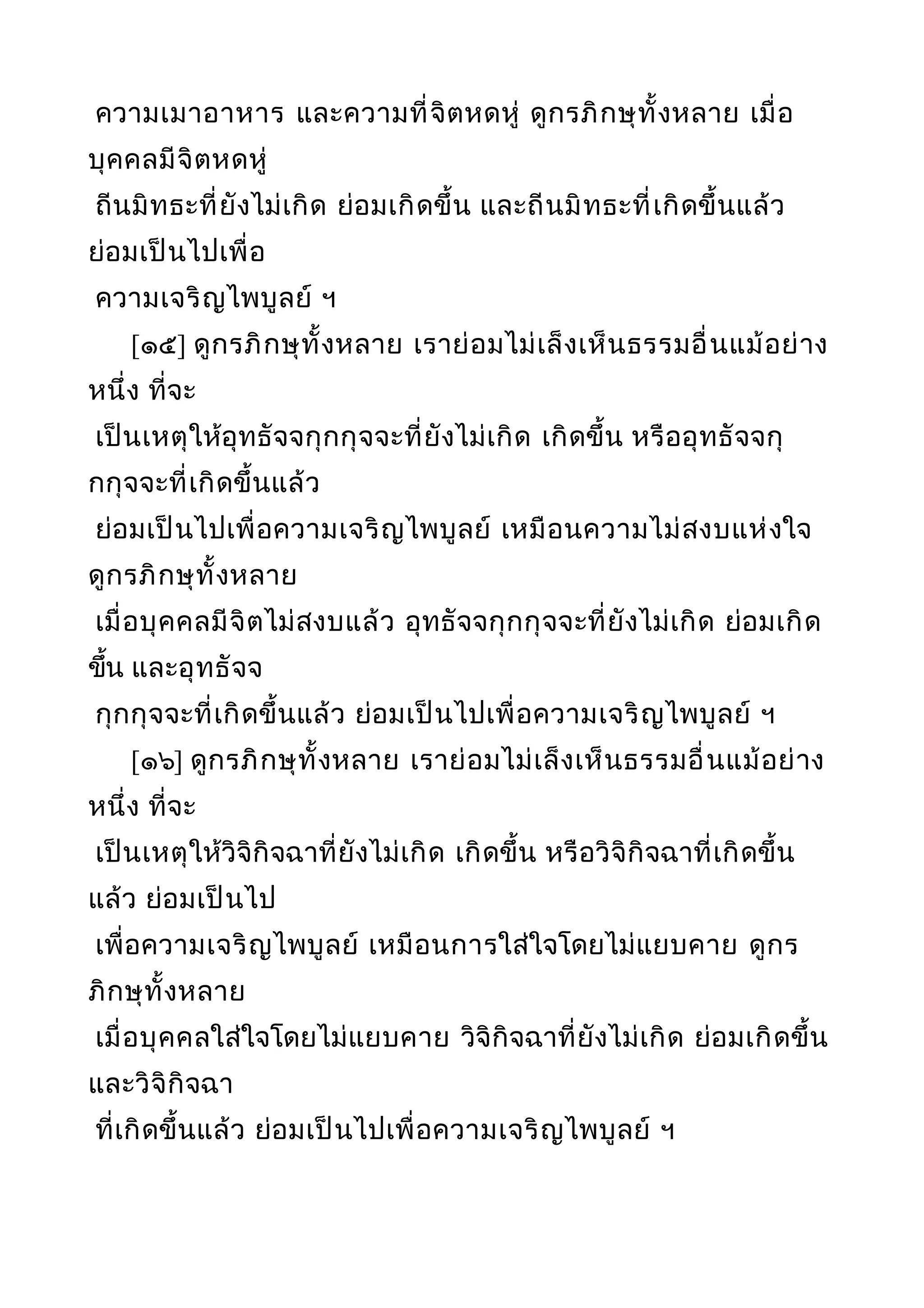 ความเมาอาหาร และความที่จิตหดหู่ ดูกรภิกษุทั้งหลาย เมื่อ
บุคคลมีจิตหดหู่
ถีนมิทธะที่ยังไม่เกิด ย่อมเกิดขึ้น และถีนมิทธะที่เกิดขึ้นแล้ว
ย่อมเป็นไปเพื่อ
ความเจริญไพบูลย์ ฯ
[๑๕] ดูกรภิกษุทั้งหลาย เราย่อมไม่เล็งเห็นธรรมอื่นแม้อย่าง
หนึ่ง ที่จะ
เป็นเหตุให้อุทธัจจกุกกุจจะที่ยังไม่เกิด เกิดขึ้น หรืออุทธัจจกุ
กกุจจะที่เกิดขึ้นแล้ว
ย่อมเป็นไปเพื่อความเจริญไพบูลย์ เหมือนความไม่สงบแห่งใจ
ดูกรภิกษุทั้งหลาย
เมื่อบุคคลมีจิตไม่สงบแล้ว อุทธัจจกุกกุจจะที่ยังไม่เกิด ย่อมเกิด
ขึ้น และอุทธัจจ
กุกกุจจะที่เกิดขึ้นแล้ว ย่อมเป็นไปเพื่อความเจริญไพบูลย์ ฯ
[๑๖] ดูกรภิกษุทั้งหลาย เราย่อมไม่เล็งเห็นธรรมอื่นแม้อย่าง
หนึ่ง ที่จะ
เป็นเหตุให้วิจิกิจฉาที่ยังไม่เกิด เกิดขึ้น หรือวิจิกิจฉาที่เกิดขึ้น
แล้ว ย่อมเป็นไป
เพื่อความเจริญไพบูลย์ เหมือนการใส่ใจโดยไม่แยบคาย ดูกร
ภิกษุทั้งหลาย
เมื่อบุคคลใส่ใจโดยไม่แยบคาย วิจิกิจฉาที่ยังไม่เกิด ย่อมเกิดขึ้น
และวิจิกิจฉา
ที่เกิดขึ้นแล้ว ย่อมเป็นไปเพื่อความเจริญไพบูลย์ ฯ
 