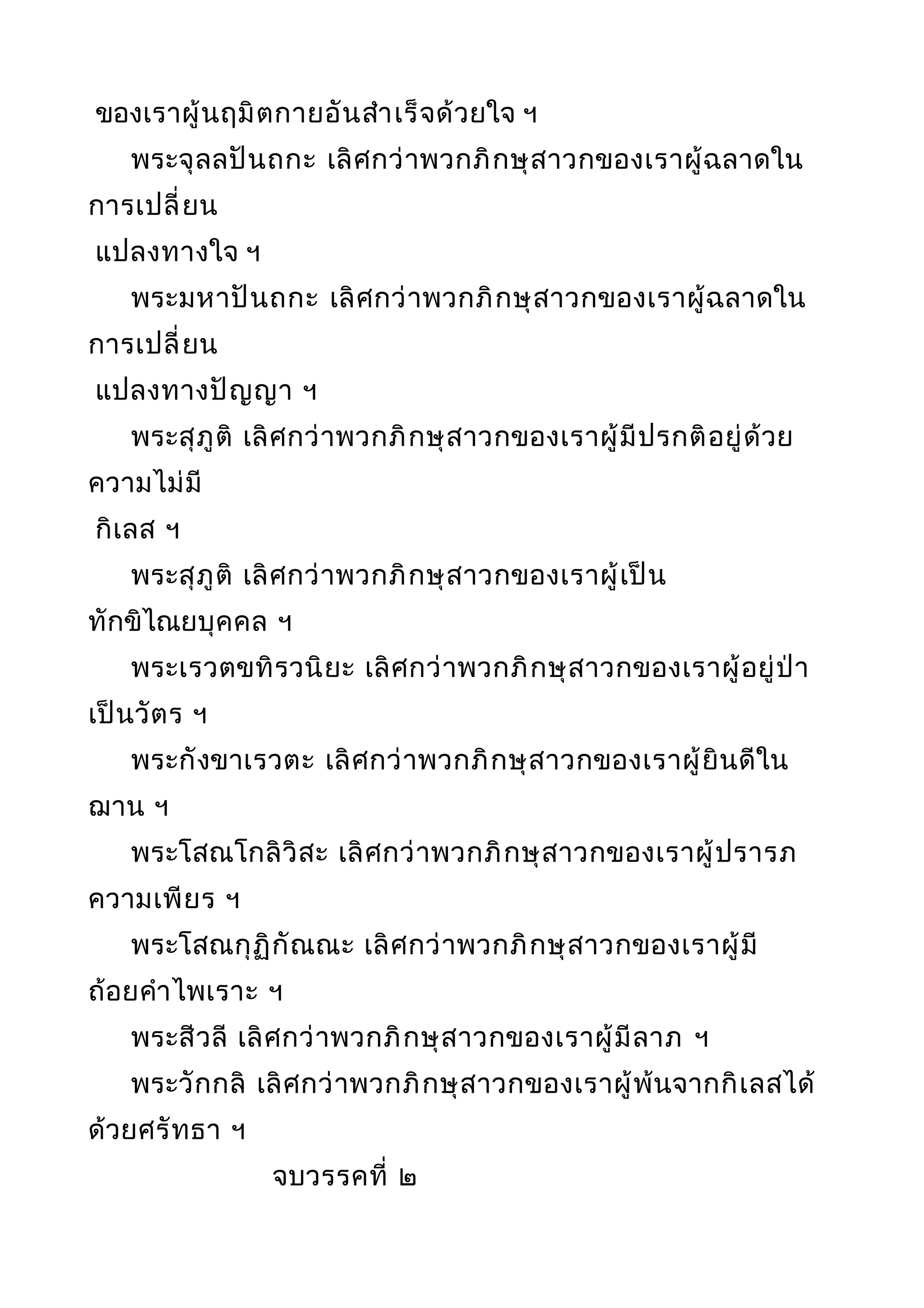 ของเราผู้นฤมิตกายอันสำาเร็จด้วยใจ ฯ
พระจุลลปันถกะ เลิศกว่าพวกภิกษุสาวกของเราผู้ฉลาดใน
การเปลี่ยน
แปลงทางใจ ฯ
พระมหาปันถกะ เลิศกว่าพวกภิกษุสาวกของเราผู้ฉลาดใน
การเปลี่ยน
แปลงทางปัญญา ฯ
พระสุภูติ เลิศกว่าพวกภิกษุสาวกของเราผู้มีปรกติอยู่ด้วย
ความไม่มี
กิเลส ฯ
พระสุภูติ เลิศกว่าพวกภิกษุสาวกของเราผู้เป็น
ทักขิไณยบุคคล ฯ
พระเรวตขทิรวนิยะ เลิศกว่าพวกภิกษุสาวกของเราผู้อยู่ป่า
เป็นวัตร ฯ
พระกังขาเรวตะ เลิศกว่าพวกภิกษุสาวกของเราผู้ยินดีใน
ฌาน ฯ
พระโสณโกลิวิสะ เลิศกว่าพวกภิกษุสาวกของเราผู้ปรารภ
ความเพียร ฯ
พระโสณกุฏิกัณณะ เลิศกว่าพวกภิกษุสาวกของเราผู้มี
ถ้อยคำาไพเราะ ฯ
พระสีวลี เลิศกว่าพวกภิกษุสาวกของเราผู้มีลาภ ฯ
พระวักกลิ เลิศกว่าพวกภิกษุสาวกของเราผู้พ้นจากกิเลสได้
ด้วยศรัทธา ฯ
จบวรรคที่ ๒
 