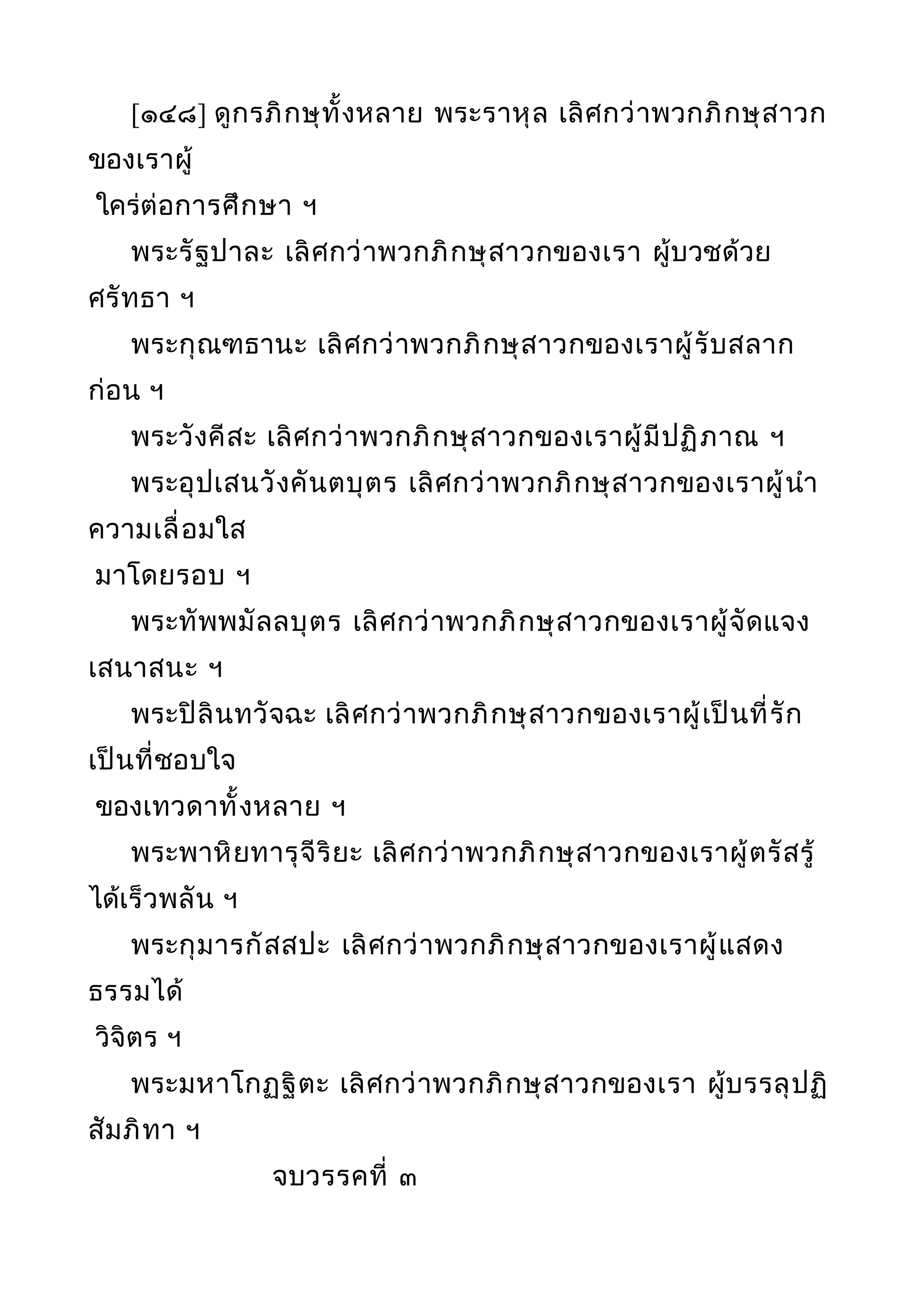 [๑๔๘] ดูกรภิกษุทั้งหลาย พระราหุล เลิศกว่าพวกภิกษุสาวก
ของเราผู้
ใคร่ต่อการศึกษา ฯ
พระรัฐปาละ เลิศกว่าพวกภิกษุสาวกของเรา ผู้บวชด้วย
ศรัทธา ฯ
พระกุณฑธานะ เลิศกว่าพวกภิกษุสาวกของเราผู้รับสลาก
ก่อน ฯ
พระวังคีสะ เลิศกว่าพวกภิกษุสาวกของเราผู้มีปฏิภาณ ฯ
พระอุปเสนวังคันตบุตร เลิศกว่าพวกภิกษุสาวกของเราผู้นำา
ความเลื่อมใส
มาโดยรอบ ฯ
พระทัพพมัลลบุตร เลิศกว่าพวกภิกษุสาวกของเราผู้จัดแจง
เสนาสนะ ฯ
พระปิลินทวัจฉะ เลิศกว่าพวกภิกษุสาวกของเราผู้เป็นที่รัก
เป็นที่ชอบใจ
ของเทวดาทั้งหลาย ฯ
พระพาหิยทารุจีริยะ เลิศกว่าพวกภิกษุสาวกของเราผู้ตรัสรู้
ได้เร็วพลัน ฯ
พระกุมารกัสสปะ เลิศกว่าพวกภิกษุสาวกของเราผู้แสดง
ธรรมได้
วิจิตร ฯ
พระมหาโกฏฐิตะ เลิศกว่าพวกภิกษุสาวกของเรา ผู้บรรลุปฏิ
สัมภิทา ฯ
จบวรรคที่ ๓
 