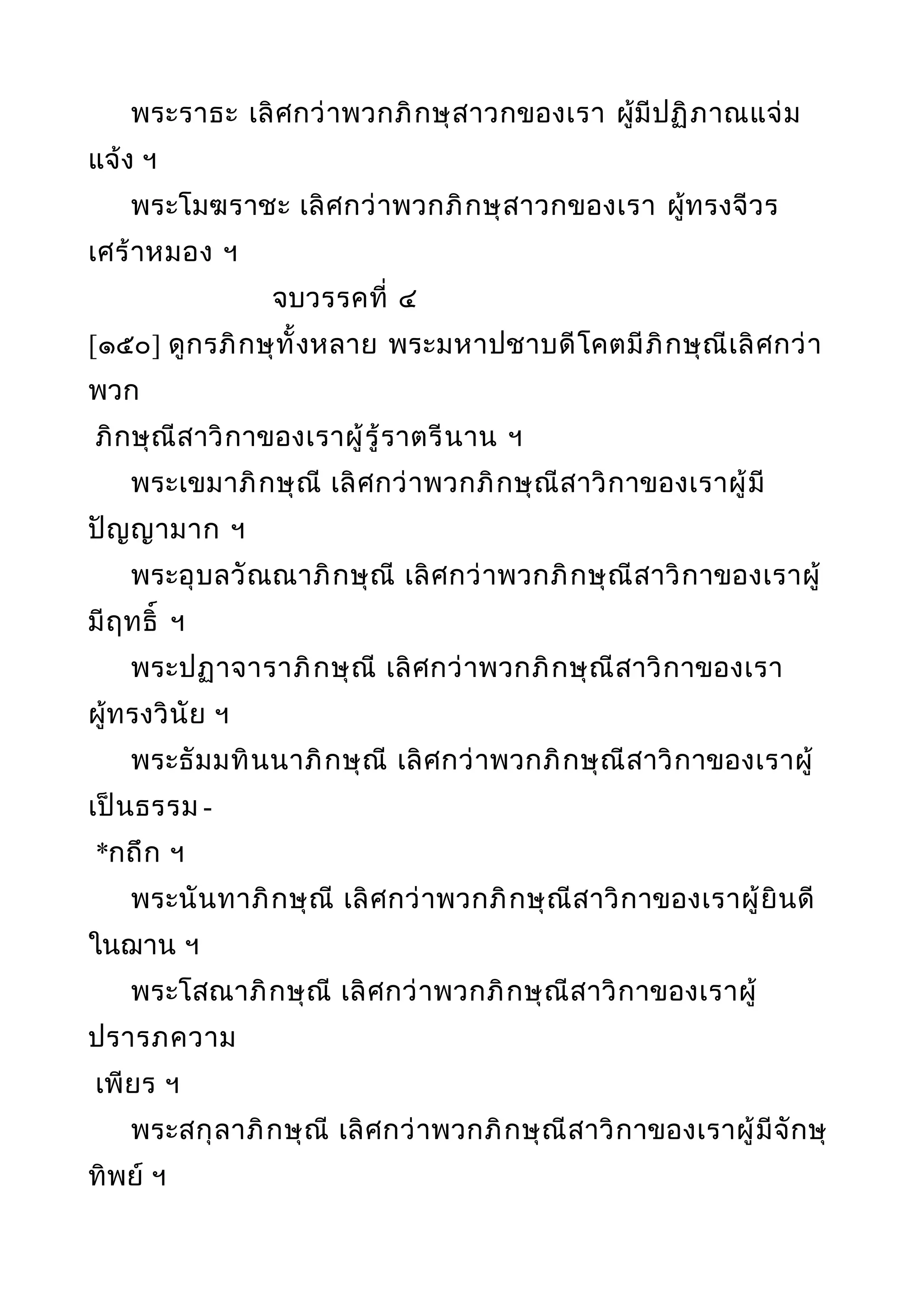 พระราธะ เลิศกว่าพวกภิกษุสาวกของเรา ผู้มีปฏิภาณแจ่ม
แจ้ง ฯ
พระโมฆราชะ เลิศกว่าพวกภิกษุสาวกของเรา ผู้ทรงจีวร
เศร้าหมอง ฯ
จบวรรคที่ ๔
[๑๕๐] ดูกรภิกษุทั้งหลาย พระมหาปชาบดีโคตมีภิกษุณีเลิศกว่า
พวก
ภิกษุณีสาวิกาของเราผู้รู้ราตรีนาน ฯ
พระเขมาภิกษุณี เลิศกว่าพวกภิกษุณีสาวิกาของเราผู้มี
ปัญญามาก ฯ
พระอุบลวัณณาภิกษุณี เลิศกว่าพวกภิกษุณีสาวิกาของเราผู้
มีฤทธิ์ ฯ
พระปฏาจาราภิกษุณี เลิศกว่าพวกภิกษุณีสาวิกาของเรา
ผู้ทรงวินัย ฯ
พระธัมมทินนาภิกษุณี เลิศกว่าพวกภิกษุณีสาวิกาของเราผู้
เป็นธรรม -
*กถึก ฯ
พระนันทาภิกษุณี เลิศกว่าพวกภิกษุณีสาวิกาของเราผู้ยินดี
ในฌาน ฯ
พระโสณาภิกษุณี เลิศกว่าพวกภิกษุณีสาวิกาของเราผู้
ปรารภความ
เพียร ฯ
พระสกุลาภิกษุณี เลิศกว่าพวกภิกษุณีสาวิกาของเราผู้มีจักษุ
ทิพย์ ฯ
 
