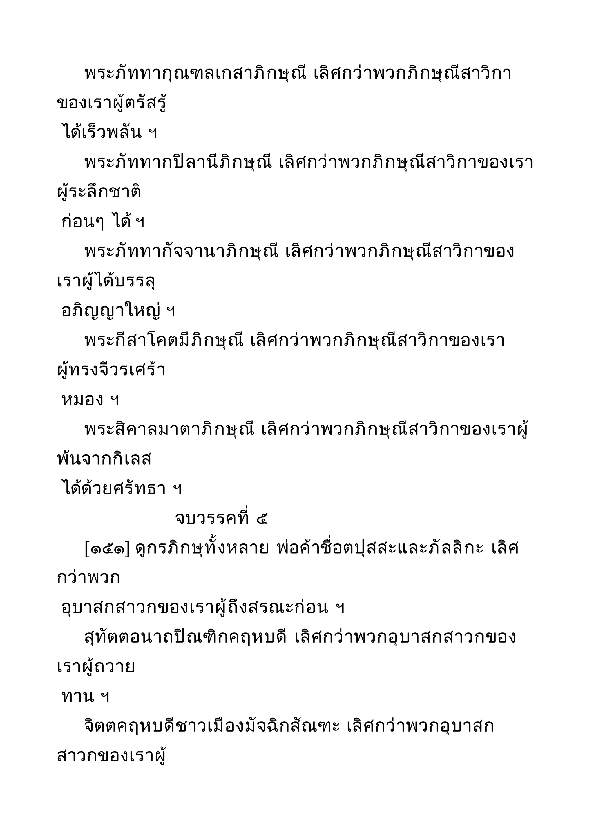 พระภัททากุณฑลเกสาภิกษุณี เลิศกว่าพวกภิกษุณีสาวิกา
ของเราผู้ตรัสรู้
ได้เร็วพลัน ฯ
พระภัททากปิลานีภิกษุณี เลิศกว่าพวกภิกษุณีสาวิกาของเรา
ผู้ระลึกชาติ
ก่อนๆ ได้ ฯ
พระภัททากัจจานาภิกษุณี เลิศกว่าพวกภิกษุณีสาวิกาของ
เราผู้ได้บรรลุ
อภิญญาใหญ่ ฯ
พระกีสาโคตมีภิกษุณี เลิศกว่าพวกภิกษุณีสาวิกาของเรา
ผู้ทรงจีวรเศร้า
หมอง ฯ
พระสิคาลมาตาภิกษุณี เลิศกว่าพวกภิกษุณีสาวิกาของเราผู้
พ้นจากกิเลส
ได้ด้วยศรัทธา ฯ
จบวรรคที่ ๕
[๑๕๑] ดูกรภิกษุทั้งหลาย พ่อค้าชื่อตปุสสะและภัลลิกะ เลิศ
กว่าพวก
อุบาสกสาวกของเราผู้ถึงสรณะก่อน ฯ
สุทัตตอนาถปิณฑิกคฤหบดี เลิศกว่าพวกอุบาสกสาวกของ
เราผู้ถวาย
ทาน ฯ
จิตตคฤหบดีชาวเมืองมัจฉิกสัณฑะ เลิศกว่าพวกอุบาสก
สาวกของเราผู้
 