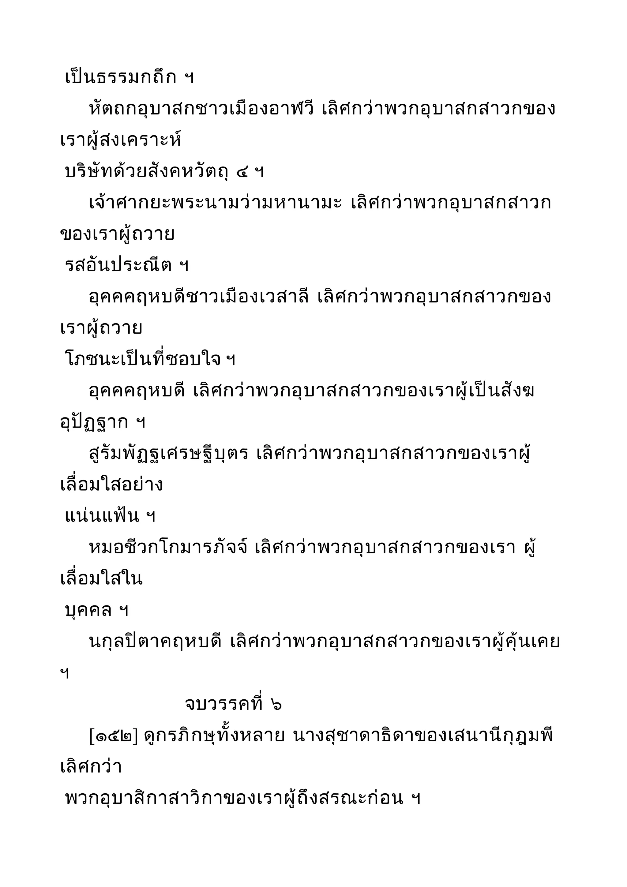 เป็นธรรมกถึก ฯ
หัตถกอุบาสกชาวเมืองอาฬวี เลิศกว่าพวกอุบาสกสาวกของ
เราผู้สงเคราะห์
บริษัทด้วยสังคหวัตถุ ๔ ฯ
เจ้าศากยะพระนามว่ามหานามะ เลิศกว่าพวกอุบาสกสาวก
ของเราผู้ถวาย
รสอันประณีต ฯ
อุคคคฤหบดีชาวเมืองเวสาลี เลิศกว่าพวกอุบาสกสาวกของ
เราผู้ถวาย
โภชนะเป็นที่ชอบใจ ฯ
อุคคคฤหบดี เลิศกว่าพวกอุบาสกสาวกของเราผู้เป็นสังฆ
อุปัฏฐาก ฯ
สูรัมพัฏฐเศรษฐีบุตร เลิศกว่าพวกอุบาสกสาวกของเราผู้
เลื่อมใสอย่าง
แน่นแฟ้น ฯ
หมอชีวกโกมารภัจจ์ เลิศกว่าพวกอุบาสกสาวกของเรา ผู้
เลื่อมใสใน
บุคคล ฯ
นกุลปิตาคฤหบดี เลิศกว่าพวกอุบาสกสาวกของเราผู้คุ้นเคย
ฯ
จบวรรคที่ ๖
[๑๕๒] ดูกรภิกษุทั้งหลาย นางสุชาดาธิดาของเสนานีกุฎุมพี
เลิศกว่า
พวกอุบาสิกาสาวิกาของเราผู้ถึงสรณะก่อน ฯ
 