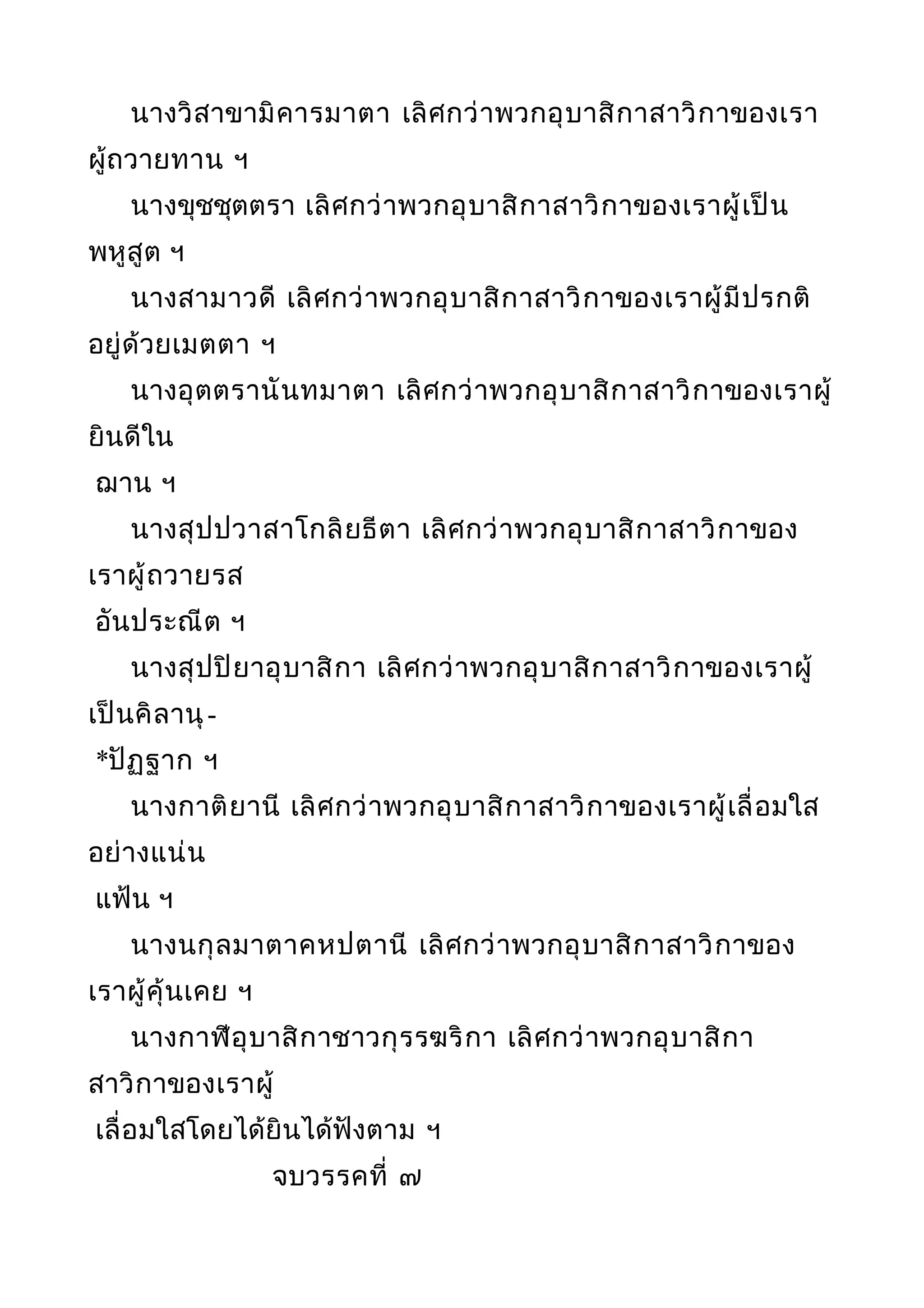 นางวิสาขามิคารมาตา เลิศกว่าพวกอุบาสิกาสาวิกาของเรา
ผู้ถวายทาน ฯ
นางขุชชุตตรา เลิศกว่าพวกอุบาสิกาสาวิกาของเราผู้เป็น
พหูสูต ฯ
นางสามาวดี เลิศกว่าพวกอุบาสิกาสาวิกาของเราผู้มีปรกติ
อยู่ด้วยเมตตา ฯ
นางอุตตรานันทมาตา เลิศกว่าพวกอุบาสิกาสาวิกาของเราผู้
ยินดีใน
ฌาน ฯ
นางสุปปวาสาโกลิยธีตา เลิศกว่าพวกอุบาสิกาสาวิกาของ
เราผู้ถวายรส
อันประณีต ฯ
นางสุปปิยาอุบาสิกา เลิศกว่าพวกอุบาสิกาสาวิกาของเราผู้
เป็นคิลานุ-
*ปัฏฐาก ฯ
นางกาติยานี เลิศกว่าพวกอุบาสิกาสาวิกาของเราผู้เลื่อมใส
อย่างแน่น
แฟ้น ฯ
นางนกุลมาตาคหปตานี เลิศกว่าพวกอุบาสิกาสาวิกาของ
เราผู้คุ้นเคย ฯ
นางกาฬีอุบาสิกาชาวกุรรฆริกา เลิศกว่าพวกอุบาสิกา
สาวิกาของเราผู้
เลื่อมใสโดยได้ยินได้ฟังตาม ฯ
จบวรรคที่ ๗
 