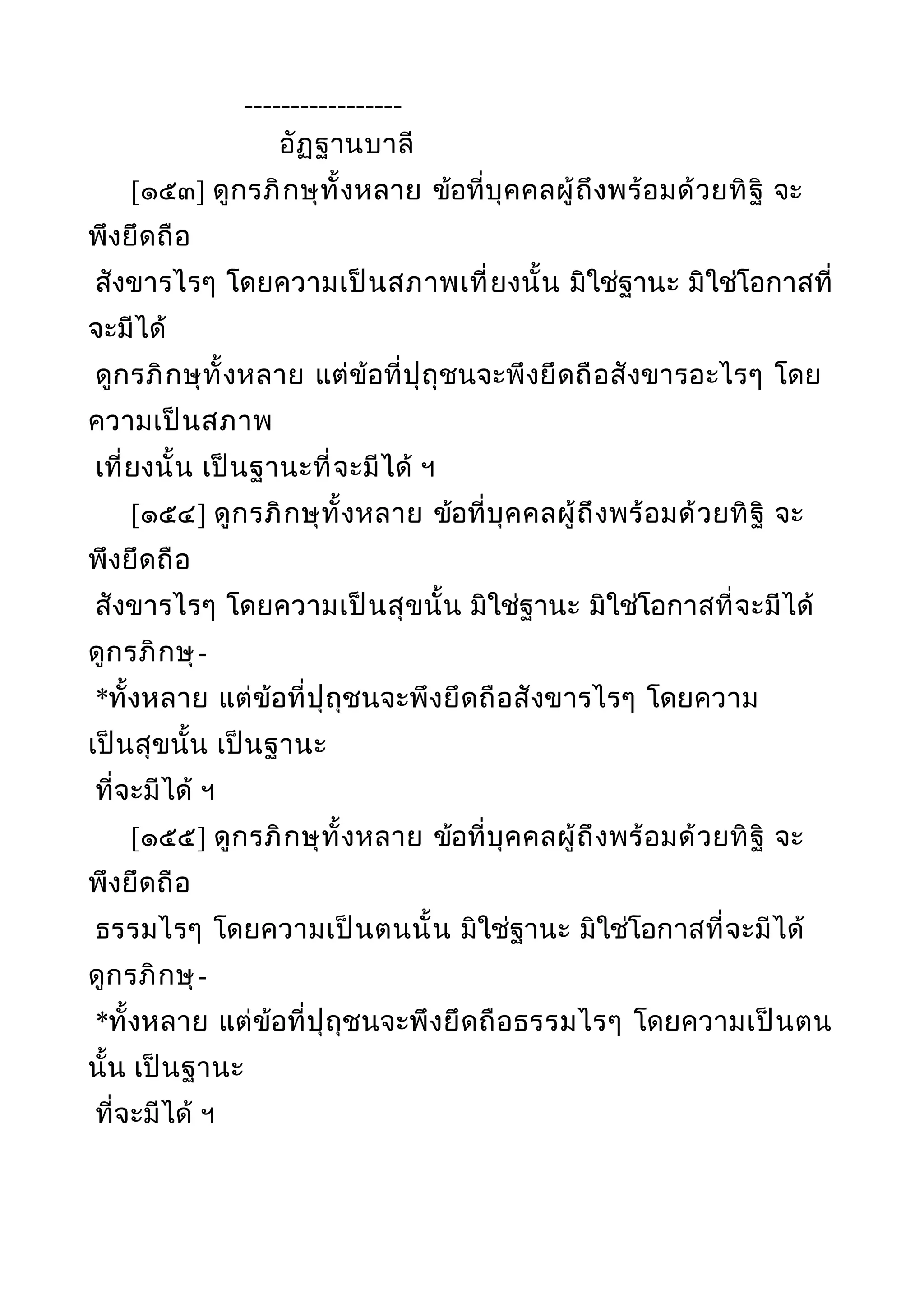 -----------------
อัฏฐานบาลี
[๑๕๓] ดูกรภิกษุทั้งหลาย ข้อที่บุคคลผู้ถึงพร้อมด้วยทิฐิ จะ
พึงยึดถือ
สังขารไรๆ โดยความเป็นสภาพเที่ยงนั้น มิใช่ฐานะ มิใช่โอกาสที่
จะมีได้
ดูกรภิกษุทั้งหลาย แต่ข้อที่ปุถุชนจะพึงยึดถือสังขารอะไรๆ โดย
ความเป็นสภาพ
เที่ยงนั้น เป็นฐานะที่จะมีได้ ฯ
[๑๕๔] ดูกรภิกษุทั้งหลาย ข้อที่บุคคลผู้ถึงพร้อมด้วยทิฐิ จะ
พึงยึดถือ
สังขารไรๆ โดยความเป็นสุขนั้น มิใช่ฐานะ มิใช่โอกาสที่จะมีได้
ดูกรภิกษุ-
*ทั้งหลาย แต่ข้อที่ปุถุชนจะพึงยึดถือสังขารไรๆ โดยความ
เป็นสุขนั้น เป็นฐานะ
ที่จะมีได้ ฯ
[๑๕๕] ดูกรภิกษุทั้งหลาย ข้อที่บุคคลผู้ถึงพร้อมด้วยทิฐิ จะ
พึงยึดถือ
ธรรมไรๆ โดยความเป็นตนนั้น มิใช่ฐานะ มิใช่โอกาสที่จะมีได้
ดูกรภิกษุ-
*ทั้งหลาย แต่ข้อที่ปุถุชนจะพึงยึดถือธรรมไรๆ โดยความเป็นตน
นั้น เป็นฐานะ
ที่จะมีได้ ฯ
 