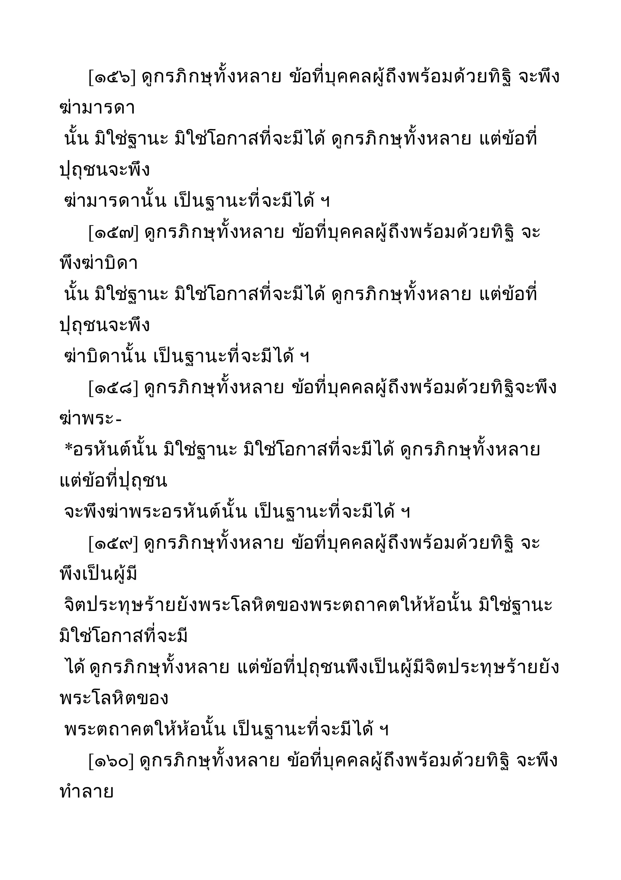[๑๕๖] ดูกรภิกษุทั้งหลาย ข้อที่บุคคลผู้ถึงพร้อมด้วยทิฐิ จะพึง
ฆ่ามารดา
นั้น มิใช่ฐานะ มิใช่โอกาสที่จะมีได้ ดูกรภิกษุทั้งหลาย แต่ข้อที่
ปุถุชนจะพึง
ฆ่ามารดานั้น เป็นฐานะที่จะมีได้ ฯ
[๑๕๗] ดูกรภิกษุทั้งหลาย ข้อที่บุคคลผู้ถึงพร้อมด้วยทิฐิ จะ
พึงฆ่าบิดา
นั้น มิใช่ฐานะ มิใช่โอกาสที่จะมีได้ ดูกรภิกษุทั้งหลาย แต่ข้อที่
ปุถุชนจะพึง
ฆ่าบิดานั้น เป็นฐานะที่จะมีได้ ฯ
[๑๕๘] ดูกรภิกษุทั้งหลาย ข้อที่บุคคลผู้ถึงพร้อมด้วยทิฐิจะพึง
ฆ่าพระ-
*อรหันต์นั้น มิใช่ฐานะ มิใช่โอกาสที่จะมีได้ ดูกรภิกษุทั้งหลาย
แต่ข้อที่ปุถุชน
จะพึงฆ่าพระอรหันต์นั้น เป็นฐานะที่จะมีได้ ฯ
[๑๕๙] ดูกรภิกษุทั้งหลาย ข้อที่บุคคลผู้ถึงพร้อมด้วยทิฐิ จะ
พึงเป็นผู้มี
จิตประทุษร้ายยังพระโลหิตของพระตถาคตให้ห้อนั้น มิใช่ฐานะ
มิใช่โอกาสที่จะมี
ได้ ดูกรภิกษุทั้งหลาย แต่ข้อที่ปุถุชนพึงเป็นผู้มีจิตประทุษร้ายยัง
พระโลหิตของ
พระตถาคตให้ห้อนั้น เป็นฐานะที่จะมีได้ ฯ
[๑๖๐] ดูกรภิกษุทั้งหลาย ข้อที่บุคคลผู้ถึงพร้อมด้วยทิฐิ จะพึง
ทำาลาย
 