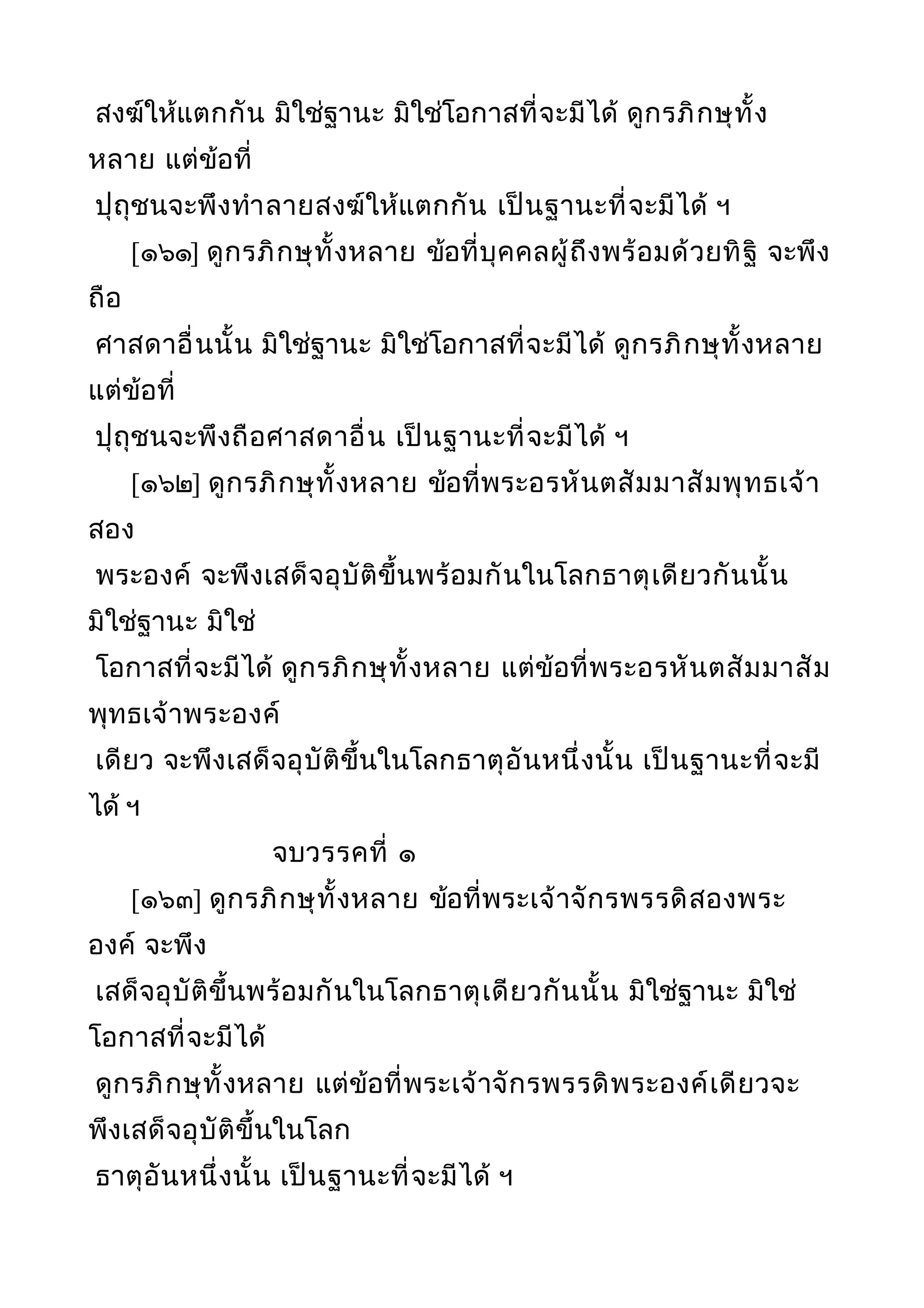 สงฆ์ให้แตกกัน มิใช่ฐานะ มิใช่โอกาสที่จะมีได้ ดูกรภิกษุทั้ง
หลาย แต่ข้อที่
ปุถุชนจะพึงทำาลายสงฆ์ให้แตกกัน เป็นฐานะที่จะมีได้ ฯ
[๑๖๑] ดูกรภิกษุทั้งหลาย ข้อที่บุคคลผู้ถึงพร้อมด้วยทิฐิ จะพึง
ถือ
ศาสดาอื่นนั้น มิใช่ฐานะ มิใช่โอกาสที่จะมีได้ ดูกรภิกษุทั้งหลาย
แต่ข้อที่
ปุถุชนจะพึงถือศาสดาอื่น เป็นฐานะที่จะมีได้ ฯ
[๑๖๒] ดูกรภิกษุทั้งหลาย ข้อที่พระอรหันตสัมมาสัมพุทธเจ้า
สอง
พระองค์ จะพึงเสด็จอุบัติขึ้นพร้อมกันในโลกธาตุเดียวกันนั้น
มิใช่ฐานะ มิใช่
โอกาสที่จะมีได้ ดูกรภิกษุทั้งหลาย แต่ข้อที่พระอรหันตสัมมาสัม
พุทธเจ้าพระองค์
เดียว จะพึงเสด็จอุบัติขึ้นในโลกธาตุอันหนึ่งนั้น เป็นฐานะที่จะมี
ได้ ฯ
จบวรรคที่ ๑
[๑๖๓] ดูกรภิกษุทั้งหลาย ข้อที่พระเจ้าจักรพรรดิสองพระ
องค์ จะพึง
เสด็จอุบัติขึ้นพร้อมกันในโลกธาตุเดียวกันนั้น มิใช่ฐานะ มิใช่
โอกาสที่จะมีได้
ดูกรภิกษุทั้งหลาย แต่ข้อที่พระเจ้าจักรพรรดิพระองค์เดียวจะ
พึงเสด็จอุบัติขึ้นในโลก
ธาตุอันหนึ่งนั้น เป็นฐานะที่จะมีได้ ฯ
 