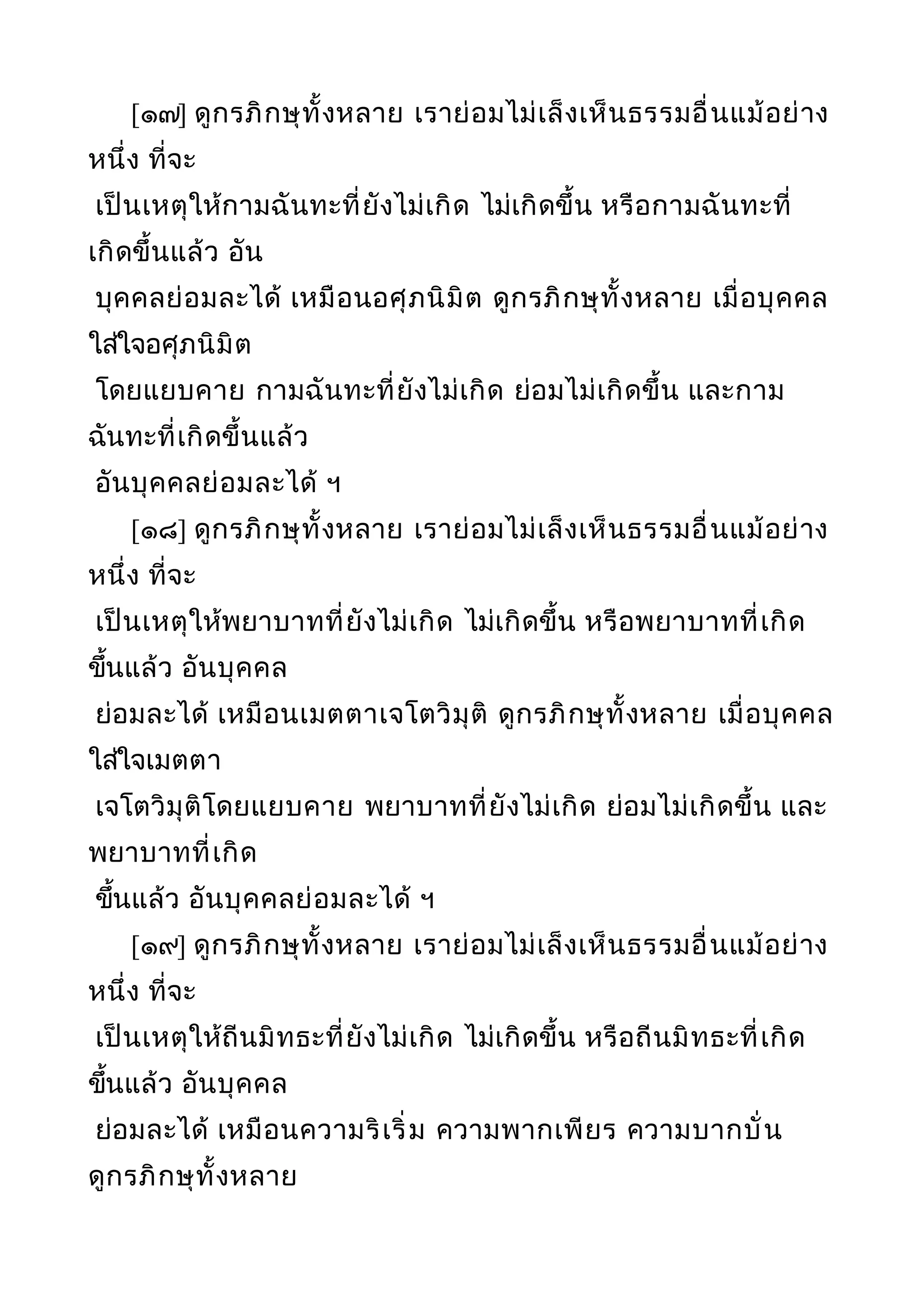 [๑๗] ดูกรภิกษุทั้งหลาย เราย่อมไม่เล็งเห็นธรรมอื่นแม้อย่าง
หนึ่ง ที่จะ
เป็นเหตุให้กามฉันทะที่ยังไม่เกิด ไม่เกิดขึ้น หรือกามฉันทะที่
เกิดขึ้นแล้ว อัน
บุคคลย่อมละได้ เหมือนอศุภนิมิต ดูกรภิกษุทั้งหลาย เมื่อบุคคล
ใส่ใจอศุภนิมิต
โดยแยบคาย กามฉันทะที่ยังไม่เกิด ย่อมไม่เกิดขึ้น และกาม
ฉันทะที่เกิดขึ้นแล้ว
อันบุคคลย่อมละได้ ฯ
[๑๘] ดูกรภิกษุทั้งหลาย เราย่อมไม่เล็งเห็นธรรมอื่นแม้อย่าง
หนึ่ง ที่จะ
เป็นเหตุให้พยาบาทที่ยังไม่เกิด ไม่เกิดขึ้น หรือพยาบาทที่เกิด
ขึ้นแล้ว อันบุคคล
ย่อมละได้ เหมือนเมตตาเจโตวิมุติ ดูกรภิกษุทั้งหลาย เมื่อบุคคล
ใส่ใจเมตตา
เจโตวิมุติโดยแยบคาย พยาบาทที่ยังไม่เกิด ย่อมไม่เกิดขึ้น และ
พยาบาทที่เกิด
ขึ้นแล้ว อันบุคคลย่อมละได้ ฯ
[๑๙] ดูกรภิกษุทั้งหลาย เราย่อมไม่เล็งเห็นธรรมอื่นแม้อย่าง
หนึ่ง ที่จะ
เป็นเหตุให้ถีนมิทธะที่ยังไม่เกิด ไม่เกิดขึ้น หรือถีนมิทธะที่เกิด
ขึ้นแล้ว อันบุคคล
ย่อมละได้ เหมือนความริเริ่ม ความพากเพียร ความบากบั่น
ดูกรภิกษุทั้งหลาย
 