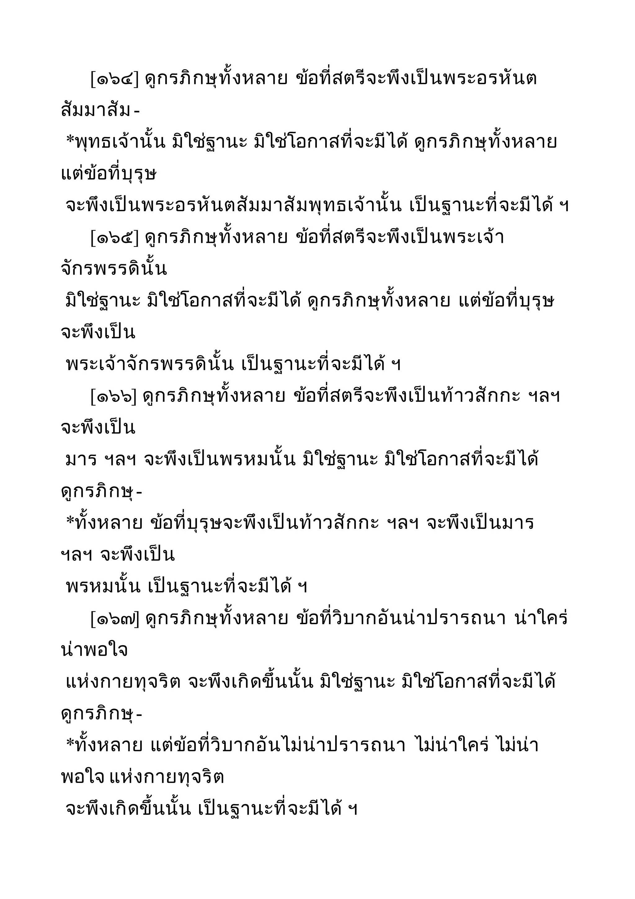 [๑๖๔] ดูกรภิกษุทั้งหลาย ข้อที่สตรีจะพึงเป็นพระอรหันต
สัมมาสัม -
*พุทธเจ้านั้น มิใช่ฐานะ มิใช่โอกาสที่จะมีได้ ดูกรภิกษุทั้งหลาย
แต่ข้อที่บุรุษ
จะพึงเป็นพระอรหันตสัมมาสัมพุทธเจ้านั้น เป็นฐานะที่จะมีได้ ฯ
[๑๖๕] ดูกรภิกษุทั้งหลาย ข้อที่สตรีจะพึงเป็นพระเจ้า
จักรพรรดินั้น
มิใช่ฐานะ มิใช่โอกาสที่จะมีได้ ดูกรภิกษุทั้งหลาย แต่ข้อที่บุรุษ
จะพึงเป็น
พระเจ้าจักรพรรดินั้น เป็นฐานะที่จะมีได้ ฯ
[๑๖๖] ดูกรภิกษุทั้งหลาย ข้อที่สตรีจะพึงเป็นท้าวสักกะ ฯลฯ
จะพึงเป็น
มาร ฯลฯ จะพึงเป็นพรหมนั้น มิใช่ฐานะ มิใช่โอกาสที่จะมีได้
ดูกรภิกษุ-
*ทั้งหลาย ข้อที่บุรุษจะพึงเป็นท้าวสักกะ ฯลฯ จะพึงเป็นมาร
ฯลฯ จะพึงเป็น
พรหมนั้น เป็นฐานะที่จะมีได้ ฯ
[๑๖๗] ดูกรภิกษุทั้งหลาย ข้อที่วิบากอันน่าปรารถนา น่าใคร่
น่าพอใจ
แห่งกายทุจริต จะพึงเกิดขึ้นนั้น มิใช่ฐานะ มิใช่โอกาสที่จะมีได้
ดูกรภิกษุ-
*ทั้งหลาย แต่ข้อที่วิบากอันไม่น่าปรารถนา ไม่น่าใคร่ ไม่น่า
พอใจ แห่งกายทุจริต
จะพึงเกิดขึ้นนั้น เป็นฐานะที่จะมีได้ ฯ
 