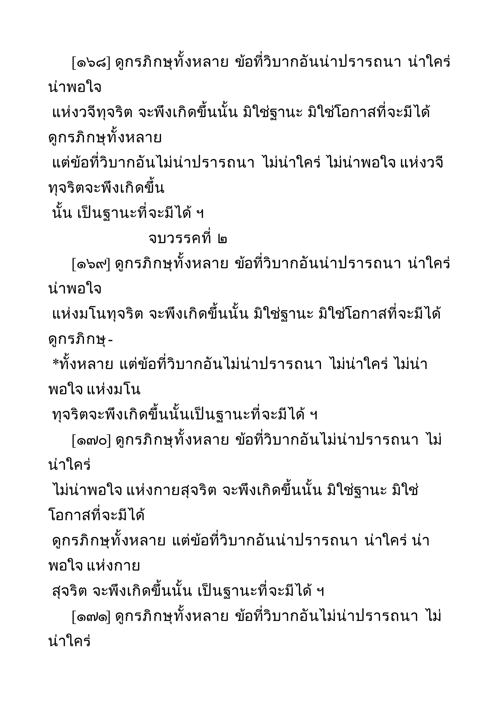 [๑๖๘] ดูกรภิกษุทั้งหลาย ข้อที่วิบากอันน่าปรารถนา น่าใคร่
น่าพอใจ
แห่งวจีทุจริต จะพึงเกิดขึ้นนั้น มิใช่ฐานะ มิใช่โอกาสที่จะมีได้
ดูกรภิกษุทั้งหลาย
แต่ข้อที่วิบากอันไม่น่าปรารถนา ไม่น่าใคร่ ไม่น่าพอใจ แห่งวจี
ทุจริตจะพึงเกิดขึ้น
นั้น เป็นฐานะที่จะมีได้ ฯ
จบวรรคที่ ๒
[๑๖๙] ดูกรภิกษุทั้งหลาย ข้อที่วิบากอันน่าปรารถนา น่าใคร่
น่าพอใจ
แห่งมโนทุจริต จะพึงเกิดขึ้นนั้น มิใช่ฐานะ มิใช่โอกาสที่จะมีได้
ดูกรภิกษุ-
*ทั้งหลาย แต่ข้อที่วิบากอันไม่น่าปรารถนา ไม่น่าใคร่ ไม่น่า
พอใจ แห่งมโน
ทุจริตจะพึงเกิดขึ้นนั้นเป็นฐานะที่จะมีได้ ฯ
[๑๗๐] ดูกรภิกษุทั้งหลาย ข้อที่วิบากอันไม่น่าปรารถนา ไม่
น่าใคร่
ไม่น่าพอใจ แห่งกายสุจริต จะพึงเกิดขึ้นนั้น มิใช่ฐานะ มิใช่
โอกาสที่จะมีได้
ดูกรภิกษุทั้งหลาย แต่ข้อที่วิบากอันน่าปรารถนา น่าใคร่ น่า
พอใจ แห่งกาย
สุจริต จะพึงเกิดขึ้นนั้น เป็นฐานะที่จะมีได้ ฯ
[๑๗๑] ดูกรภิกษุทั้งหลาย ข้อที่วิบากอันไม่น่าปรารถนา ไม่
น่าใคร่
 