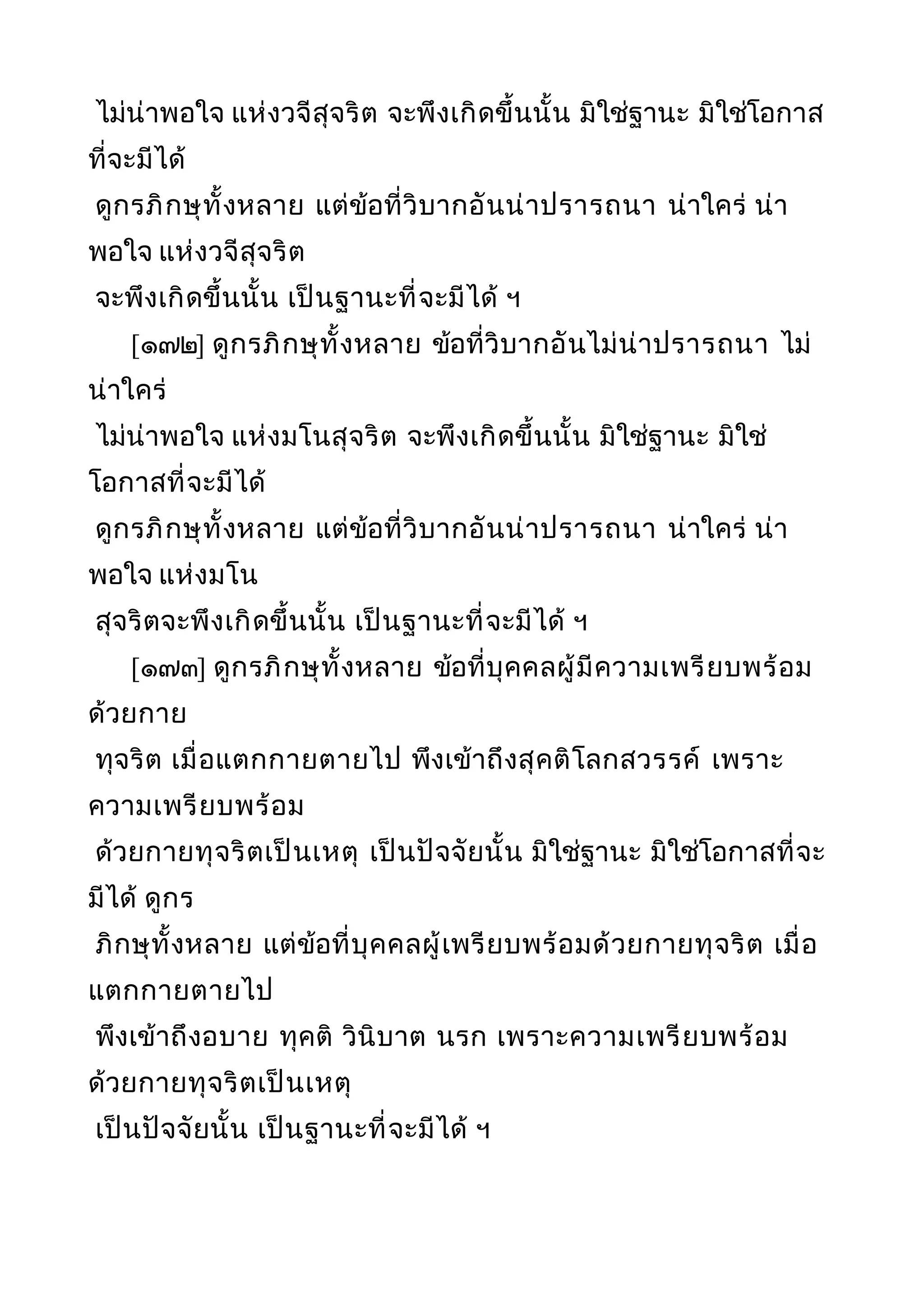 ไม่น่าพอใจ แห่งวจีสุจริต จะพึงเกิดขึ้นนั้น มิใช่ฐานะ มิใช่โอกาส
ที่จะมีได้
ดูกรภิกษุทั้งหลาย แต่ข้อที่วิบากอันน่าปรารถนา น่าใคร่ น่า
พอใจ แห่งวจีสุจริต
จะพึงเกิดขึ้นนั้น เป็นฐานะที่จะมีได้ ฯ
[๑๗๒] ดูกรภิกษุทั้งหลาย ข้อที่วิบากอันไม่น่าปรารถนา ไม่
น่าใคร่
ไม่น่าพอใจ แห่งมโนสุจริต จะพึงเกิดขึ้นนั้น มิใช่ฐานะ มิใช่
โอกาสที่จะมีได้
ดูกรภิกษุทั้งหลาย แต่ข้อที่วิบากอันน่าปรารถนา น่าใคร่ น่า
พอใจ แห่งมโน
สุจริตจะพึงเกิดขึ้นนั้น เป็นฐานะที่จะมีได้ ฯ
[๑๗๓] ดูกรภิกษุทั้งหลาย ข้อที่บุคคลผู้มีความเพรียบพร้อม
ด้วยกาย
ทุจริต เมื่อแตกกายตายไป พึงเข้าถึงสุคติโลกสวรรค์ เพราะ
ความเพรียบพร้อม
ด้วยกายทุจริตเป็นเหตุ เป็นปัจจัยนั้น มิใช่ฐานะ มิใช่โอกาสที่จะ
มีได้ ดูกร
ภิกษุทั้งหลาย แต่ข้อที่บุคคลผู้เพรียบพร้อมด้วยกายทุจริต เมื่อ
แตกกายตายไป
พึงเข้าถึงอบาย ทุคติ วินิบาต นรก เพราะความเพรียบพร้อม
ด้วยกายทุจริตเป็นเหตุ
เป็นปัจจัยนั้น เป็นฐานะที่จะมีได้ ฯ
 
