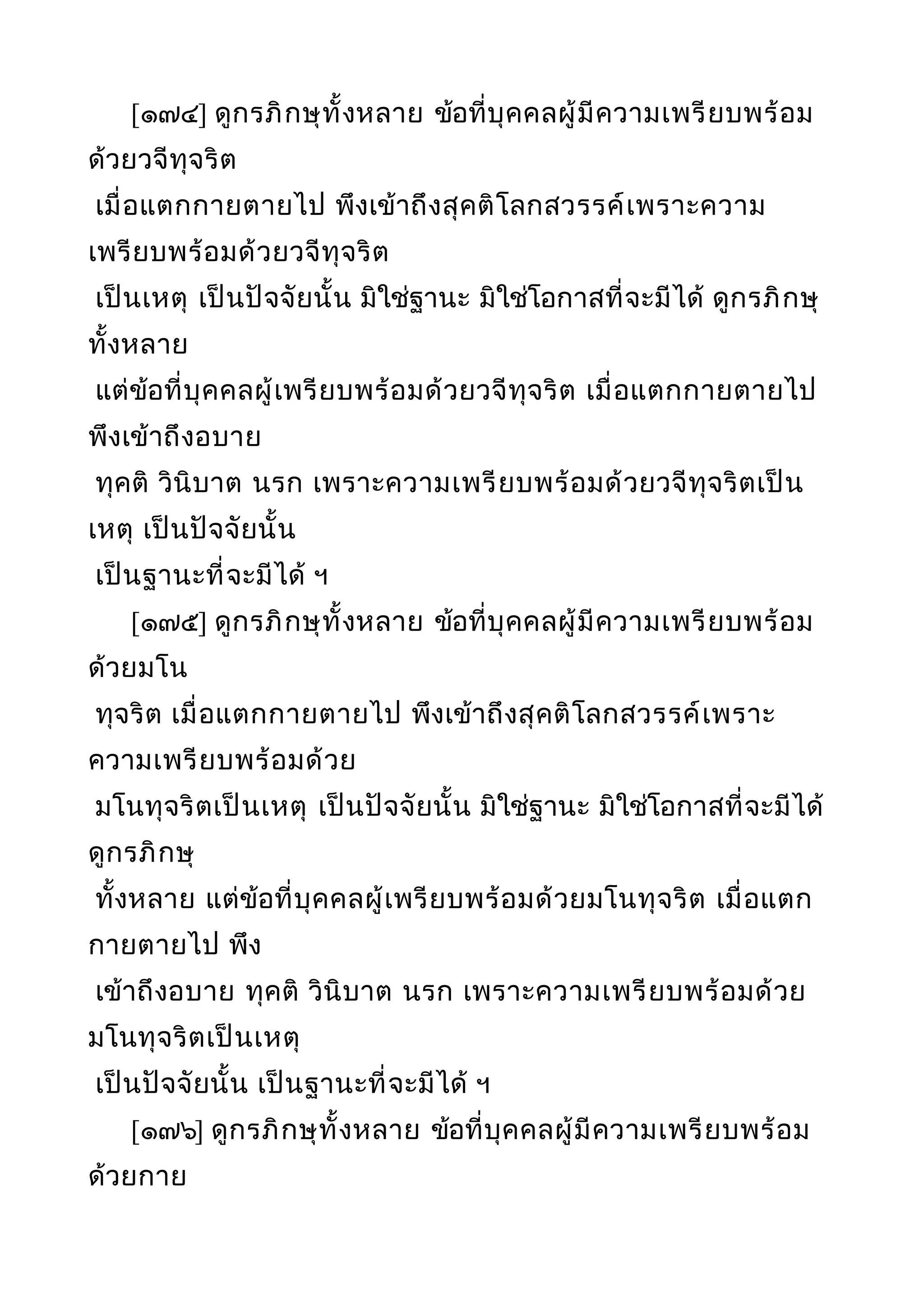 [๑๗๔] ดูกรภิกษุทั้งหลาย ข้อที่บุคคลผู้มีความเพรียบพร้อม
ด้วยวจีทุจริต
เมื่อแตกกายตายไป พึงเข้าถึงสุคติโลกสวรรค์เพราะความ
เพรียบพร้อมด้วยวจีทุจริต
เป็นเหตุ เป็นปัจจัยนั้น มิใช่ฐานะ มิใช่โอกาสที่จะมีได้ ดูกรภิกษุ
ทั้งหลาย
แต่ข้อที่บุคคลผู้เพรียบพร้อมด้วยวจีทุจริต เมื่อแตกกายตายไป
พึงเข้าถึงอบาย
ทุคติ วินิบาต นรก เพราะความเพรียบพร้อมด้วยวจีทุจริตเป็น
เหตุ เป็นปัจจัยนั้น
เป็นฐานะที่จะมีได้ ฯ
[๑๗๕] ดูกรภิกษุทั้งหลาย ข้อที่บุคคลผู้มีความเพรียบพร้อม
ด้วยมโน
ทุจริต เมื่อแตกกายตายไป พึงเข้าถึงสุคติโลกสวรรค์เพราะ
ความเพรียบพร้อมด้วย
มโนทุจริตเป็นเหตุ เป็นปัจจัยนั้น มิใช่ฐานะ มิใช่โอกาสที่จะมีได้
ดูกรภิกษุ
ทั้งหลาย แต่ข้อที่บุคคลผู้เพรียบพร้อมด้วยมโนทุจริต เมื่อแตก
กายตายไป พึง
เข้าถึงอบาย ทุคติ วินิบาต นรก เพราะความเพรียบพร้อมด้วย
มโนทุจริตเป็นเหตุ
เป็นปัจจัยนั้น เป็นฐานะที่จะมีได้ ฯ
[๑๗๖] ดูกรภิกษุทั้งหลาย ข้อที่บุคคลผู้มีความเพรียบพร้อม
ด้วยกาย
 