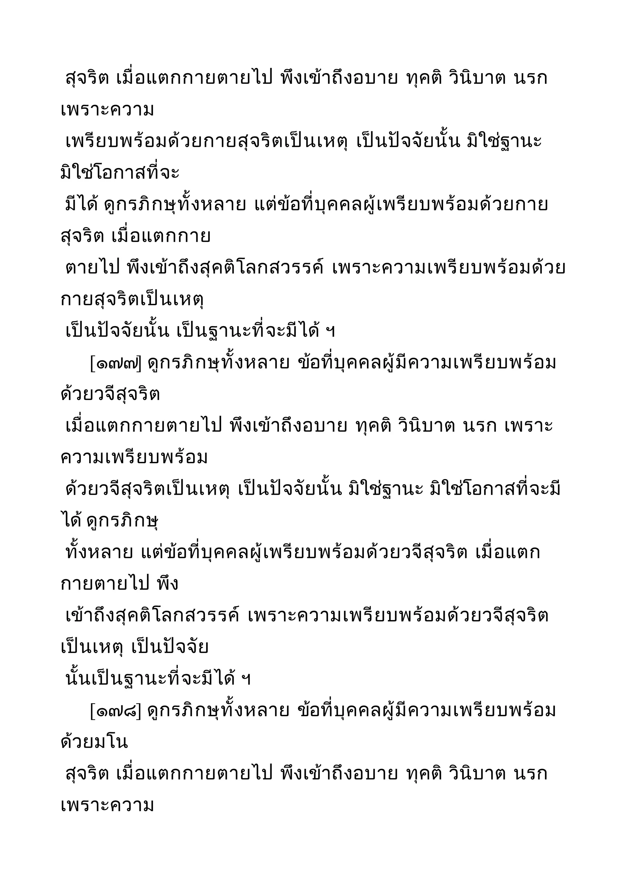 สุจริต เมื่อแตกกายตายไป พึงเข้าถึงอบาย ทุคติ วินิบาต นรก
เพราะความ
เพรียบพร้อมด้วยกายสุจริตเป็นเหตุ เป็นปัจจัยนั้น มิใช่ฐานะ
มิใช่โอกาสที่จะ
มีได้ ดูกรภิกษุทั้งหลาย แต่ข้อที่บุคคลผู้เพรียบพร้อมด้วยกาย
สุจริต เมื่อแตกกาย
ตายไป พึงเข้าถึงสุคติโลกสวรรค์ เพราะความเพรียบพร้อมด้วย
กายสุจริตเป็นเหตุ
เป็นปัจจัยนั้น เป็นฐานะที่จะมีได้ ฯ
[๑๗๗] ดูกรภิกษุทั้งหลาย ข้อที่บุคคลผู้มีความเพรียบพร้อม
ด้วยวจีสุจริต
เมื่อแตกกายตายไป พึงเข้าถึงอบาย ทุคติ วินิบาต นรก เพราะ
ความเพรียบพร้อม
ด้วยวจีสุจริตเป็นเหตุ เป็นปัจจัยนั้น มิใช่ฐานะ มิใช่โอกาสที่จะมี
ได้ ดูกรภิกษุ
ทั้งหลาย แต่ข้อที่บุคคลผู้เพรียบพร้อมด้วยวจีสุจริต เมื่อแตก
กายตายไป พึง
เข้าถึงสุคติโลกสวรรค์ เพราะความเพรียบพร้อมด้วยวจีสุจริต
เป็นเหตุ เป็นปัจจัย
นั้นเป็นฐานะที่จะมีได้ ฯ
[๑๗๘] ดูกรภิกษุทั้งหลาย ข้อที่บุคคลผู้มีความเพรียบพร้อม
ด้วยมโน
สุจริต เมื่อแตกกายตายไป พึงเข้าถึงอบาย ทุคติ วินิบาต นรก
เพราะความ
 