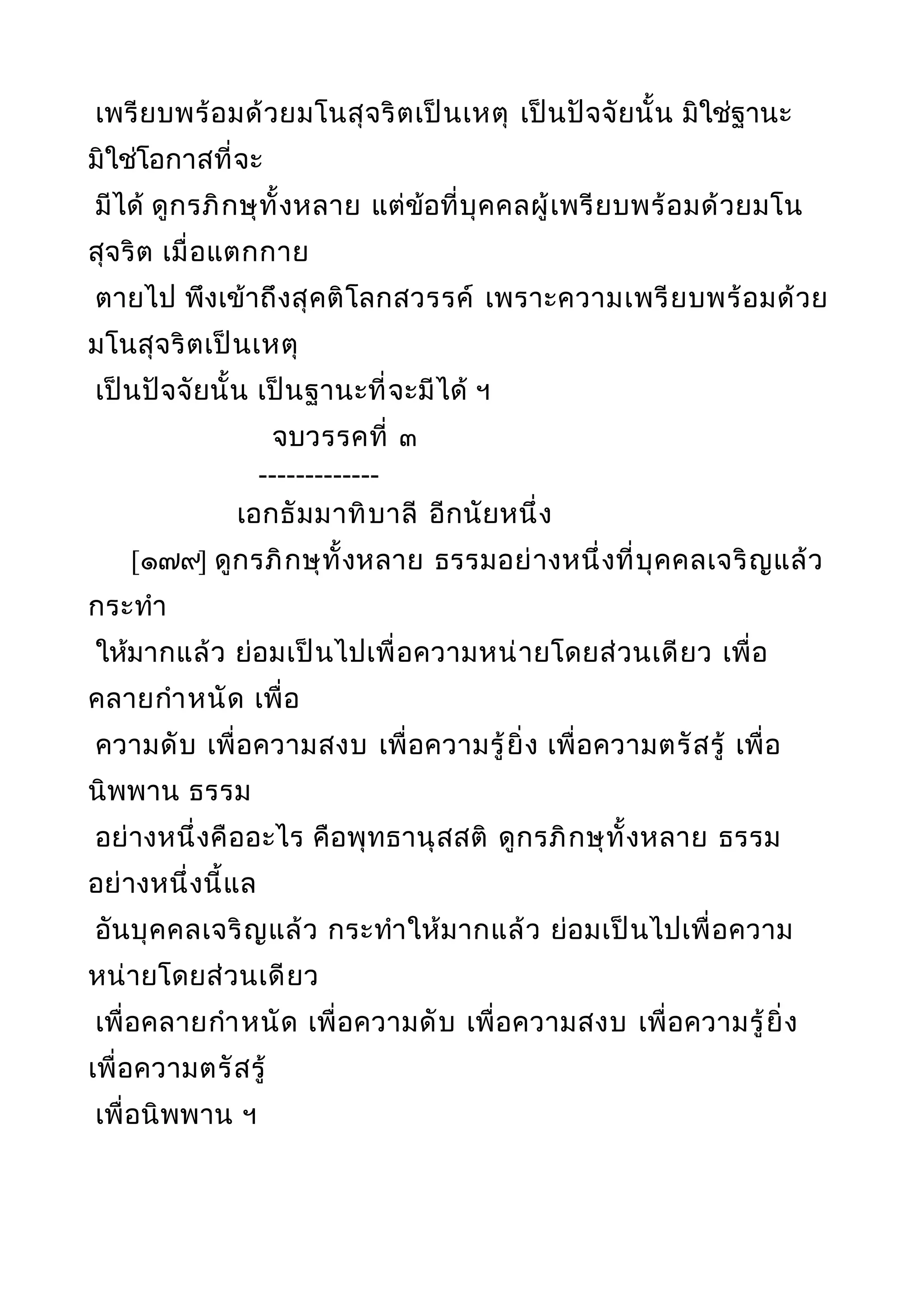 เพรียบพร้อมด้วยมโนสุจริตเป็นเหตุ เป็นปัจจัยนั้น มิใช่ฐานะ
มิใช่โอกาสที่จะ
มีได้ ดูกรภิกษุทั้งหลาย แต่ข้อที่บุคคลผู้เพรียบพร้อมด้วยมโน
สุจริต เมื่อแตกกาย
ตายไป พึงเข้าถึงสุคติโลกสวรรค์ เพราะความเพรียบพร้อมด้วย
มโนสุจริตเป็นเหตุ
เป็นปัจจัยนั้น เป็นฐานะที่จะมีได้ ฯ
จบวรรคที่ ๓
-------------
เอกธัมมาทิบาลี อีกนัยหนึ่ง
[๑๗๙] ดูกรภิกษุทั้งหลาย ธรรมอย่างหนึ่งที่บุคคลเจริญแล้ว
กระทำา
ให้มากแล้ว ย่อมเป็นไปเพื่อความหน่ายโดยส่วนเดียว เพื่อ
คลายกำาหนัด เพื่อ
ความดับ เพื่อความสงบ เพื่อความรู้ยิ่ง เพื่อความตรัสรู้ เพื่อ
นิพพาน ธรรม
อย่างหนึ่งคืออะไร คือพุทธานุสสติ ดูกรภิกษุทั้งหลาย ธรรม
อย่างหนึ่งนี้แล
อันบุคคลเจริญแล้ว กระทำาให้มากแล้ว ย่อมเป็นไปเพื่อความ
หน่ายโดยส่วนเดียว
เพื่อคลายกำาหนัด เพื่อความดับ เพื่อความสงบ เพื่อความรู้ยิ่ง
เพื่อความตรัสรู้
เพื่อนิพพาน ฯ
 