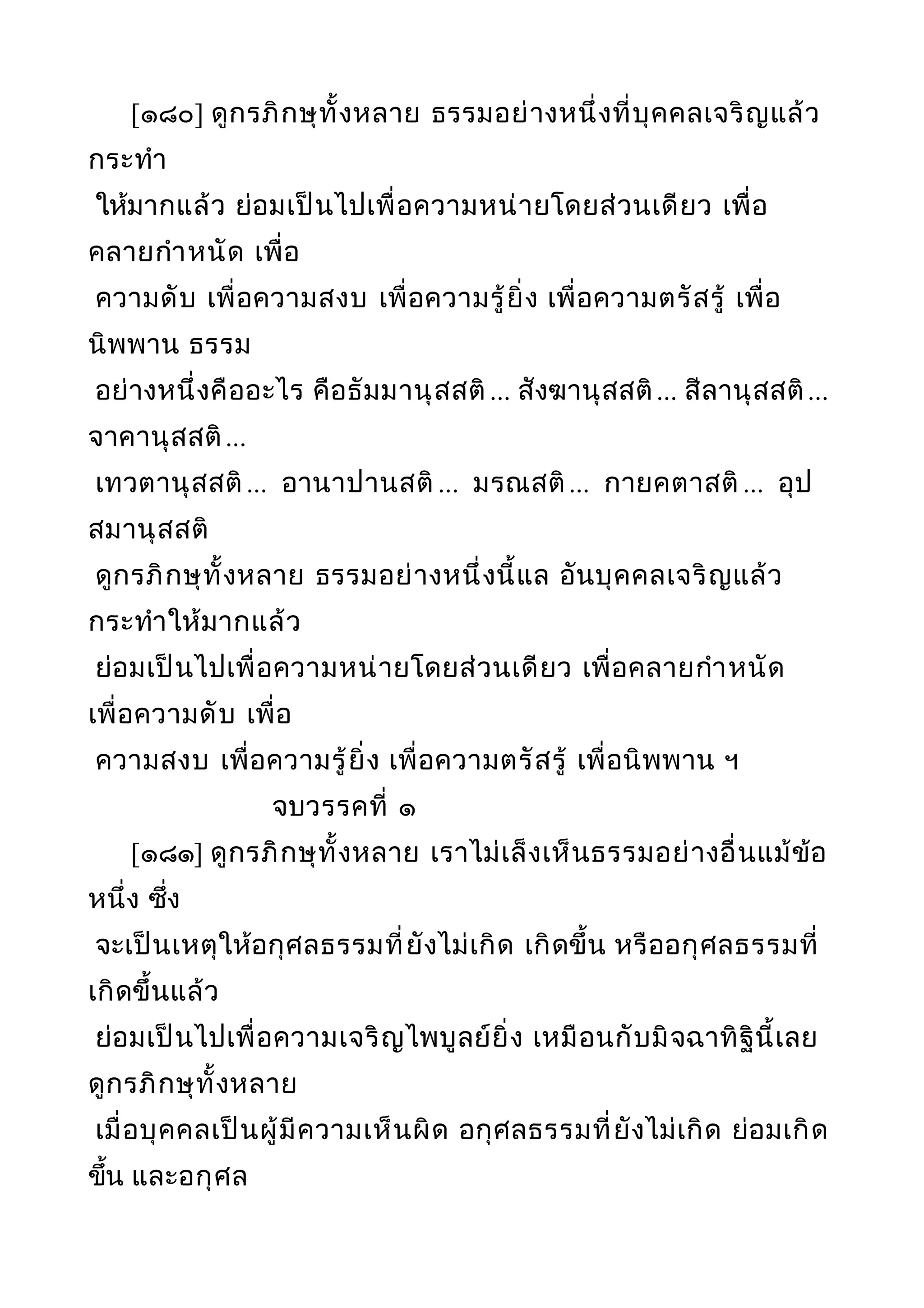 [๑๘๐] ดูกรภิกษุทั้งหลาย ธรรมอย่างหนึ่งที่บุคคลเจริญแล้ว
กระทำา
ให้มากแล้ว ย่อมเป็นไปเพื่อความหน่ายโดยส่วนเดียว เพื่อ
คลายกำาหนัด เพื่อ
ความดับ เพื่อความสงบ เพื่อความรู้ยิ่ง เพื่อความตรัสรู้ เพื่อ
นิพพาน ธรรม
อย่างหนึ่งคืออะไร คือธัมมานุสสติ... สังฆานุสสติ... สีลานุสสติ...
จาคานุสสติ...
เทวตานุสสติ... อานาปานสติ ... มรณสติ... กายคตาสติ ... อุป
สมานุสสติ
ดูกรภิกษุทั้งหลาย ธรรมอย่างหนึ่งนี้แล อันบุคคลเจริญแล้ว
กระทำาให้มากแล้ว
ย่อมเป็นไปเพื่อความหน่ายโดยส่วนเดียว เพื่อคลายกำาหนัด
เพื่อความดับ เพื่อ
ความสงบ เพื่อความรู้ยิ่ง เพื่อความตรัสรู้ เพื่อนิพพาน ฯ
จบวรรคที่ ๑
[๑๘๑] ดูกรภิกษุทั้งหลาย เราไม่เล็งเห็นธรรมอย่างอื่นแม้ข้อ
หนึ่ง ซึ่ง
จะเป็นเหตุให้อกุศลธรรมที่ยังไม่เกิด เกิดขึ้น หรืออกุศลธรรมที่
เกิดขึ้นแล้ว
ย่อมเป็นไปเพื่อความเจริญไพบูลย์ยิ่ง เหมือนกับมิจฉาทิฐินี้เลย
ดูกรภิกษุทั้งหลาย
เมื่อบุคคลเป็นผู้มีความเห็นผิด อกุศลธรรมที่ยังไม่เกิด ย่อมเกิด
ขึ้น และอกุศล
 