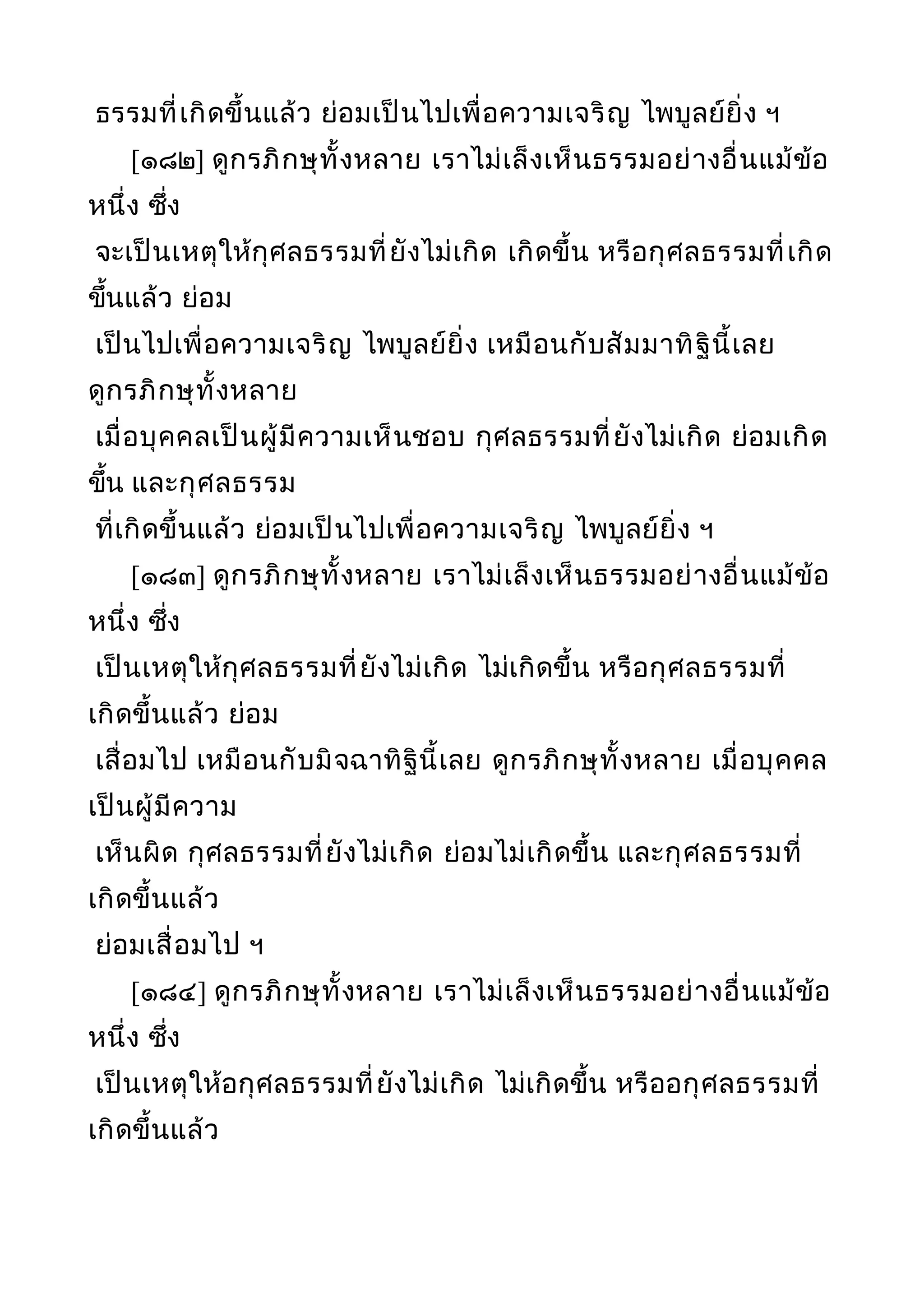ธรรมที่เกิดขึ้นแล้ว ย่อมเป็นไปเพื่อความเจริญ ไพบูลย์ยิ่ง ฯ
[๑๘๒] ดูกรภิกษุทั้งหลาย เราไม่เล็งเห็นธรรมอย่างอื่นแม้ข้อ
หนึ่ง ซึ่ง
จะเป็นเหตุให้กุศลธรรมที่ยังไม่เกิด เกิดขึ้น หรือกุศลธรรมที่เกิด
ขึ้นแล้ว ย่อม
เป็นไปเพื่อความเจริญ ไพบูลย์ยิ่ง เหมือนกับสัมมาทิฐินี้เลย
ดูกรภิกษุทั้งหลาย
เมื่อบุคคลเป็นผู้มีความเห็นชอบ กุศลธรรมที่ยังไม่เกิด ย่อมเกิด
ขึ้น และกุศลธรรม
ที่เกิดขึ้นแล้ว ย่อมเป็นไปเพื่อความเจริญ ไพบูลย์ยิ่ง ฯ
[๑๘๓] ดูกรภิกษุทั้งหลาย เราไม่เล็งเห็นธรรมอย่างอื่นแม้ข้อ
หนึ่ง ซึ่ง
เป็นเหตุให้กุศลธรรมที่ยังไม่เกิด ไม่เกิดขึ้น หรือกุศลธรรมที่
เกิดขึ้นแล้ว ย่อม
เสื่อมไป เหมือนกับมิจฉาทิฐินี้เลย ดูกรภิกษุทั้งหลาย เมื่อบุคคล
เป็นผู้มีความ
เห็นผิด กุศลธรรมที่ยังไม่เกิด ย่อมไม่เกิดขึ้น และกุศลธรรมที่
เกิดขึ้นแล้ว
ย่อมเสื่อมไป ฯ
[๑๘๔] ดูกรภิกษุทั้งหลาย เราไม่เล็งเห็นธรรมอย่างอื่นแม้ข้อ
หนึ่ง ซึ่ง
เป็นเหตุให้อกุศลธรรมที่ยังไม่เกิด ไม่เกิดขึ้น หรืออกุศลธรรมที่
เกิดขึ้นแล้ว
 