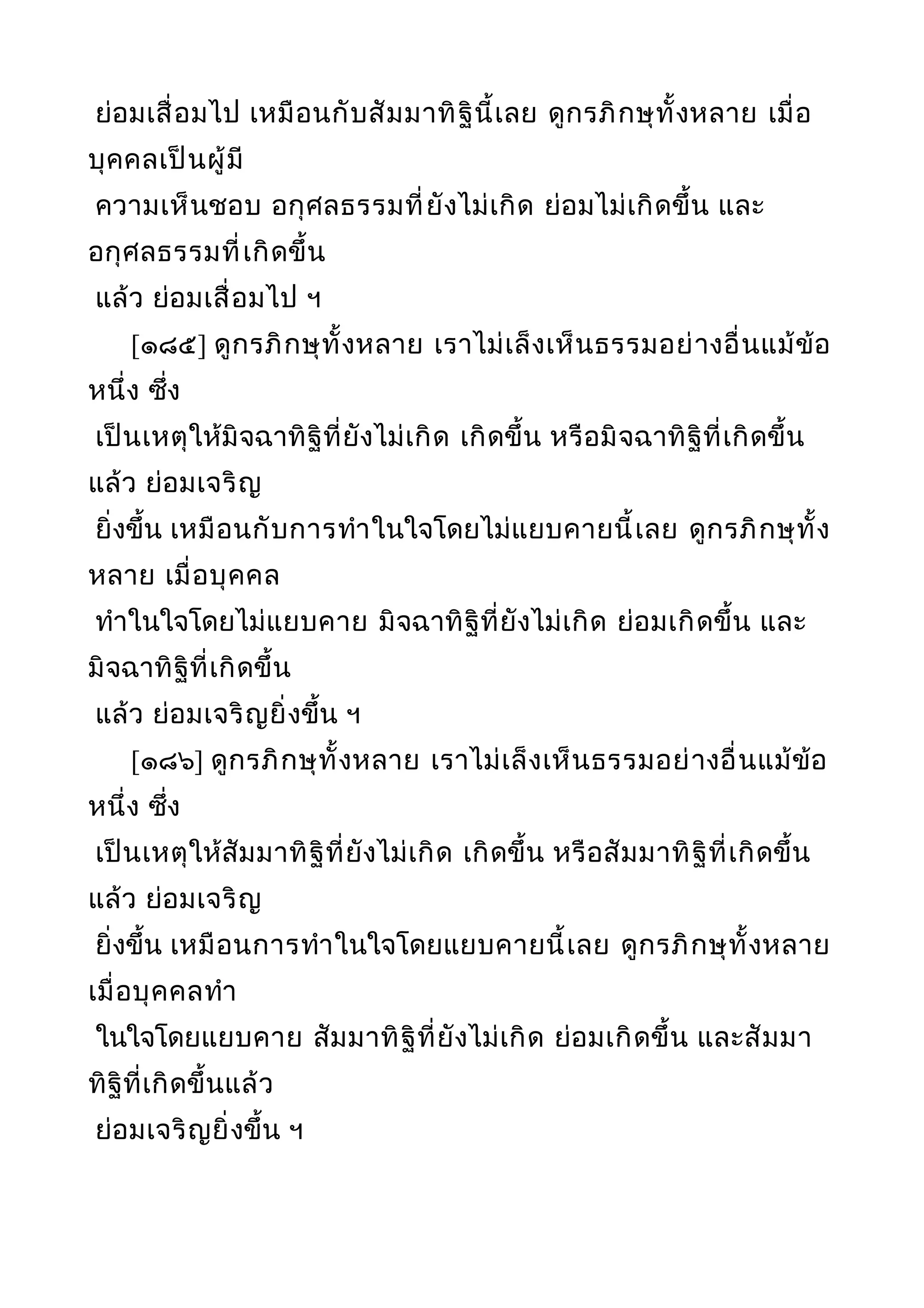ย่อมเสื่อมไป เหมือนกับสัมมาทิฐินี้เลย ดูกรภิกษุทั้งหลาย เมื่อ
บุคคลเป็นผู้มี
ความเห็นชอบ อกุศลธรรมที่ยังไม่เกิด ย่อมไม่เกิดขึ้น และ
อกุศลธรรมที่เกิดขึ้น
แล้ว ย่อมเสื่อมไป ฯ
[๑๘๕] ดูกรภิกษุทั้งหลาย เราไม่เล็งเห็นธรรมอย่างอื่นแม้ข้อ
หนึ่ง ซึ่ง
เป็นเหตุให้มิจฉาทิฐิที่ยังไม่เกิด เกิดขึ้น หรือมิจฉาทิฐิที่เกิดขึ้น
แล้ว ย่อมเจริญ
ยิ่งขึ้น เหมือนกับการทำาในใจโดยไม่แยบคายนี้เลย ดูกรภิกษุทั้ง
หลาย เมื่อบุคคล
ทำาในใจโดยไม่แยบคาย มิจฉาทิฐิที่ยังไม่เกิด ย่อมเกิดขึ้น และ
มิจฉาทิฐิที่เกิดขึ้น
แล้ว ย่อมเจริญยิ่งขึ้น ฯ
[๑๘๖] ดูกรภิกษุทั้งหลาย เราไม่เล็งเห็นธรรมอย่างอื่นแม้ข้อ
หนึ่ง ซึ่ง
เป็นเหตุให้สัมมาทิฐิที่ยังไม่เกิด เกิดขึ้น หรือสัมมาทิฐิที่เกิดขึ้น
แล้ว ย่อมเจริญ
ยิ่งขึ้น เหมือนการทำาในใจโดยแยบคายนี้เลย ดูกรภิกษุทั้งหลาย
เมื่อบุคคลทำา
ในใจโดยแยบคาย สัมมาทิฐิที่ยังไม่เกิด ย่อมเกิดขึ้น และสัมมา
ทิฐิที่เกิดขึ้นแล้ว
ย่อมเจริญยิ่งขึ้น ฯ
 