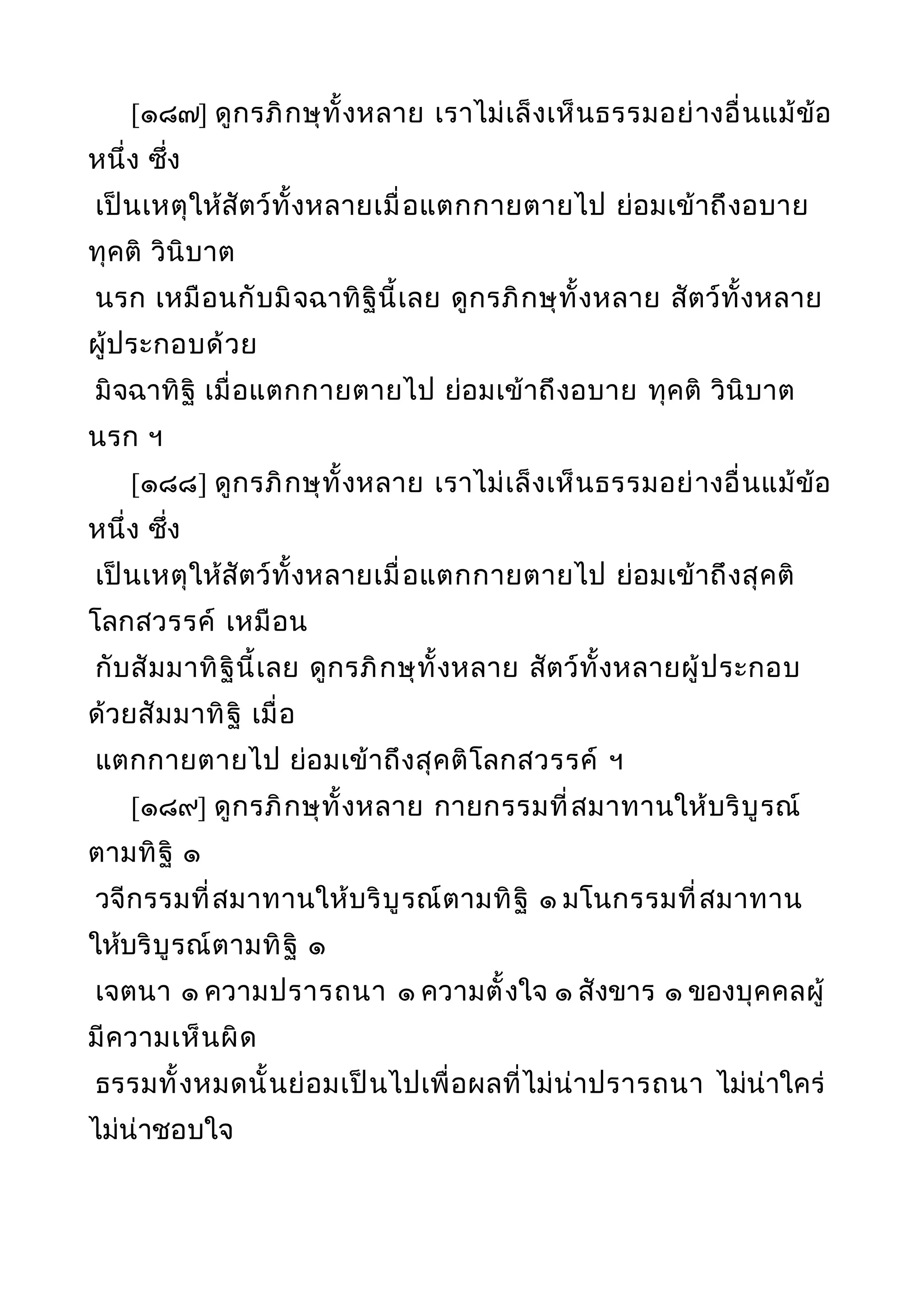 [๑๘๗] ดูกรภิกษุทั้งหลาย เราไม่เล็งเห็นธรรมอย่างอื่นแม้ข้อ
หนึ่ง ซึ่ง
เป็นเหตุให้สัตว์ทั้งหลายเมื่อแตกกายตายไป ย่อมเข้าถึงอบาย
ทุคติ วินิบาต
นรก เหมือนกับมิจฉาทิฐินี้เลย ดูกรภิกษุทั้งหลาย สัตว์ทั้งหลาย
ผู้ประกอบด้วย
มิจฉาทิฐิ เมื่อแตกกายตายไป ย่อมเข้าถึงอบาย ทุคติ วินิบาต
นรก ฯ
[๑๘๘] ดูกรภิกษุทั้งหลาย เราไม่เล็งเห็นธรรมอย่างอื่นแม้ข้อ
หนึ่ง ซึ่ง
เป็นเหตุให้สัตว์ทั้งหลายเมื่อแตกกายตายไป ย่อมเข้าถึงสุคติ
โลกสวรรค์ เหมือน
กับสัมมาทิฐินี้เลย ดูกรภิกษุทั้งหลาย สัตว์ทั้งหลายผู้ประกอบ
ด้วยสัมมาทิฐิ เมื่อ
แตกกายตายไป ย่อมเข้าถึงสุคติโลกสวรรค์ ฯ
[๑๘๙] ดูกรภิกษุทั้งหลาย กายกรรมที่สมาทานให้บริบูรณ์
ตามทิฐิ ๑
วจีกรรมที่สมาทานให้บริบูรณ์ตามทิฐิ ๑ มโนกรรมที่สมาทาน
ให้บริบูรณ์ตามทิฐิ ๑
เจตนา ๑ ความปรารถนา ๑ ความตั้งใจ ๑ สังขาร ๑ ของบุคคลผู้
มีความเห็นผิด
ธรรมทั้งหมดนั้นย่อมเป็นไปเพื่อผลที่ไม่น่าปรารถนา ไม่น่าใคร่
ไม่น่าชอบใจ
 