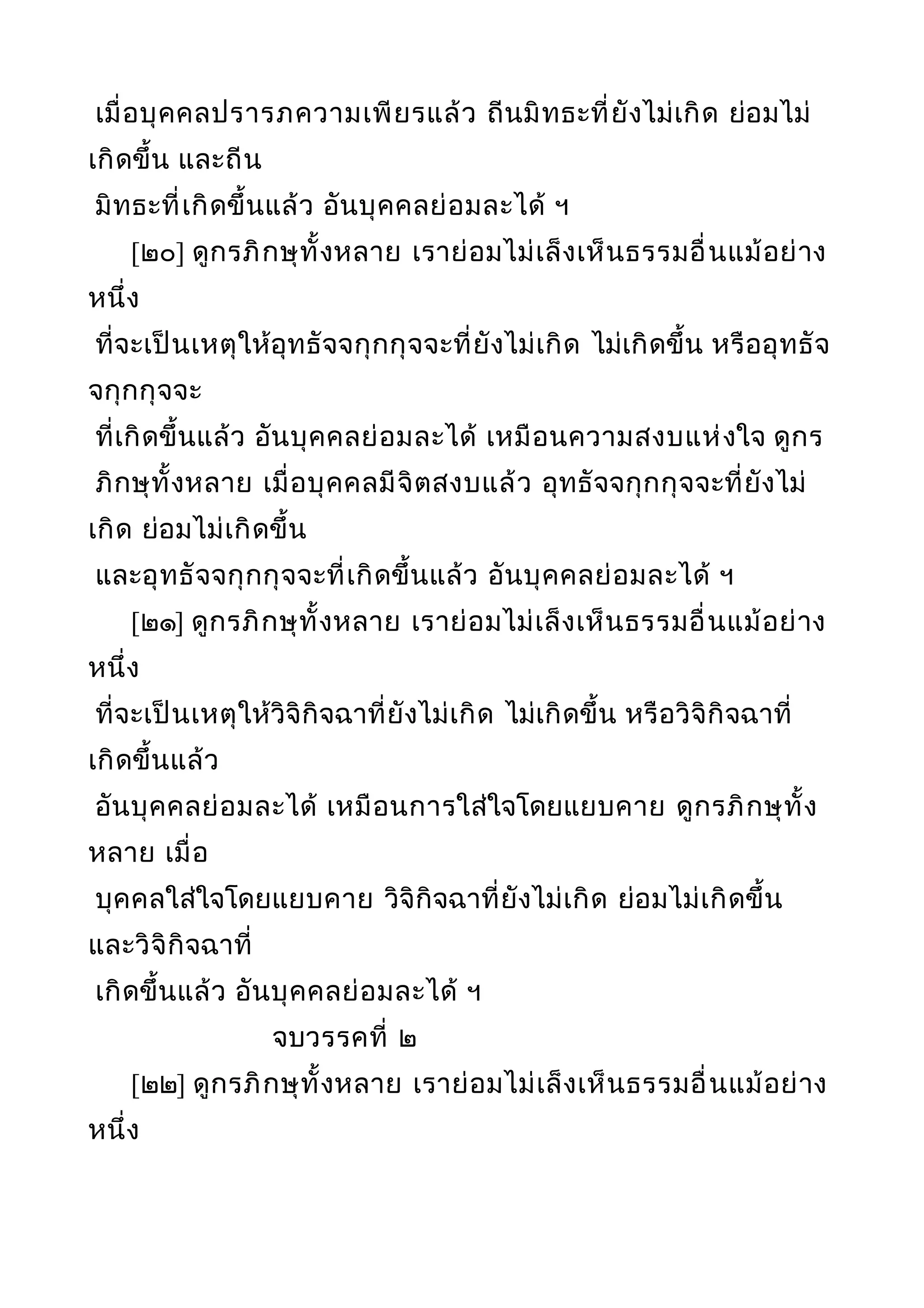 เมื่อบุคคลปรารภความเพียรแล้ว ถีนมิทธะที่ยังไม่เกิด ย่อมไม่
เกิดขึ้น และถีน
มิทธะที่เกิดขึ้นแล้ว อันบุคคลย่อมละได้ ฯ
[๒๐] ดูกรภิกษุทั้งหลาย เราย่อมไม่เล็งเห็นธรรมอื่นแม้อย่าง
หนึ่ง
ที่จะเป็นเหตุให้อุทธัจจกุกกุจจะที่ยังไม่เกิด ไม่เกิดขึ้น หรืออุทธัจ
จกุกกุจจะ
ที่เกิดขึ้นแล้ว อันบุคคลย่อมละได้ เหมือนความสงบแห่งใจ ดูกร
ภิกษุทั้งหลาย เมื่อบุคคลมีจิตสงบแล้ว อุทธัจจกุกกุจจะที่ยังไม่
เกิด ย่อมไม่เกิดขึ้น
และอุทธัจจกุกกุจจะที่เกิดขึ้นแล้ว อันบุคคลย่อมละได้ ฯ
[๒๑] ดูกรภิกษุทั้งหลาย เราย่อมไม่เล็งเห็นธรรมอื่นแม้อย่าง
หนึ่ง
ที่จะเป็นเหตุให้วิจิกิจฉาที่ยังไม่เกิด ไม่เกิดขึ้น หรือวิจิกิจฉาที่
เกิดขึ้นแล้ว
อันบุคคลย่อมละได้ เหมือนการใส่ใจโดยแยบคาย ดูกรภิกษุทั้ง
หลาย เมื่อ
บุคคลใส่ใจโดยแยบคาย วิจิกิจฉาที่ยังไม่เกิด ย่อมไม่เกิดขึ้น
และวิจิกิจฉาที่
เกิดขึ้นแล้ว อันบุคคลย่อมละได้ ฯ
จบวรรคที่ ๒
[๒๒] ดูกรภิกษุทั้งหลาย เราย่อมไม่เล็งเห็นธรรมอื่นแม้อย่าง
หนึ่ง
 