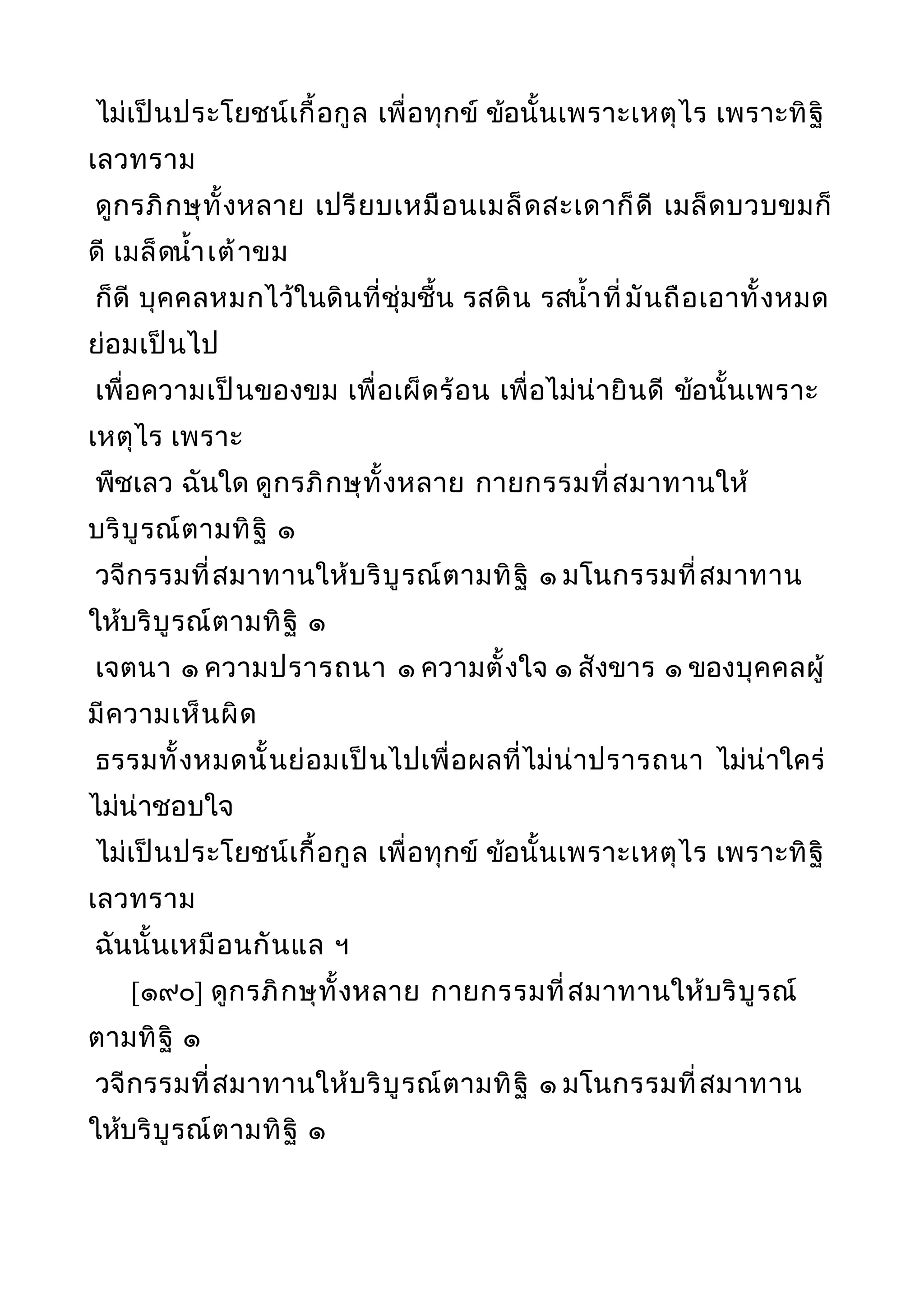 ไม่เป็นประโยชน์เกื้อกูล เพื่อทุกข์ ข้อนั้นเพราะเหตุไร เพราะทิฐิ
เลวทราม
ดูกรภิกษุทั้งหลาย เปรียบเหมือนเมล็ดสะเดาก็ดี เมล็ดบวบขมก็
ดี เมล็ดนำ้าเต้าขม
ก็ดี บุคคลหมกไว้ในดินที่ชุ่มชื้น รสดิน รสนำ้าที่มันถือเอาทั้งหมด
ย่อมเป็นไป
เพื่อความเป็นของขม เพื่อเผ็ดร้อน เพื่อไม่น่ายินดี ข้อนั้นเพราะ
เหตุไร เพราะ
พืชเลว ฉันใด ดูกรภิกษุทั้งหลาย กายกรรมที่สมาทานให้
บริบูรณ์ตามทิฐิ ๑
วจีกรรมที่สมาทานให้บริบูรณ์ตามทิฐิ ๑ มโนกรรมที่สมาทาน
ให้บริบูรณ์ตามทิฐิ ๑
เจตนา ๑ ความปรารถนา ๑ ความตั้งใจ ๑ สังขาร ๑ ของบุคคลผู้
มีความเห็นผิด
ธรรมทั้งหมดนั้นย่อมเป็นไปเพื่อผลที่ไม่น่าปรารถนา ไม่น่าใคร่
ไม่น่าชอบใจ
ไม่เป็นประโยชน์เกื้อกูล เพื่อทุกข์ ข้อนั้นเพราะเหตุไร เพราะทิฐิ
เลวทราม
ฉันนั้นเหมือนกันแล ฯ
[๑๙๐] ดูกรภิกษุทั้งหลาย กายกรรมที่สมาทานให้บริบูรณ์
ตามทิฐิ ๑
วจีกรรมที่สมาทานให้บริบูรณ์ตามทิฐิ ๑ มโนกรรมที่สมาทาน
ให้บริบูรณ์ตามทิฐิ ๑
 