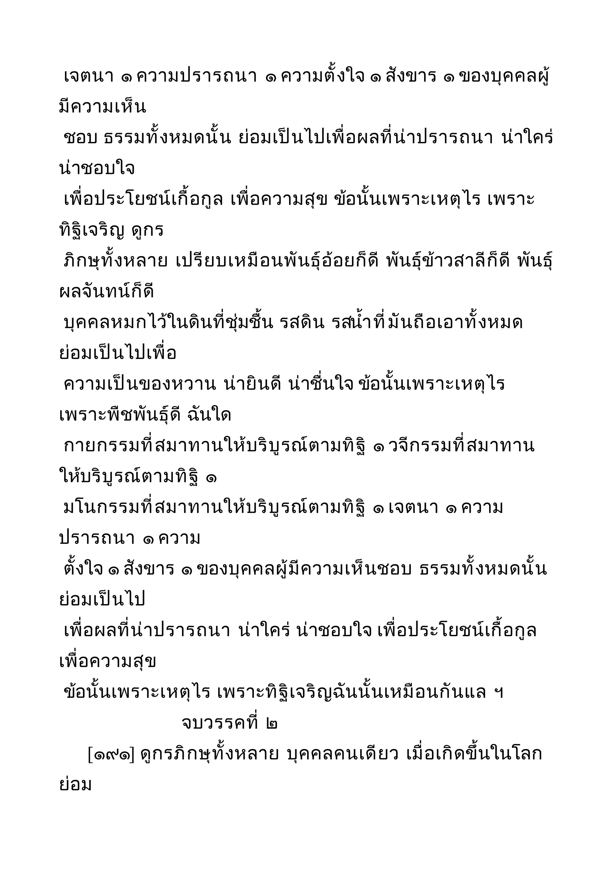 เจตนา ๑ ความปรารถนา ๑ ความตั้งใจ ๑ สังขาร ๑ ของบุคคลผู้
มีความเห็น
ชอบ ธรรมทั้งหมดนั้น ย่อมเป็นไปเพื่อผลที่น่าปรารถนา น่าใคร่
น่าชอบใจ
เพื่อประโยชน์เกื้อกูล เพื่อความสุข ข้อนั้นเพราะเหตุไร เพราะ
ทิฐิเจริญ ดูกร
ภิกษุทั้งหลาย เปรียบเหมือนพันธุ์อ้อยก็ดี พันธุ์ข้าวสาลีก็ดี พันธุ์
ผลจันทน์ก็ดี
บุคคลหมกไว้ในดินที่ชุ่มชื้น รสดิน รสนำ้าที่มันถือเอาทั้งหมด
ย่อมเป็นไปเพื่อ
ความเป็นของหวาน น่ายินดี น่าชื่นใจ ข้อนั้นเพราะเหตุไร
เพราะพืชพันธุ์ดี ฉันใด
กายกรรมที่สมาทานให้บริบูรณ์ตามทิฐิ ๑ วจีกรรมที่สมาทาน
ให้บริบูรณ์ตามทิฐิ ๑
มโนกรรมที่สมาทานให้บริบูรณ์ตามทิฐิ ๑ เจตนา ๑ ความ
ปรารถนา ๑ ความ
ตั้งใจ ๑ สังขาร ๑ ของบุคคลผู้มีความเห็นชอบ ธรรมทั้งหมดนั้น
ย่อมเป็นไป
เพื่อผลที่น่าปรารถนา น่าใคร่ น่าชอบใจ เพื่อประโยชน์เกื้อกูล
เพื่อความสุข
ข้อนั้นเพราะเหตุไร เพราะทิฐิเจริญฉันนั้นเหมือนกันแล ฯ
จบวรรคที่ ๒
[๑๙๑] ดูกรภิกษุทั้งหลาย บุคคลคนเดียว เมื่อเกิดขึ้นในโลก
ย่อม
 