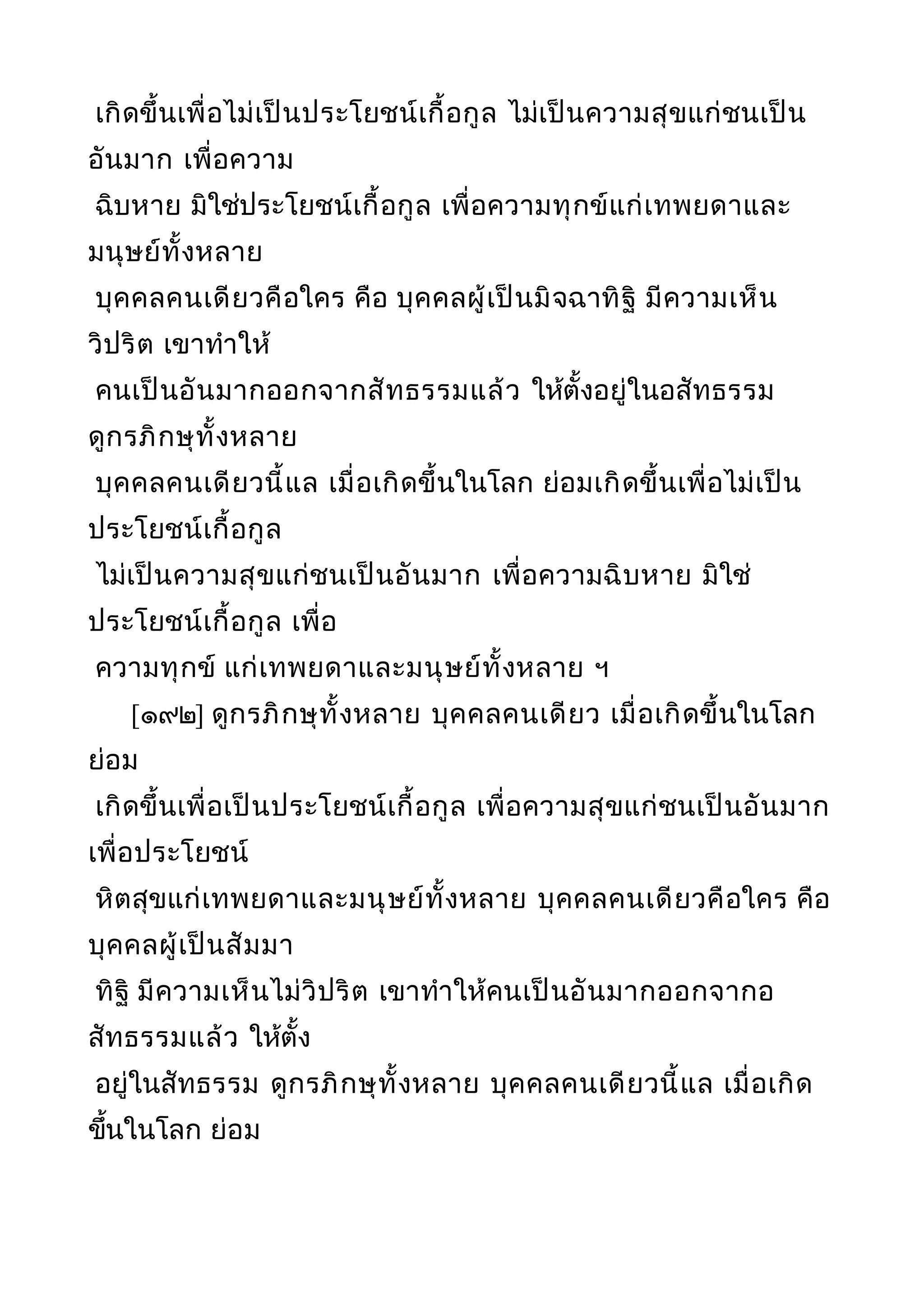 เกิดขึ้นเพื่อไม่เป็นประโยชน์เกื้อกูล ไม่เป็นความสุขแก่ชนเป็น
อันมาก เพื่อความ
ฉิบหาย มิใช่ประโยชน์เกื้อกูล เพื่อความทุกข์แก่เทพยดาและ
มนุษย์ทั้งหลาย
บุคคลคนเดียวคือใคร คือ บุคคลผู้เป็นมิจฉาทิฐิ มีความเห็น
วิปริต เขาทำาให้
คนเป็นอันมากออกจากสัทธรรมแล้ว ให้ตั้งอยู่ในอสัทธรรม
ดูกรภิกษุทั้งหลาย
บุคคลคนเดียวนี้แล เมื่อเกิดขึ้นในโลก ย่อมเกิดขึ้นเพื่อไม่เป็น
ประโยชน์เกื้อกูล
ไม่เป็นความสุขแก่ชนเป็นอันมาก เพื่อความฉิบหาย มิใช่
ประโยชน์เกื้อกูล เพื่อ
ความทุกข์ แก่เทพยดาและมนุษย์ทั้งหลาย ฯ
[๑๙๒] ดูกรภิกษุทั้งหลาย บุคคลคนเดียว เมื่อเกิดขึ้นในโลก
ย่อม
เกิดขึ้นเพื่อเป็นประโยชน์เกื้อกูล เพื่อความสุขแก่ชนเป็นอันมาก
เพื่อประโยชน์
หิตสุขแก่เทพยดาและมนุษย์ทั้งหลาย บุคคลคนเดียวคือใคร คือ
บุคคลผู้เป็นสัมมา
ทิฐิ มีความเห็นไม่วิปริต เขาทำาให้คนเป็นอันมากออกจากอ
สัทธรรมแล้ว ให้ตั้ง
อยู่ในสัทธรรม ดูกรภิกษุทั้งหลาย บุคคลคนเดียวนี้แล เมื่อเกิด
ขึ้นในโลก ย่อม
 