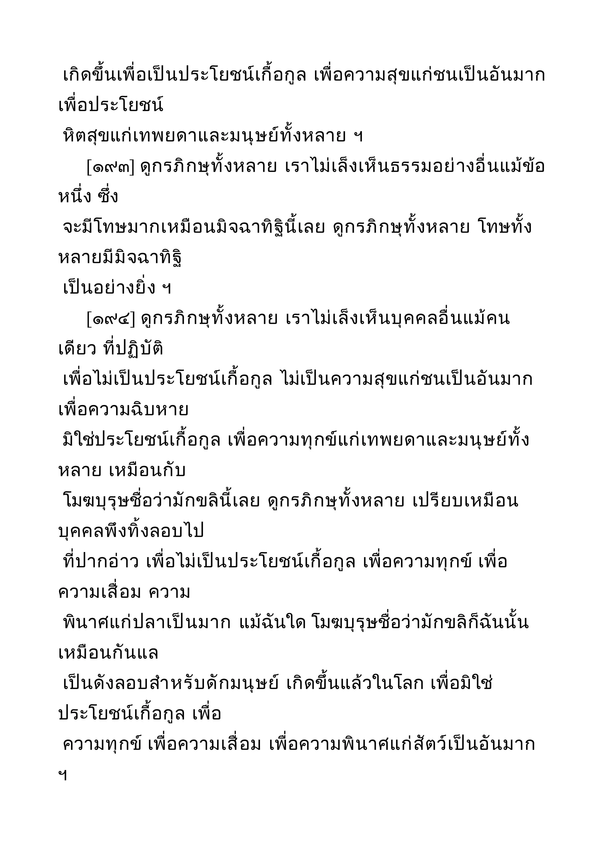 เกิดขึ้นเพื่อเป็นประโยชน์เกื้อกูล เพื่อความสุขแก่ชนเป็นอันมาก
เพื่อประโยชน์
หิตสุขแก่เทพยดาและมนุษย์ทั้งหลาย ฯ
[๑๙๓] ดูกรภิกษุทั้งหลาย เราไม่เล็งเห็นธรรมอย่างอื่นแม้ข้อ
หนึ่ง ซึ่ง
จะมีโทษมากเหมือนมิจฉาทิฐินี้เลย ดูกรภิกษุทั้งหลาย โทษทั้ง
หลายมีมิจฉาทิฐิ
เป็นอย่างยิ่ง ฯ
[๑๙๔] ดูกรภิกษุทั้งหลาย เราไม่เล็งเห็นบุคคลอื่นแม้คน
เดียว ที่ปฏิบัติ
เพื่อไม่เป็นประโยชน์เกื้อกูล ไม่เป็นความสุขแก่ชนเป็นอันมาก
เพื่อความฉิบหาย
มิใช่ประโยชน์เกื้อกูล เพื่อความทุกข์แก่เทพยดาและมนุษย์ทั้ง
หลาย เหมือนกับ
โมฆบุรุษชื่อว่ามักขลินี้เลย ดูกรภิกษุทั้งหลาย เปรียบเหมือน
บุคคลพึงทิ้งลอบไป
ที่ปากอ่าว เพื่อไม่เป็นประโยชน์เกื้อกูล เพื่อความทุกข์ เพื่อ
ความเสื่อม ความ
พินาศแก่ปลาเป็นมาก แม้ฉันใด โมฆบุรุษชื่อว่ามักขลิก็ฉันนั้น
เหมือนกันแล
เป็นดังลอบสำาหรับดักมนุษย์ เกิดขึ้นแล้วในโลก เพื่อมิใช่
ประโยชน์เกื้อกูล เพื่อ
ความทุกข์ เพื่อความเสื่อม เพื่อความพินาศแก่สัตว์เป็นอันมาก
ฯ
 