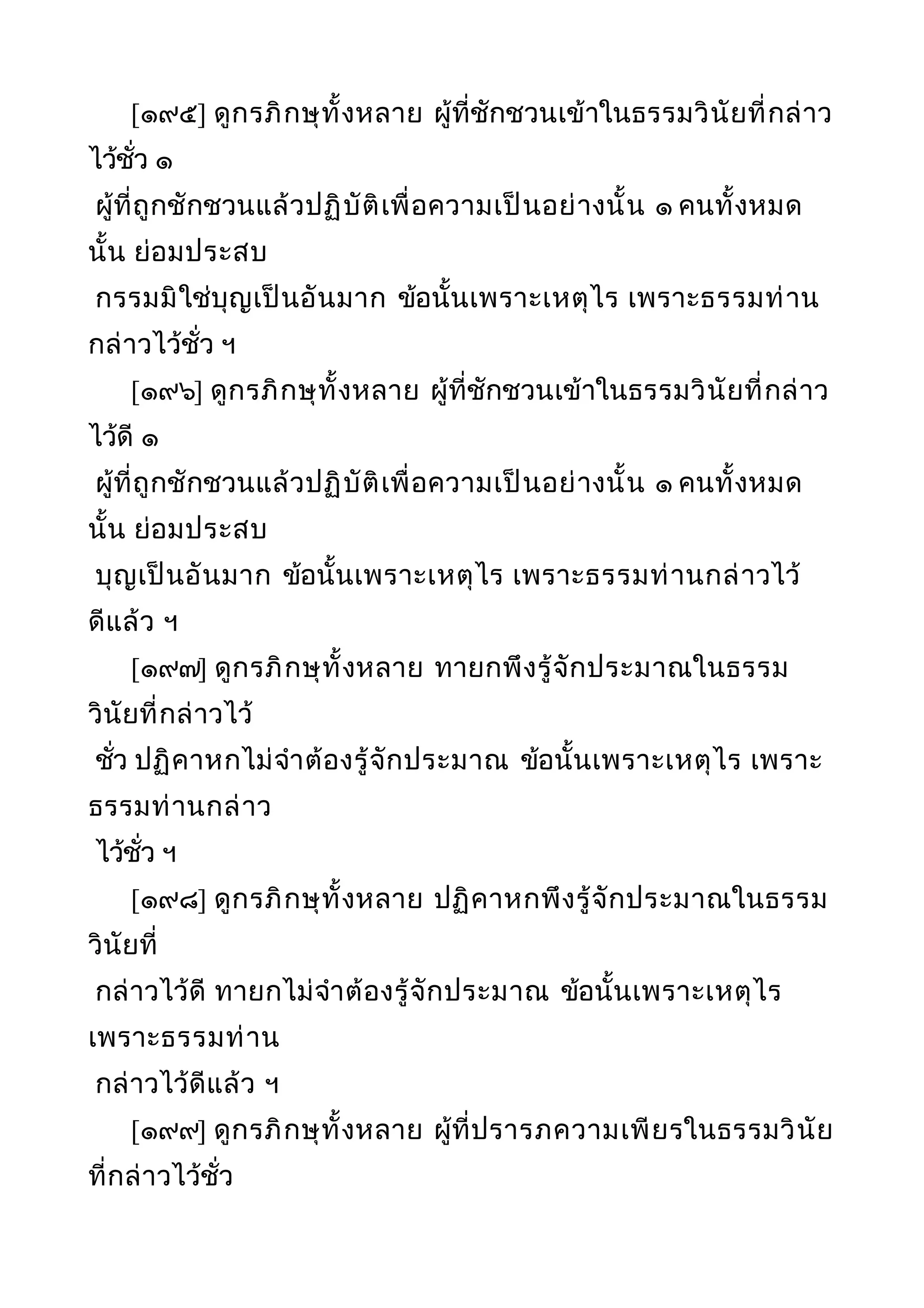 [๑๙๕] ดูกรภิกษุทั้งหลาย ผู้ที่ชักชวนเข้าในธรรมวินัยที่กล่าว
ไว้ชั่ว ๑
ผู้ที่ถูกชักชวนแล้วปฏิบัติเพื่อความเป็นอย่างนั้น ๑ คนทั้งหมด
นั้น ย่อมประสบ
กรรมมิใช่บุญเป็นอันมาก ข้อนั้นเพราะเหตุไร เพราะธรรมท่าน
กล่าวไว้ชั่ว ฯ
[๑๙๖] ดูกรภิกษุทั้งหลาย ผู้ที่ชักชวนเข้าในธรรมวินัยที่กล่าว
ไว้ดี ๑
ผู้ที่ถูกชักชวนแล้วปฏิบัติเพื่อความเป็นอย่างนั้น ๑ คนทั้งหมด
นั้น ย่อมประสบ
บุญเป็นอันมาก ข้อนั้นเพราะเหตุไร เพราะธรรมท่านกล่าวไว้
ดีแล้ว ฯ
[๑๙๗] ดูกรภิกษุทั้งหลาย ทายกพึงรู้จักประมาณในธรรม
วินัยที่กล่าวไว้
ชั่ว ปฏิคาหกไม่จำาต้องรู้จักประมาณ ข้อนั้นเพราะเหตุไร เพราะ
ธรรมท่านกล่าว
ไว้ชั่ว ฯ
[๑๙๘] ดูกรภิกษุทั้งหลาย ปฏิคาหกพึงรู้จักประมาณในธรรม
วินัยที่
กล่าวไว้ดี ทายกไม่จำาต้องรู้จักประมาณ ข้อนั้นเพราะเหตุไร
เพราะธรรมท่าน
กล่าวไว้ดีแล้ว ฯ
[๑๙๙] ดูกรภิกษุทั้งหลาย ผู้ที่ปรารภความเพียรในธรรมวินัย
ที่กล่าวไว้ชั่ว
 