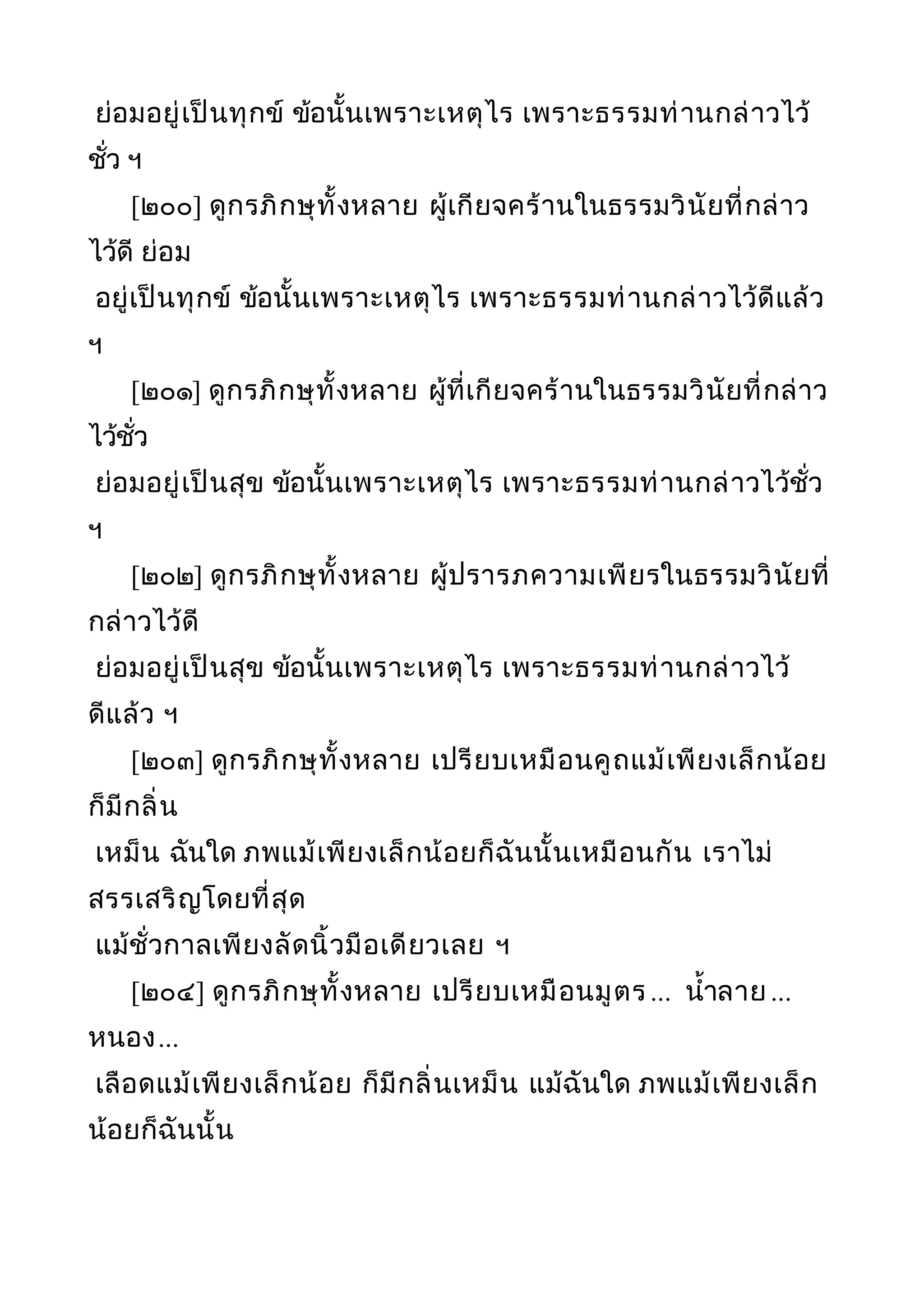 ย่อมอยู่เป็นทุกข์ ข้อนั้นเพราะเหตุไร เพราะธรรมท่านกล่าวไว้
ชั่ว ฯ
[๒๐๐] ดูกรภิกษุทั้งหลาย ผู้เกียจคร้านในธรรมวินัยที่กล่าว
ไว้ดี ย่อม
อยู่เป็นทุกข์ ข้อนั้นเพราะเหตุไร เพราะธรรมท่านกล่าวไว้ดีแล้ว
ฯ
[๒๐๑] ดูกรภิกษุทั้งหลาย ผู้ที่เกียจคร้านในธรรมวินัยที่กล่าว
ไว้ชั่ว
ย่อมอยู่เป็นสุข ข้อนั้นเพราะเหตุไร เพราะธรรมท่านกล่าวไว้ชั่ว
ฯ
[๒๐๒] ดูกรภิกษุทั้งหลาย ผู้ปรารภความเพียรในธรรมวินัยที่
กล่าวไว้ดี
ย่อมอยู่เป็นสุข ข้อนั้นเพราะเหตุไร เพราะธรรมท่านกล่าวไว้
ดีแล้ว ฯ
[๒๐๓] ดูกรภิกษุทั้งหลาย เปรียบเหมือนคูถแม้เพียงเล็กน้อย
ก็มีกลิ่น
เหม็น ฉันใด ภพแม้เพียงเล็กน้อยก็ฉันนั้นเหมือนกัน เราไม่
สรรเสริญโดยที่สุด
แม้ชั่วกาลเพียงลัดนิ้วมือเดียวเลย ฯ
[๒๐๔] ดูกรภิกษุทั้งหลาย เปรียบเหมือนมูตร ... นำ้าลาย ...
หนอง...
เลือดแม้เพียงเล็กน้อย ก็มีกลิ่นเหม็น แม้ฉันใด ภพแม้เพียงเล็ก
น้อยก็ฉันนั้น
 
