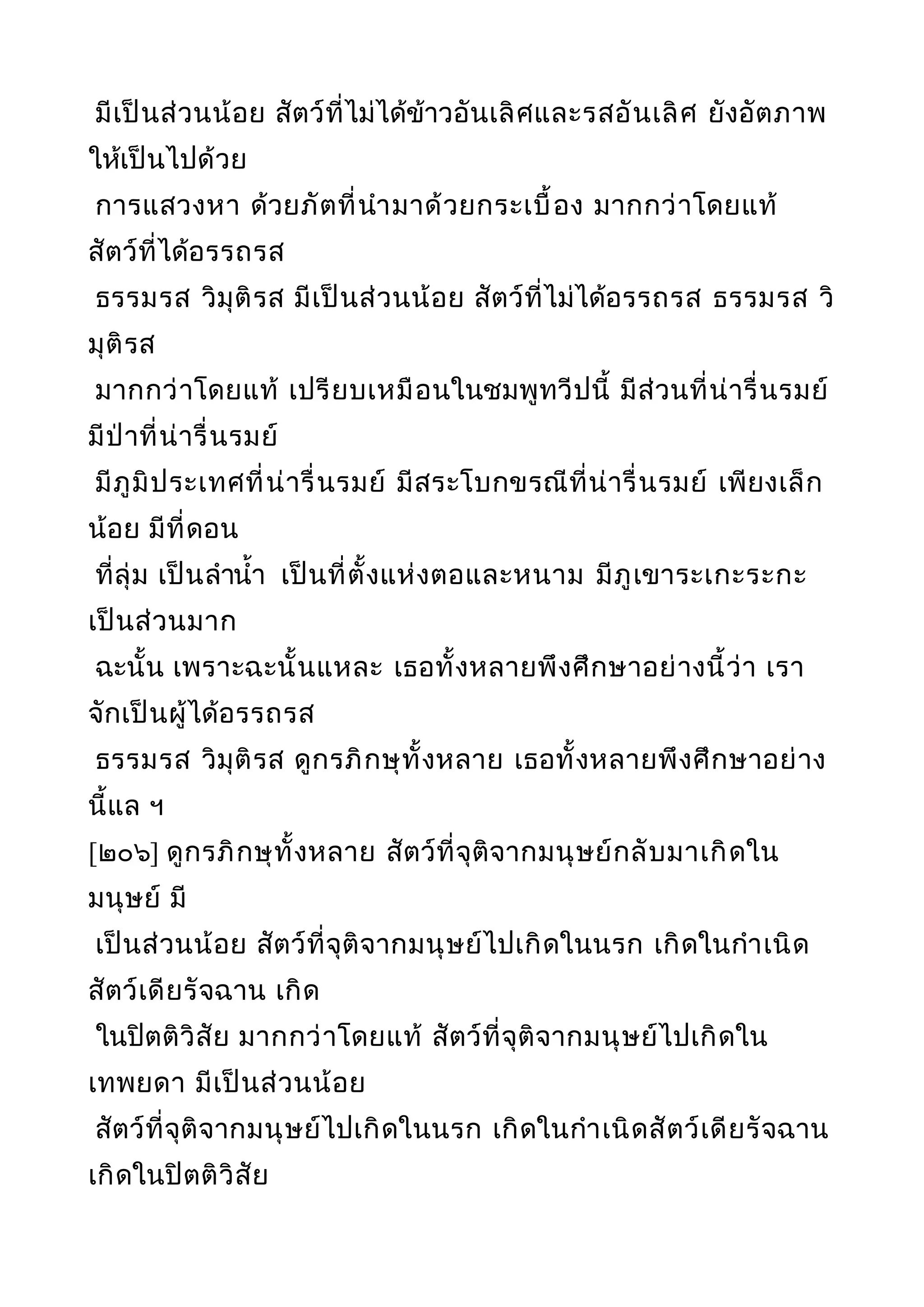 มีเป็นส่วนน้อย สัตว์ที่ไม่ได้ข้าวอันเลิศและรสอันเลิศ ยังอัตภาพ
ให้เป็นไปด้วย
การแสวงหา ด้วยภัตที่นำามาด้วยกระเบื้อง มากกว่าโดยแท้
สัตว์ที่ได้อรรถรส
ธรรมรส วิมุติรส มีเป็นส่วนน้อย สัตว์ที่ไม่ได้อรรถรส ธรรมรส วิ
มุติรส
มากกว่าโดยแท้ เปรียบเหมือนในชมพูทวีปนี้ มีส่วนที่น่ารื่นรมย์
มีป่าที่น่ารื่นรมย์
มีภูมิประเทศที่น่ารื่นรมย์ มีสระโบกขรณีที่น่ารื่นรมย์ เพียงเล็ก
น้อย มีที่ดอน
ที่ลุ่ม เป็นลำานำ้า เป็นที่ตั้งแห่งตอและหนาม มีภูเขาระเกะระกะ
เป็นส่วนมาก
ฉะนั้น เพราะฉะนั้นแหละ เธอทั้งหลายพึงศึกษาอย่างนี้ว่า เรา
จักเป็นผู้ได้อรรถรส
ธรรมรส วิมุติรส ดูกรภิกษุทั้งหลาย เธอทั้งหลายพึงศึกษาอย่าง
นี้แล ฯ
[๒๐๖] ดูกรภิกษุทั้งหลาย สัตว์ที่จุติจากมนุษย์กลับมาเกิดใน
มนุษย์ มี
เป็นส่วนน้อย สัตว์ที่จุติจากมนุษย์ไปเกิดในนรก เกิดในกำาเนิด
สัตว์เดียรัจฉาน เกิด
ในปิตติวิสัย มากกว่าโดยแท้ สัตว์ที่จุติจากมนุษย์ไปเกิดใน
เทพยดา มีเป็นส่วนน้อย
สัตว์ที่จุติจากมนุษย์ไปเกิดในนรก เกิดในกำาเนิดสัตว์เดียรัจฉาน
เกิดในปิตติวิสัย
 