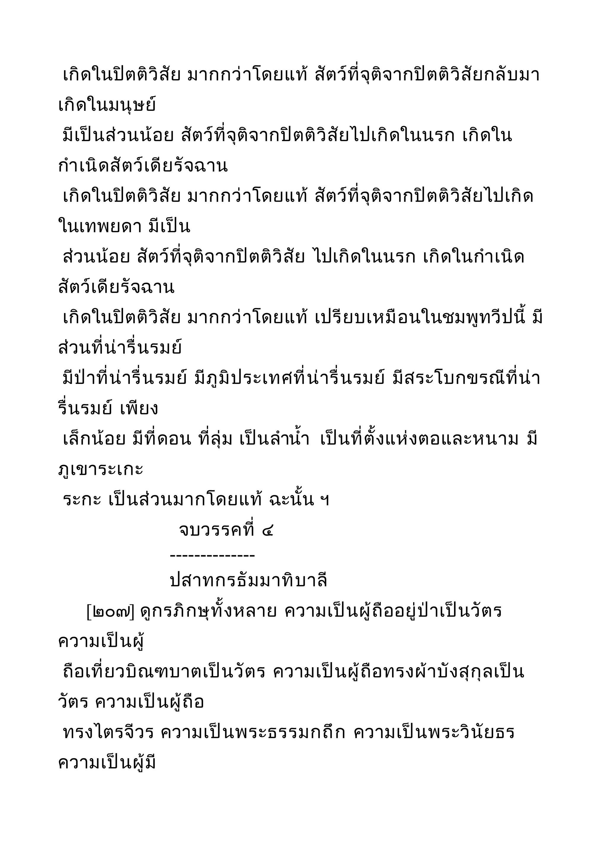 เกิดในปิตติวิสัย มากกว่าโดยแท้ สัตว์ที่จุติจากปิตติวิสัยกลับมา
เกิดในมนุษย์
มีเป็นส่วนน้อย สัตว์ที่จุติจากปิตติวิสัยไปเกิดในนรก เกิดใน
กำาเนิดสัตว์เดียรัจฉาน
เกิดในปิตติวิสัย มากกว่าโดยแท้ สัตว์ที่จุติจากปิตติวิสัยไปเกิด
ในเทพยดา มีเป็น
ส่วนน้อย สัตว์ที่จุติจากปิตติวิสัย ไปเกิดในนรก เกิดในกำาเนิด
สัตว์เดียรัจฉาน
เกิดในปิตติวิสัย มากกว่าโดยแท้ เปรียบเหมือนในชมพูทวีปนี้ มี
ส่วนที่น่ารื่นรมย์
มีป่าที่น่ารื่นรมย์ มีภูมิประเทศที่น่ารื่นรมย์ มีสระโบกขรณีที่น่า
รื่นรมย์ เพียง
เล็กน้อย มีที่ดอน ที่ลุ่ม เป็นลำานำ้า เป็นที่ตั้งแห่งตอและหนาม มี
ภูเขาระเกะ
ระกะ เป็นส่วนมากโดยแท้ ฉะนั้น ฯ
จบวรรคที่ ๔
--------------
ปสาทกรธัมมาทิบาลี
[๒๐๗] ดูกรภิกษุทั้งหลาย ความเป็นผู้ถืออยู่ป่าเป็นวัตร
ความเป็นผู้
ถือเที่ยวบิณฑบาตเป็นวัตร ความเป็นผู้ถือทรงผ้าบังสุกุลเป็น
วัตร ความเป็นผู้ถือ
ทรงไตรจีวร ความเป็นพระธรรมกถึก ความเป็นพระวินัยธร
ความเป็นผู้มี
 