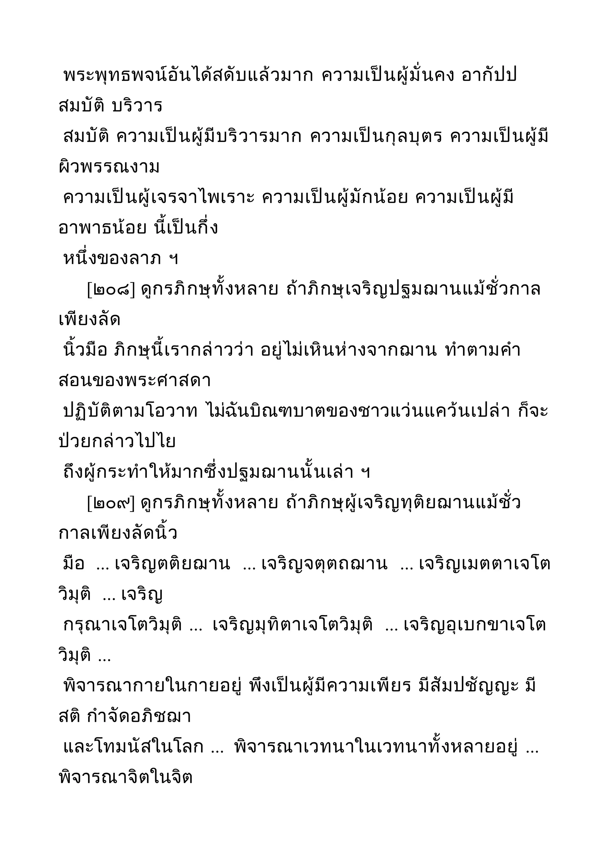 พระพุทธพจน์อันได้สดับแล้วมาก ความเป็นผู้มั่นคง อากัปป
สมบัติ บริวาร
สมบัติ ความเป็นผู้มีบริวารมาก ความเป็นกุลบุตร ความเป็นผู้มี
ผิวพรรณงาม
ความเป็นผู้เจรจาไพเราะ ความเป็นผู้มักน้อย ความเป็นผู้มี
อาพาธน้อย นี้เป็นกึ่ง
หนึ่งของลาภ ฯ
[๒๐๘] ดูกรภิกษุทั้งหลาย ถ้าภิกษุเจริญปฐมฌานแม้ชั่วกาล
เพียงลัด
นิ้วมือ ภิกษุนี้เรากล่าวว่า อยู่ไม่เหินห่างจากฌาน ทำาตามคำา
สอนของพระศาสดา
ปฏิบัติตามโอวาท ไม่ฉันบิณฑบาตของชาวแว่นแคว้นเปล่า ก็จะ
ป่วยกล่าวไปไย
ถึงผู้กระทำาให้มากซึ่งปฐมฌานนั้นเล่า ฯ
[๒๐๙] ดูกรภิกษุทั้งหลาย ถ้าภิกษุผู้เจริญทุติยฌานแม้ชั่ว
กาลเพียงลัดนิ้ว
มือ ... เจริญตติยฌาน ... เจริญจตุตถฌาน ... เจริญเมตตาเจโต
วิมุติ ... เจริญ
กรุณาเจโตวิมุติ ... เจริญมุทิตาเจโตวิมุติ ... เจริญอุเบกขาเจโต
วิมุติ ...
พิจารณากายในกายอยู่ พึงเป็นผู้มีความเพียร มีสัมปชัญญะ มี
สติ กำาจัดอภิชฌา
และโทมนัสในโลก ... พิจารณาเวทนาในเวทนาทั้งหลายอยู่ ...
พิจารณาจิตในจิต
 
