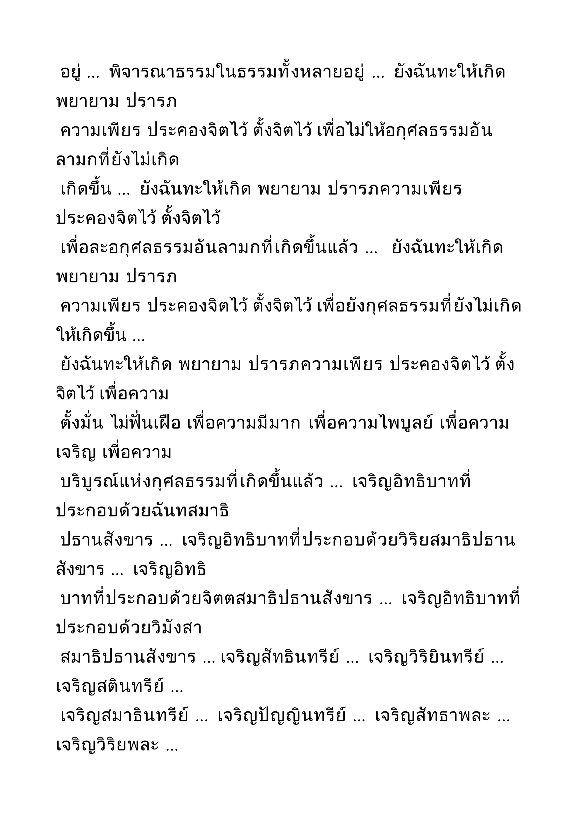 อยู่ ... พิจารณาธรรมในธรรมทั้งหลายอยู่ ... ยังฉันทะให้เกิด
พยายาม ปรารภ
ความเพียร ประคองจิตไว้ ตั้งจิตไว้ เพื่อไม่ให้อกุศลธรรมอัน
ลามกที่ยังไม่เกิด
เกิดขึ้น ... ยังฉันทะให้เกิด พยายาม ปรารภความเพียร
ประคองจิตไว้ ตั้งจิตไว้
เพื่อละอกุศลธรรมอันลามกที่เกิดขึ้นแล้ว ... ยังฉันทะให้เกิด
พยายาม ปรารภ
ความเพียร ประคองจิตไว้ ตั้งจิตไว้ เพื่อยังกุศลธรรมที่ยังไม่เกิด
ให้เกิดขึ้น ...
ยังฉันทะให้เกิด พยายาม ปรารภความเพียร ประคองจิตไว้ ตั้ง
จิตไว้ เพื่อความ
ตั้งมั่น ไม่ฟั่นเฝือ เพื่อความมีมาก เพื่อความไพบูลย์ เพื่อความ
เจริญ เพื่อความ
บริบูรณ์แห่งกุศลธรรมที่เกิดขึ้นแล้ว ... เจริญอิทธิบาทที่
ประกอบด้วยฉันทสมาธิ
ปธานสังขาร ... เจริญอิทธิบาทที่ประกอบด้วยวิริยสมาธิปธาน
สังขาร ... เจริญอิทธิ
บาทที่ประกอบด้วยจิตตสมาธิปธานสังขาร ... เจริญอิทธิบาทที่
ประกอบด้วยวิมังสา
สมาธิปธานสังขาร ... เจริญสัทธินทรีย์ ... เจริญวิริยินทรีย์ ...
เจริญสตินทรีย์ ...
เจริญสมาธินทรีย์ ... เจริญปัญญินทรีย์ ... เจริญสัทธาพละ ...
เจริญวิริยพละ ...
 
