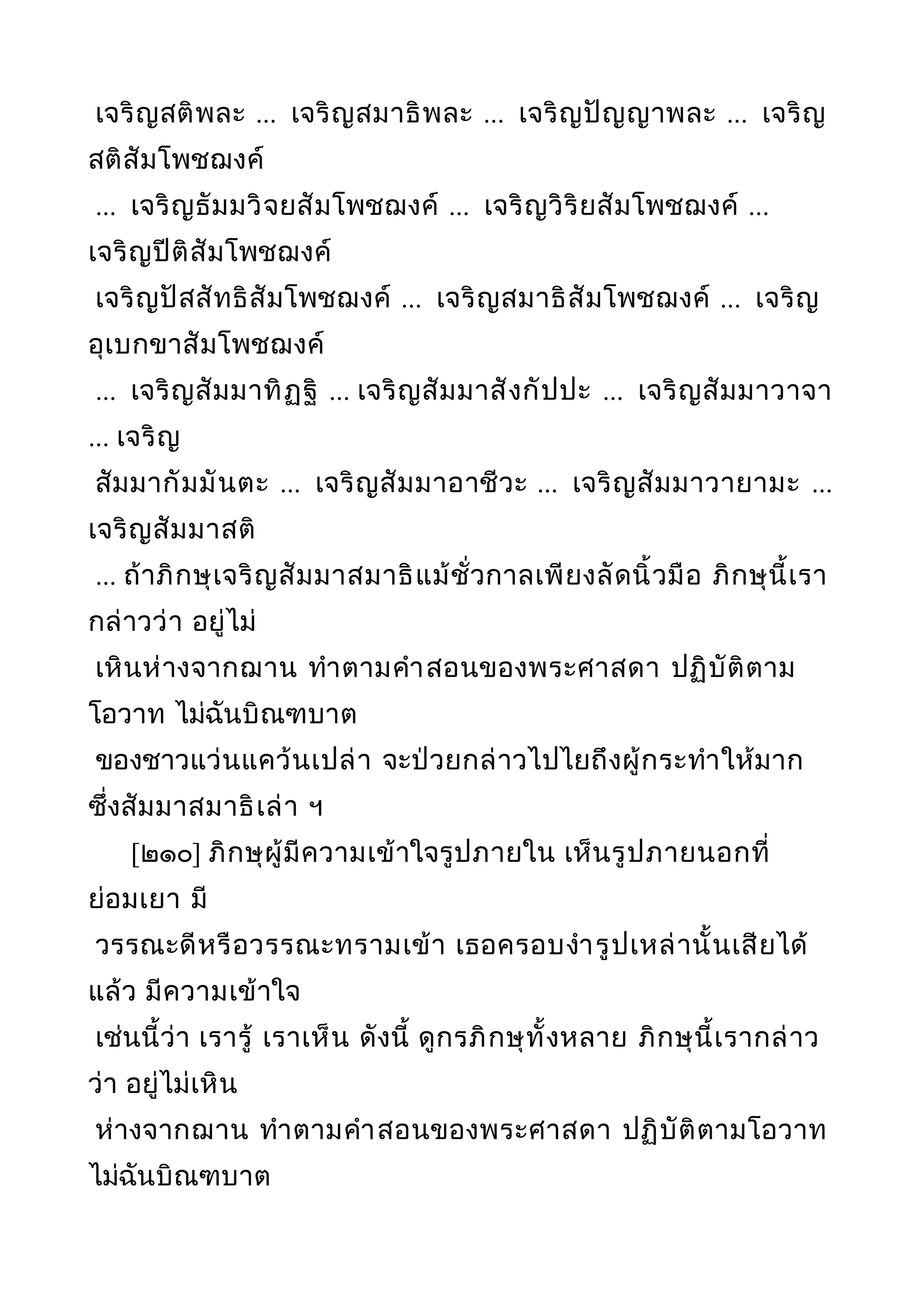 เจริญสติพละ ... เจริญสมาธิพละ ... เจริญปัญญาพละ ... เจริญ
สติสัมโพชฌงค์
... เจริญธัมมวิจยสัมโพชฌงค์ ... เจริญวิริยสัมโพชฌงค์ ...
เจริญปีติสัมโพชฌงค์
เจริญปัสสัทธิสัมโพชฌงค์ ... เจริญสมาธิสัมโพชฌงค์ ... เจริญ
อุเบกขาสัมโพชฌงค์
... เจริญสัมมาทิฏฐิ ... เจริญสัมมาสังกัปปะ ... เจริญสัมมาวาจา
... เจริญ
สัมมากัมมันตะ ... เจริญสัมมาอาชีวะ ... เจริญสัมมาวายามะ ...
เจริญสัมมาสติ
... ถ้าภิกษุเจริญสัมมาสมาธิแม้ชั่วกาลเพียงลัดนิ้วมือ ภิกษุนี้เรา
กล่าวว่า อยู่ไม่
เหินห่างจากฌาน ทำาตามคำาสอนของพระศาสดา ปฏิบัติตาม
โอวาท ไม่ฉันบิณฑบาต
ของชาวแว่นแคว้นเปล่า จะป่วยกล่าวไปไยถึงผู้กระทำาให้มาก
ซึ่งสัมมาสมาธิเล่า ฯ
[๒๑๐] ภิกษุผู้มีความเข้าใจรูปภายใน เห็นรูปภายนอกที่
ย่อมเยา มี
วรรณะดีหรือวรรณะทรามเข้า เธอครอบงำารูปเหล่านั้นเสียได้
แล้ว มีความเข้าใจ
เช่นนี้ว่า เรารู้ เราเห็น ดังนี้ ดูกรภิกษุทั้งหลาย ภิกษุนี้เรากล่าว
ว่า อยู่ไม่เหิน
ห่างจากฌาน ทำาตามคำาสอนของพระศาสดา ปฏิบัติตามโอวาท
ไม่ฉันบิณฑบาต
 