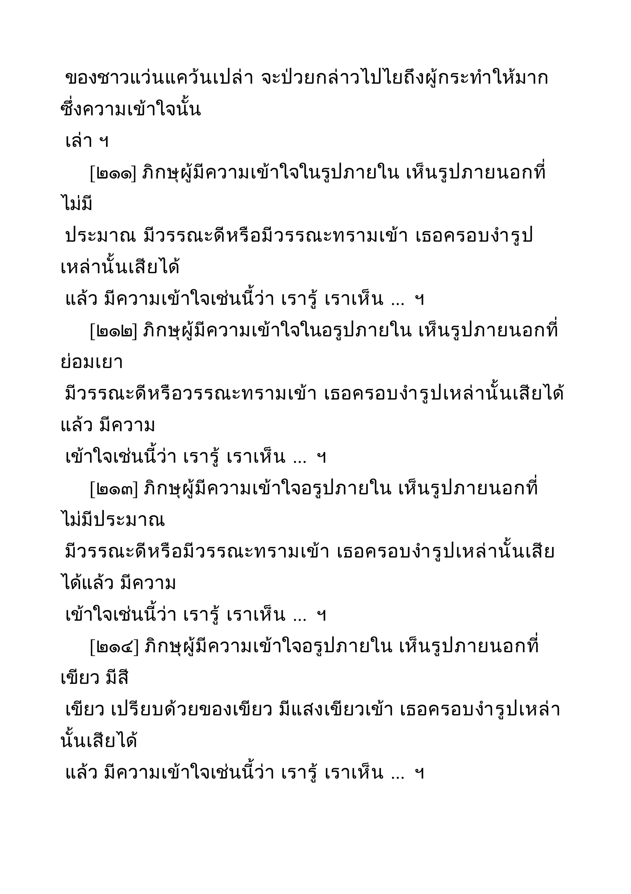 ของชาวแว่นแคว้นเปล่า จะป่วยกล่าวไปไยถึงผู้กระทำาให้มาก
ซึ่งความเข้าใจนั้น
เล่า ฯ
[๒๑๑] ภิกษุผู้มีความเข้าใจในรูปภายใน เห็นรูปภายนอกที่
ไม่มี
ประมาณ มีวรรณะดีหรือมีวรรณะทรามเข้า เธอครอบงำารูป
เหล่านั้นเสียได้
แล้ว มีความเข้าใจเช่นนี้ว่า เรารู้ เราเห็น ... ฯ
[๒๑๒] ภิกษุผู้มีความเข้าใจในอรูปภายใน เห็นรูปภายนอกที่
ย่อมเยา
มีวรรณะดีหรือวรรณะทรามเข้า เธอครอบงำารูปเหล่านั้นเสียได้
แล้ว มีความ
เข้าใจเช่นนี้ว่า เรารู้ เราเห็น ... ฯ
[๒๑๓] ภิกษุผู้มีความเข้าใจอรูปภายใน เห็นรูปภายนอกที่
ไม่มีประมาณ
มีวรรณะดีหรือมีวรรณะทรามเข้า เธอครอบงำารูปเหล่านั้นเสีย
ได้แล้ว มีความ
เข้าใจเช่นนี้ว่า เรารู้ เราเห็น ... ฯ
[๒๑๔] ภิกษุผู้มีความเข้าใจอรูปภายใน เห็นรูปภายนอกที่
เขียว มีสี
เขียว เปรียบด้วยของเขียว มีแสงเขียวเข้า เธอครอบงำารูปเหล่า
นั้นเสียได้
แล้ว มีความเข้าใจเช่นนี้ว่า เรารู้ เราเห็น ... ฯ
 