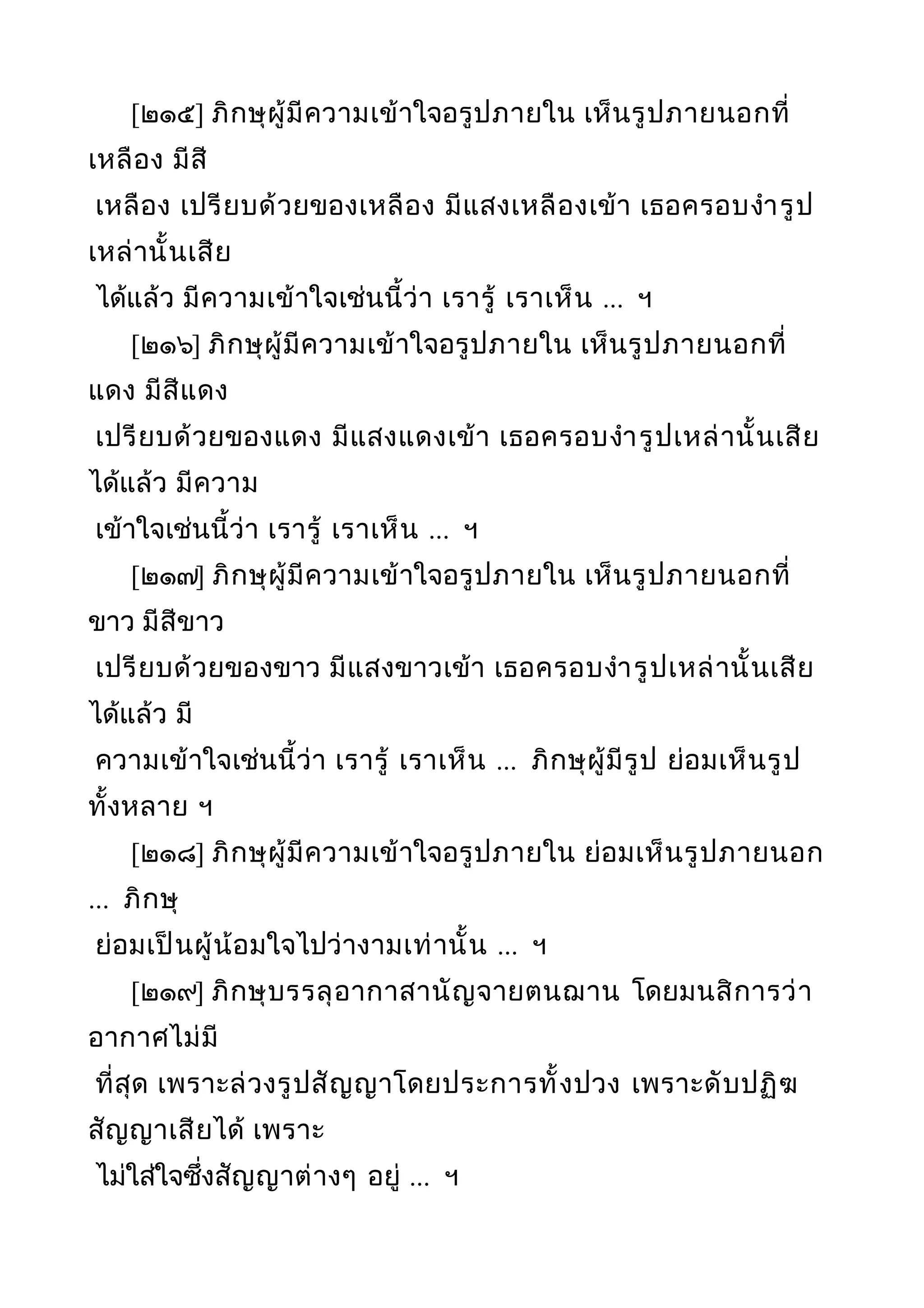 [๒๑๕] ภิกษุผู้มีความเข้าใจอรูปภายใน เห็นรูปภายนอกที่
เหลือง มีสี
เหลือง เปรียบด้วยของเหลือง มีแสงเหลืองเข้า เธอครอบงำารูป
เหล่านั้นเสีย
ได้แล้ว มีความเข้าใจเช่นนี้ว่า เรารู้ เราเห็น ... ฯ
[๒๑๖] ภิกษุผู้มีความเข้าใจอรูปภายใน เห็นรูปภายนอกที่
แดง มีสีแดง
เปรียบด้วยของแดง มีแสงแดงเข้า เธอครอบงำารูปเหล่านั้นเสีย
ได้แล้ว มีความ
เข้าใจเช่นนี้ว่า เรารู้ เราเห็น ... ฯ
[๒๑๗] ภิกษุผู้มีความเข้าใจอรูปภายใน เห็นรูปภายนอกที่
ขาว มีสีขาว
เปรียบด้วยของขาว มีแสงขาวเข้า เธอครอบงำารูปเหล่านั้นเสีย
ได้แล้ว มี
ความเข้าใจเช่นนี้ว่า เรารู้ เราเห็น ... ภิกษุผู้มีรูป ย่อมเห็นรูป
ทั้งหลาย ฯ
[๒๑๘] ภิกษุผู้มีความเข้าใจอรูปภายใน ย่อมเห็นรูปภายนอก
... ภิกษุ
ย่อมเป็นผู้น้อมใจไปว่างามเท่านั้น ... ฯ
[๒๑๙] ภิกษุบรรลุอากาสานัญจายตนฌาน โดยมนสิการว่า
อากาศไม่มี
ที่สุด เพราะล่วงรูปสัญญาโดยประการทั้งปวง เพราะดับปฏิฆ
สัญญาเสียได้ เพราะ
ไม่ใส่ใจซึ่งสัญญาต่างๆ อยู่ ... ฯ
 