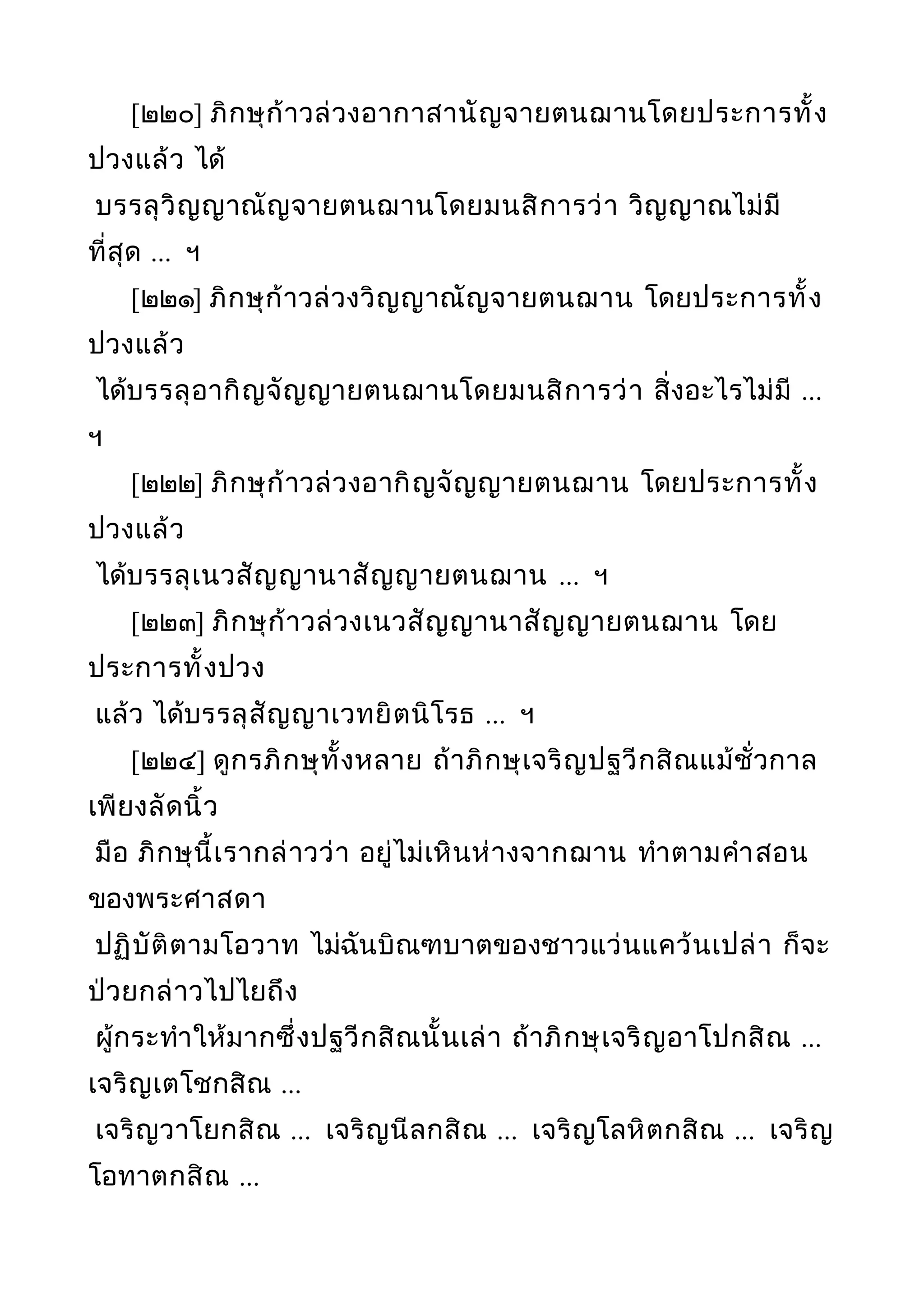 [๒๒๐] ภิกษุก้าวล่วงอากาสานัญจายตนฌานโดยประการทั้ง
ปวงแล้ว ได้
บรรลุวิญญาณัญจายตนฌานโดยมนสิการว่า วิญญาณไม่มี
ที่สุด ... ฯ
[๒๒๑] ภิกษุก้าวล่วงวิญญาณัญจายตนฌาน โดยประการทั้ง
ปวงแล้ว
ได้บรรลุอากิญจัญญายตนฌานโดยมนสิการว่า สิ่งอะไรไม่มี ...
ฯ
[๒๒๒] ภิกษุก้าวล่วงอากิญจัญญายตนฌาน โดยประการทั้ง
ปวงแล้ว
ได้บรรลุเนวสัญญานาสัญญายตนฌาน ... ฯ
[๒๒๓] ภิกษุก้าวล่วงเนวสัญญานาสัญญายตนฌาน โดย
ประการทั้งปวง
แล้ว ได้บรรลุสัญญาเวทยิตนิโรธ ... ฯ
[๒๒๔] ดูกรภิกษุทั้งหลาย ถ้าภิกษุเจริญปฐวีกสิณแม้ชั่วกาล
เพียงลัดนิ้ว
มือ ภิกษุนี้เรากล่าวว่า อยู่ไม่เหินห่างจากฌาน ทำาตามคำาสอน
ของพระศาสดา
ปฏิบัติตามโอวาท ไม่ฉันบิณฑบาตของชาวแว่นแคว้นเปล่า ก็จะ
ป่วยกล่าวไปไยถึง
ผู้กระทำาให้มากซึ่งปฐวีกสิณนั้นเล่า ถ้าภิกษุเจริญอาโปกสิณ ...
เจริญเตโชกสิณ ...
เจริญวาโยกสิณ ... เจริญนีลกสิณ ... เจริญโลหิตกสิณ ... เจริญ
โอทาตกสิณ ...
 