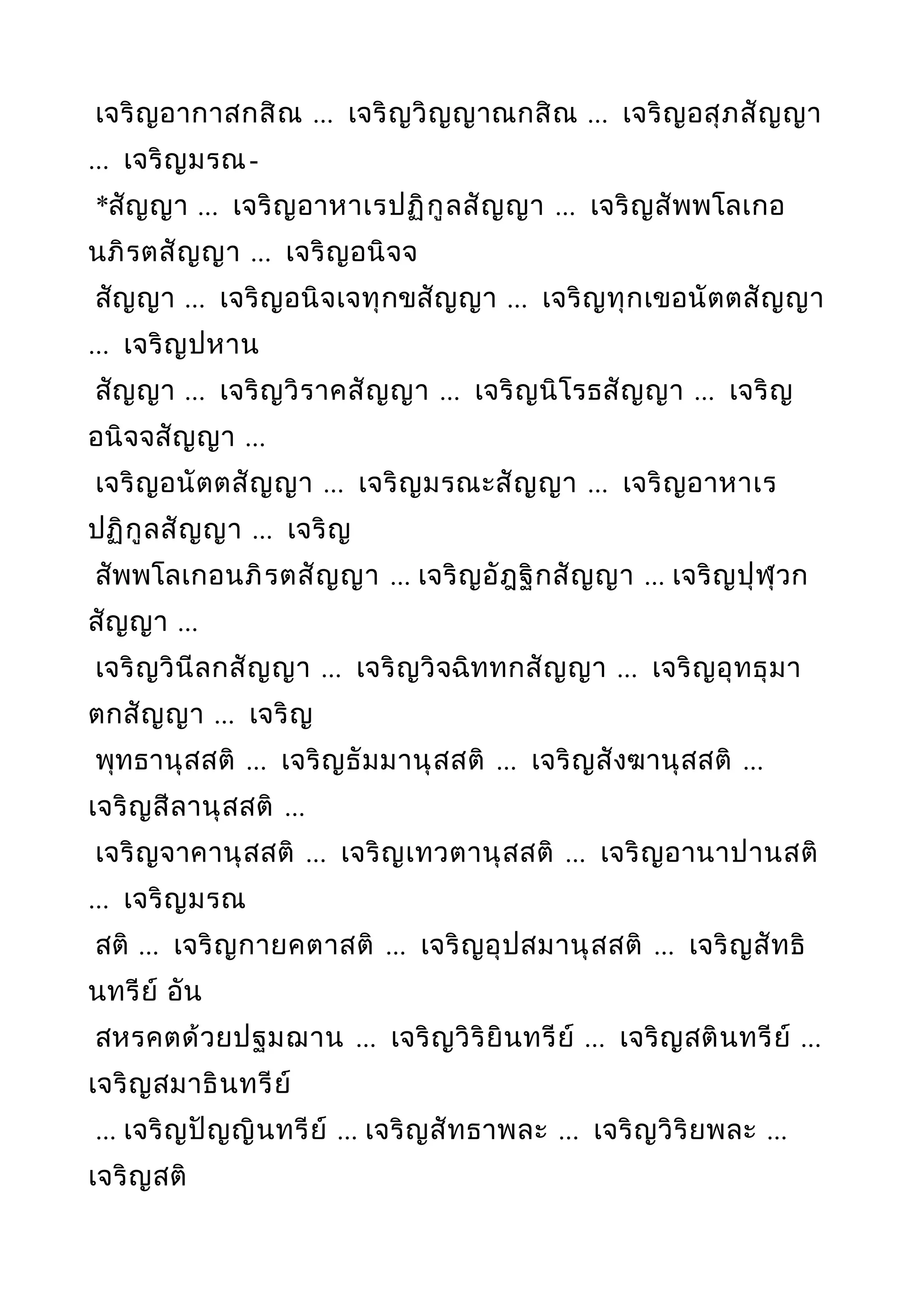 เจริญอากาสกสิณ ... เจริญวิญญาณกสิณ ... เจริญอสุภสัญญา
... เจริญมรณ-
*สัญญา ... เจริญอาหาเรปฏิกูลสัญญา ... เจริญสัพพโลเกอ
นภิรตสัญญา ... เจริญอนิจจ
สัญญา ... เจริญอนิจเจทุกขสัญญา ... เจริญทุกเขอนัตตสัญญา
... เจริญปหาน
สัญญา ... เจริญวิราคสัญญา ... เจริญนิโรธสัญญา ... เจริญ
อนิจจสัญญา ...
เจริญอนัตตสัญญา ... เจริญมรณะสัญญา ... เจริญอาหาเร
ปฏิกูลสัญญา ... เจริญ
สัพพโลเกอนภิรตสัญญา ... เจริญอัฎฐิกสัญญา ... เจริญปุฬุวก
สัญญา ...
เจริญวินีลกสัญญา ... เจริญวิจฉิททกสัญญา ... เจริญอุทธุมา
ตกสัญญา ... เจริญ
พุทธานุสสติ ... เจริญธัมมานุสสติ ... เจริญสังฆานุสสติ ...
เจริญสีลานุสสติ ...
เจริญจาคานุสสติ ... เจริญเทวตานุสสติ ... เจริญอานาปานสติ
... เจริญมรณ
สติ ... เจริญกายคตาสติ ... เจริญอุปสมานุสสติ ... เจริญสัทธิ
นทรีย์ อัน
สหรคตด้วยปฐมฌาน ... เจริญวิริยินทรีย์ ... เจริญสตินทรีย์ ...
เจริญสมาธินทรีย์
... เจริญปัญญินทรีย์ ... เจริญสัทธาพละ ... เจริญวิริยพละ ...
เจริญสติ
 