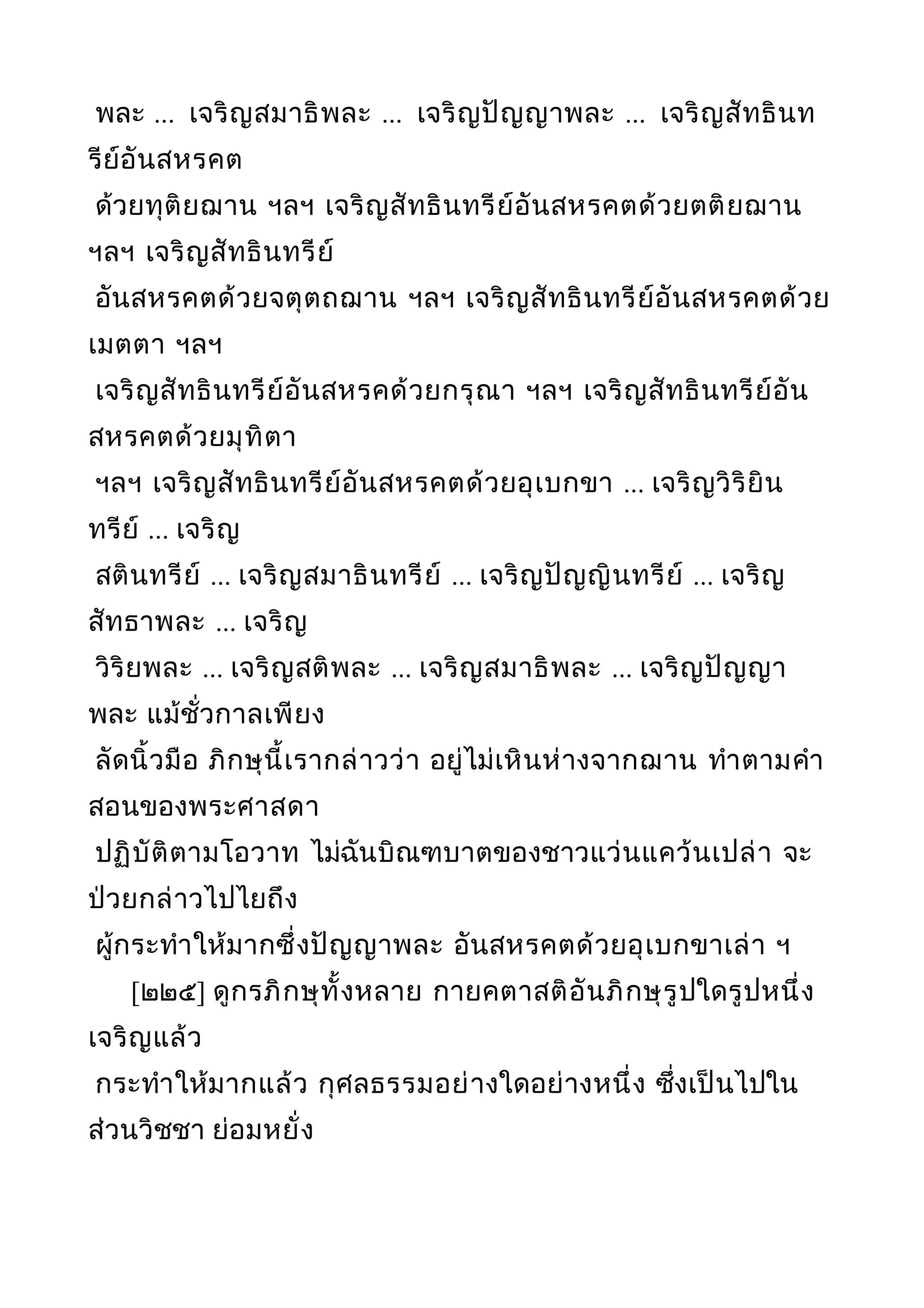 พละ ... เจริญสมาธิพละ ... เจริญปัญญาพละ ... เจริญสัทธินท
รีย์อันสหรคต
ด้วยทุติยฌาน ฯลฯ เจริญสัทธินทรีย์อันสหรคตด้วยตติยฌาน
ฯลฯ เจริญสัทธินทรีย์
อันสหรคตด้วยจตุตถฌาน ฯลฯ เจริญสัทธินทรีย์อันสหรคตด้วย
เมตตา ฯลฯ
เจริญสัทธินทรีย์อันสหรคด้วยกรุณา ฯลฯ เจริญสัทธินทรีย์อัน
สหรคตด้วยมุทิตา
ฯลฯ เจริญสัทธินทรีย์อันสหรคตด้วยอุเบกขา ... เจริญวิริยิน
ทรีย์ ... เจริญ
สตินทรีย์ ... เจริญสมาธินทรีย์ ... เจริญปัญญินทรีย์ ... เจริญ
สัทธาพละ ... เจริญ
วิริยพละ ... เจริญสติพละ ... เจริญสมาธิพละ ... เจริญปัญญา
พละ แม้ชั่วกาลเพียง
ลัดนิ้วมือ ภิกษุนี้เรากล่าวว่า อยู่ไม่เหินห่างจากฌาน ทำาตามคำา
สอนของพระศาสดา
ปฏิบัติตามโอวาท ไม่ฉันบิณฑบาตของชาวแว่นแคว้นเปล่า จะ
ป่วยกล่าวไปไยถึง
ผู้กระทำาให้มากซึ่งปัญญาพละ อันสหรคตด้วยอุเบกขาเล่า ฯ
[๒๒๕] ดูกรภิกษุทั้งหลาย กายคตาสติอันภิกษุรูปใดรูปหนึ่ง
เจริญแล้ว
กระทำาให้มากแล้ว กุศลธรรมอย่างใดอย่างหนึ่ง ซึ่งเป็นไปใน
ส่วนวิชชา ย่อมหยั่ง
 
